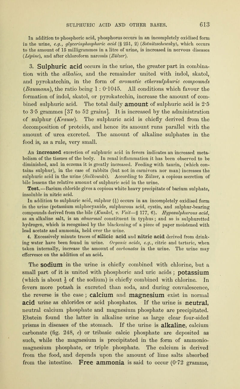 In addition to phosphoric acid, phosphorus occurs in an incompletely oxidised form in the urine, e.g., glycerinphosphoric acid (§ 251, 2) (Sotnitzschewsky), which occurs to the amount of 15 milligrammes in a litre of urine, is increased in nervous diseases (Lupine), and after chloroform narcosis (Ziilzer). 3. Sulphuric acid occurs in the urine, the greater part in combina¬ tion with the alkalies, and the remainder united with indol, skatol, and pyrokatechin, in the form of aromatic ether sulphuric compounds (Baumann), the ratio being 1 : 0T045. All conditions which favour the formation of indol, skatol, or pyrokatechin, increase the amount of com¬ bined sulphuric acid. The total daily amount of sulphuric acid is 2#5 to 3‘5 grammes [37 to 52 grains]. It is increased by the administration of sulphur (Krause). The sulphuric acid is chiefly derived from the decomposition of proteids, and hence its amount runs parallel with the amount of urea excreted. The amount of alkaline sulphates in the food is, as a rule, very small. An increased excretion of sulphuric acid in fevers indicates an increased meta¬ bolism of the tissues of the body. In renal inflammation it has been observed to be diminished, and in eczema it is greatly increased. Feeding with taurin, (which con¬ tains sulphur), in the case of rabbits (but not in carnivora nor man) increases the sulphuric acid in the urine (Salkowski). According to Ziilzer, a copious secretion of bile lessens the relative amount of sulphuric acid in the urine. Test.—Barium chloride gives a copious white heavy precipitate of barium sulphate, insoluble in nitric acid. In addition to sulphuric acid, sulphur (4) occurs in an incompletely oxidised form in the urine (potassium sulphocyanide, sulphurous acid, cystin, and sulphur-bearing compounds derived from the bile (Kunkel, v. Voit—§ 177, 6). Hyposulphurous acid, as an alkaline salt, is an abnormal constituent in typhus; and so is sulphuretted hydrogen, which is recognised by the blackening of a piece of paper moistened with lead acetate and ammonia, held over the urine. 4. Excessively minute traces of silicic acid and nitric acid derived from drink¬ ing water have been found in urine. Organic acids, e.g., citric and tartaric, when taken internally, increase the amount of carbonates in the urine. The urine may effervesce on the addition of an acid. The sodium in the urine is chiefly combined with chlorine, but a small part of it is united with phosphoric and uric acids; potassium (which is about J of the sodium) is chiefly combined with chlorine. In fevers more potash is excreted than soda, and during convalescence, the reverse is the case ; calcium and magnesium exist in normal acid urine as chlorides or acid phosphates. If the urine is neutral, neutral calcium phosphate and magnesium phosphate are precipitated. Ebstein found the latter in alkaline urine as large clear four-sided prisms in diseases of the stomach. If the urine is alkaline, calcium carbonate (fig. 248, c) or tribasic calcic phosphate are deposited as such, while the magnesium is precipitated in the form of ammonio- magnesium phosphate, or triple phosphate. The calcium is derived from the food, and depends upon the amount of lime salts absorbed from the intestine. Free ammonia is said to occur (0*72 gramme,