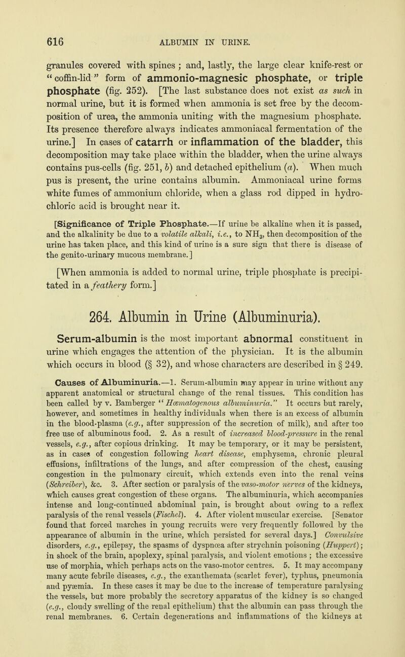 granules covered with spines ; and, lastly, the large clear knife-rest or “ coffin-lid ” form of ammonio-magnesic phosphate, or triple phosphate (fig. 252). [The last substance does not exist as such in normal urine, but it is formed when ammonia is set free by the decom¬ position of urea, the ammonia uniting with the magnesium phosphate. Its presence therefore always indicates ammoniacal fermentation of the urine.] In cases of catarrh or inflammation of the bladder, this decomposition may take place within the bladder, when the urine always contains pus-cells (fig. 251, 6) and detached epithelium (a). When much pus is present, the urine contains albumin. Ammoniacal urine forms white fumes of ammonium chloride, when a glass rod dipped in hydro¬ chloric acid is brought near it. [Significance of Triple Phosphate.—If urine be alkaline when it is passed, and the alkalinity be due to a volatile alkali, i. e., to NH3, then decomposition of the urine has taken place, and this kind of urine is a sure sign that there is disease of the genito-urinary mucous membrane. ] [When ammonia is added to normal urine, triple phosphate is precipi¬ tated in a feathery form.] 264. Albumin in Urine (Albuminuria). Serum-albumin is the most important abnormal constituent in urine which engages the attention of the physician. It is the albumin which occurs in blood (§ 32), and whose characters are described in § 249. Causes of Albuminuria.—1. Serum-albumin may appear in urine without any apparent anatomical or structural change of the renal tissues. This condition has been called by v. Bamberger ‘ ‘ Hcematogenous albuminuria .” It occurs but rarely, however, and sometimes in healthy individuals when there is an excess of albumin in the blood-plasma (e.g., after suppression of the secretion of milk), and after too free use of albuminous food. 2. As a result of increased blood-pressure in the renal vessels, e.g., after copious drinking. It may be temporary, or it may be persistent, as in cases of congestion following heart disease, emphysema, chronic pleural effusions, infiltrations of the lungs, and after compression of the chest, causing congestion in the pulmonary circuit, which extends even into the renal veins {Schreiber), &c. 3. After section or paralysis of the vaso-motor nerves of the kidneys, which causes great congestion of these organs. The albuminuria, which accompanies intense and long-continued abdominal pain, is brought about owing to a reflex paralysis of the renal vessels {Fischel). 4. After violent muscular exercise. [Senator found that forced marches in young recruits were very frequently followed by the appearance of albumin in the urine, which persisted for several days.] Convulsive disorders, e.g., epilepsy, the spasms of dyspnoea after strychnin poisoning {Huppert)-, in shock of the brain, apoplexy, spinal paralysis, and violent emotions ; the excessive use of morphia, which perhaps acts on the vaso-motor centres. 5. It may accompany many acute febrile diseases, e.g., the exanthemata (scarlet fever), typhus, pneumonia and pyaemia. In these cases it may be due to the increase of temperature paralysing the vessels, but more probably the secretory apparatus of the kidney is so changed {e.g., cloudy swelling of the renal epithelium) that the albumin can pass through the renal membranes. 6. Certain degenerations and inflammations of the kidneys at