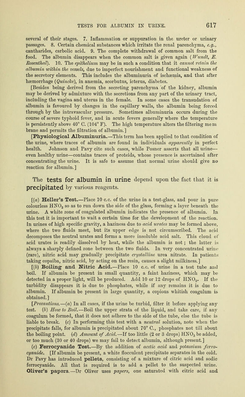 several of their stages. 7. Inflammation or suppuration in the ureter or urinary passages. 8. Certain chemical substances which irritate the renal parenchyma, e.g., cantharides, carbolic acid. 9. The complete withdrawal of common salt from the food. The albumin disappears when the common salt is given again (Wiindt, E. Rosenthal). 10. The epithelium may be in such a condition that it cannot retain the albumin within the vessels, due to imperfect nourishment and functional weakness of the secretory elements. This includes the albuminuria of ischaemia, and that after haemorrhage (Quincke), in anaemia, scorbutus, icterus, diabetes. [Besides being derived from the secreting parenchyma of the kidney, albumin may be derived by admixture with the secretions from any part of the urinary tract, including the vagina and uterus in the female. In some cases the transudation of albumin is favoured by changes in the capillary walls, the albumin being forced through by the intravascular pressure. Sometimes albuminuria occurs during the course of severe typhoid fever, and in acute fevers generally where the temperature is persistently above 40° C. (104° F). The high temperature alters the filtering mem brane and permits the filtration of albumin.] [Physiological Albuminuria.—This term has been applied to that condition of the urine, where traces of albumin are found in individuals apparently in perfect health. Johnson and Pavy cite such cases, while Posner asserts that all urine— even healthy urine—contains traces of proteids, whose presence is ascertained after concentrating the urine. It is safe to assume that normal urine should give no reaction for albumin.] The tests for albumin in urine depend upon the fact that it is precipitated by various reagents. [(a) Heller’s Test.—Place 10 c.c. of the urine in a test-glass, and pour in pure colourless HN03 so as to run down the side of the glass, forming a layer beneath the urine. A white zone of coagulated albumin indicates the presence of albumin. In this test it is important to wait a certain time for the development of the reaction. In urines of high specific gravity, a haziness due to acid urates may be formed above, where the two fluids meet, but its upper edge is not circumscribed. The acid decomposes the neutral urates and forms a more insoluble acid salt. This cloud of acid urates is readily dissolved by heat, while the albumin is not; the latter is always a sharply defined zone between the two fluids. In very concentrated urine (rare), nitric acid may gradually precipitate crystalline urea nitrate. In patients taking copaiba, nitric acid, by acting on the resin, causes a slight milkiness.] [(&) Boiling and Nitric Acid.—Place 10 c.c. of urine in a test tube and boil. If albumin be present in small quantity, a faint haziness, which may be detected in a proper light, will be produced. Add 10 or 12 drops of HN03. If the turbidity disappears it is due to phosphates, while if any remains it is due to albumin. If albumin be present in large quantity, a copious whitish coagulum is obtained.] [Precautions.—(a) In all cases, if the urine be turbid, filter it before applying any test, (b) How to Boil.—Boil the upper strata of the liquid, and take care, if any coagulum be formed, that it does not adhere to the side of the tube, else the tube is liable to break, (c) In performing this test with a neutral solution, note when the precipitate falls, for albumin is precipitated about 70° C., phosphates not till about the boiling point, (d) Amount of Acid.—If too little (2 or 3 drops) HNOs be added, or too much (30 or 40 drops) we may fail to detect albumin, although present.] (c) Ferrocyanide Test.—By the addition of acetic acid and potassium ferro~ cyanide. [If albumin be present, a white floeculent precipitate separates in the cold. Dr Pavy has introduced pellets, consisting of a mixture of citric acid and sodic ferrocyanide. All that is required is to add a pellet to the suspected urine. Oliver’s papers.—Dr Oliver uses papers, one saturated with citric acid and