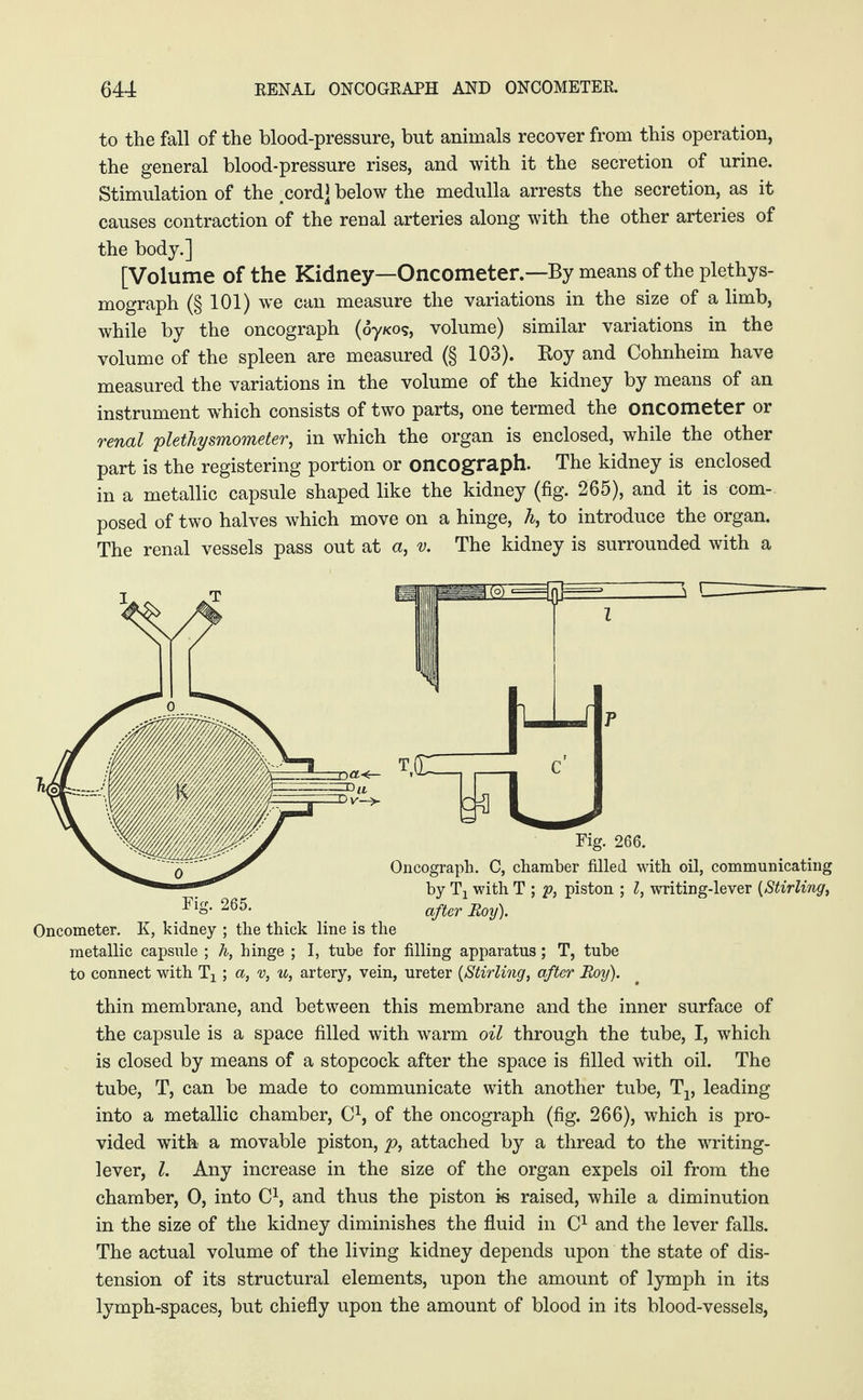 to the fall of the blood-pressure, but animals recover from this operation, the general blood-pressure rises, and with it the secretion of urine. Stimulation of the .cord] below the medulla arrests the secretion, as it causes contraction of the renal arteries along with the other arteries of the body.] [Volume of the Kidney—Oncometer.—By means of the plethys- mograph (§ 101) we can measure the variations in the size of a limb, while by the oncograph (oy/<os, volume) similar variations in the volume of the spleen are measured (§ 103). Roy and Cohnheim have measured the variations in the volume of the kidney by means of an instrument which consists of two parts, one termed the oncometer or renal plethysmometer, in which the organ is enclosed, while the other part is the registering portion or oncograph. The kidney is enclosed in a metallic capsule shaped like the kidney (fig. 265), and it is com¬ posed of two halves which move on a hinge, h, to introduce the organ. The renal vessels pass out at a, v. The kidney is surrounded with a Oncometer. K, kidney ; the thick line is the metallic capsule ; h, hinge ; I, tube for filling apparatus; T, tube to connect with Tx; a, v, u, artery, vein, ureter {Stirling, after Roy). thin membrane, and between this membrane and the inner surface of the capsule is a space filled with warm oil through the tube, I, which is closed by means of a stopcock after the space is filled with oil. The tube, T, can be made to communicate with another tube, T1? leading into a metallic chamber, C1, of the oncograph (fig. 266), which is pro¬ vided with a movable piston, p, attached by a thread to the writing- lever, l. Any increase in the size of the organ expels oil from the chamber, 0, into C1, and thus the piston is raised, while a diminution in the size of the kidney diminishes the fluid in C1 and the lever falls. The actual volume of the living kidney depends upon the state of dis¬ tension of its structural elements, upon the amount of lymph in its lymph-spaces, but chiefly upon the amount of blood in its blood-vessels,