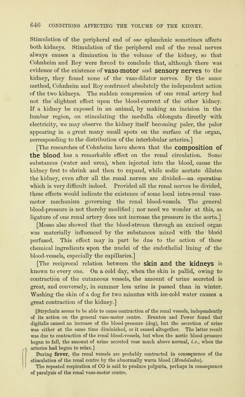 Stimulation of the peripheral end of one splanchnic sometimes affects both kidneys. Stimulation of the peripheral end of the renal nerves always causes a diminution in the volume of the kidney, so that Cohnheim and Roy were forced to conclude that, although there was evidence of the existence of vaso-motor and sensory nerves to the kidney, they found none of the vaso-dilator nerves. By the same method, Cohnheim and Roy confirmed absolutely the independent action of the two kidneys. The sudden compression of one renal artery had not the'slightest effect upon the blood-current of the other kidney. If a kidney be exposed in an animal, by making an incision in the lumbar region, on stimulating the medulla oblongata directly with electricity, we may observe the kidney itself becoming paler, the palor appearing in a great many small spots on the surface of the organ, corresponding to the distribution of the interlobular arteries.] [The researches of Cohnheim have shown that the composition of the blood has a remarkable effect on the renal circulation. Some substances (water and urea), when injected into the blood, cause the kidney first to shrink and then to expand, while sodic acetate dilates the kidney, even after all the renal nerves are divided—an operation wihich is very difficult indeed. Provided all the renal nerves be divided, these effects would indicate the existence of some local intra-renal vaso¬ motor mechanism governing the renal blood-vessels. The general blood-pressure is not thereby modified ; nor need we wonder at this, as ligature of one renal artery does not increase the pressure in the aorta.] [Mosso also showed that the blood-stream through an excised organ was materially influenced by the substances mixed with the blood perfused. This effect may in part, be due to the action of these chemical ingredients upon the nuclei of the endothelial lining of the blood-vessels, especially the capillaries.] [The reciprocal relation between the skin and the kidneys is known to every one. On a cold day, when the skin is pallid, owing to contraction of the cutaneous vessels, the amount of urine secreted is great, and conversely, in summer less urine is passed than in winter. Washing the skin of a dog for two minutes with ice-cold water causes a great contraction of the kidney.] [Strychnin seems to be able to cause contraction of the renal vessels, independently of its action on the general vaso-motor centre. Brunton and Power found that digitalis caused an increase of the blood-pressure (dog), but the secretion of urine was either at the same time diminished, or it ceased altogether. The latter result was due to contraction of the renal blood-vessels, hut when the aortic blood-pressure began to fall, the amount of urine secreted rose much above normal, i.e., when the arteries had begun to relax.] During fever, the renal vessels are probably contracted in consequence of the stimulation of the renal centre by the abnormally warm blood (Mendelsohn). The repeated respiration of CO is said to produce polyuria, perhaps in consequence of paralysis of the renal vaso-motor centre.