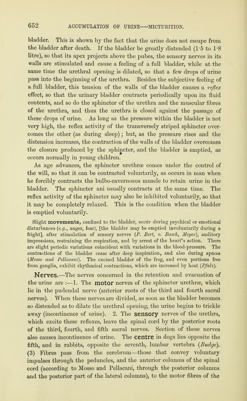 bladder. This is shown by the fact that the urine does not escape from the bladder after death. If the bladder be greatly distended (1*5 to 1*8 litre), so that its apex projects above the pubes, the sensory nerves in its walls are stimulated and cause a feeling of a full bladder, while at the same time the urethral opening is dilated, so that a few drops of urine pass into the beginning of the urethra. Besides the subjective feeling of a full bladder, this tension of the walls of the bladder causes a reflex effect, so that the urinary bladder contracts periodically upon its fluid contents, and so do the sphincter of the urethra and the muscular fibres of the urethra, and thus the urethra is closed against the passage of these drops of urine. As long as the pressure within the bladder is not very high, the reflex activity of the transversely striped sphincter over¬ comes the other (as during sleep); but, as the pressure rises and the distension increases, the contraction of the walls of the bladder overcomes the closure produced by the sphincter, and the bladder is emptied, as occurs normally in young children. As age advances, the sphincter urethrae comes under the control of the will, so that it can be contracted voluntarily, as occurs in man when he forcibly contracts the bulbo-cavernosus muscle to retain urine in the bladder. The sphincter ani usually contracts at the same time. The reflex activity of the sphincter may also be inhibited voluntarily, so that it may be completely relaxed. This is the condition when the bladder is emptied voluntarily. Slight movements, confined to the bladder, occiir during psychical or emotional disturbances [e.g., anger, fear), [the bladder may be emptied involuntarily during a fright], after stimulation of sensory nerves (P. Bert, v. Basch, Meyer), auditory impressions, restraining the respiration, and by arrest of the heart’s action. There are slight periodic variations coincident with variations in the blood-pressure. The contractions of the bladder cease after deep inspiration, and also during apnoea (Mosso and Pellacani). The excised bladder of the frog, and even portions free from ganglia, exhibit rhythmical contractions, which are increased by heat (Pfalz). Nerves.—The nerves concerned in the retention and evacuation of the urine are :—1. The motor nerves of the sphincter urethrae, which lie in the pudendal nerve (anterior roots of the third and fourth sacral nerves). When these nerves are divided, as soon as the bladder becomes so distended as to dilate the urethral opening, the urine begins to trickle away (incontinence of urine). 2. The sensory nerves of the urethra, which excite these reflexes, leave the spinal cord by the posterior roots of the third, fourth, and fifth sacral nerves. Section of these nerves also causes incontinence of urine. The centre in dogs lies opposite the fifth, and in rabbits, opposite the seventh, lumbar vertebra (Budge). (3) Fibres pass from the cerebrum—those that convey voluntary impulses through the peduncles, and the anterior columns of the spinal cord (according to Mosso and Pellacani, through the posterior columns and the posterior part of the lateral columns), to the motor fibres of the