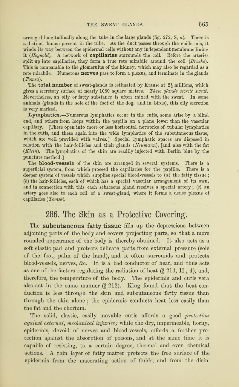 arranged longitudinally along the tube in the large glands (fig. 272, S, a). There is a distinct lumen present in the tube. As the duct passes through the epidermis, it winds its way between the epidermal cells without any independent membrane lining it {Heynold). A network of capillaries surrounds the coil. Before the arteries split up into capillaries, they form a true rete mirabile around the coil (jBrücke). This is comparable to the glomerulus of the kidney, which may also be regarded as a rete mirabile. Numerous nerves pass to form a plexus, and terminate in the glands (Tomsa). The total number of sweat-glands is estimated by Krause at 2 J millions, which gives a secretory surface of nearly 1080 square metres. These glands secrete sweat. Nevertheless, an oily or fatty substance is often mixed with the sweat. In some animals (glands in the sole of the foot of the dog, and in birds), this oily secretion is very marked. Lymphatics.—Numerous lymphatics occur in the cutis, some arise by a blind end, and others from loops within the papilla on a plane lower than the vascular capillary. [These open into more or less horizontal networks of tubular lymphatics in the cutis, and these again into the wide lymphatics of the subcutaneous tissue, which are well provided with valves.] Special lymphatic spaces are disposed in relation with the hair-follicles and their glands (Neumann), [and also with the fat {Klein). The lymphatics of the skin are readily injected with Berlin blue by the puncture method.] The blood-vessels of the skin are arranged in several systems. There is a superficial system, from which proceed the capillaries for the papillae. There is a deeper system of vessels which supplies special blood-vessels to {a) the fatty tissue ; (b) the hair-follicles, each of which has a special vascular arrangement of its own, and in connection with this each sebaceous gland receives a special artery; (c) an artery goes also to each coil of a sweat-gland, where it forms a dense plexus of capillaries {Tomsa). 286. The Skin as a Protective Covering. The subcutaneous fatty tissue fills up the depressions between adjoining parts of the body and covers projecting parts, so that a more rounded appearance of the body is thereby obtained. It also acts as a soft elastic pad and protects delicate parts from external pressure (sole of the foot, palm of the hand), and it often surrounds and protects blood-vessels, nerves, &c. It is a bad conductor of heat, and thus acts as one of the factors regulating the radiation of heat (§ 214, II., 4), and, therefore, the temperature of the body. The epidermis and cutis vera also act in the same manner (§ 212). Klug found that the heat con¬ duction is less through the skin and subcutaneous fatty tissue than through the skin alone; the epidermis conducts heat less easily than the fat and the chorium. The solid, elastic, easily movable cutis affords a good 'protection against external, mechanical injuries; while the dry, impermeable, horny, epidermis, devoid of nerves and blood-vessels, affords a further pro¬ tection against the absorption of poisons, and at the same time it is capable of resisting, to a certain degree, thermal and even chemical actions. A thin layer of fatty matter protects the free surface of the epidermis from the macerating action of fluids, and from the disin-