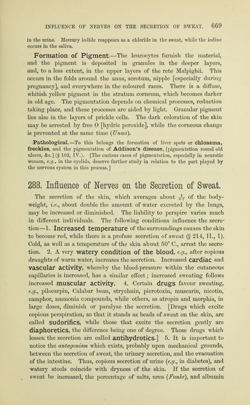 in the urine. Mercury iodide reappears as a chloride in the sweat, while the iodine occurs in the saliva. Formation of Pigment—The leucocytes furnish the material, and the pigment is deposited in granules in the deeper layers, and, to a less extent, in the upper layers of the rete Malpighii. This occurs in the folds around the anus, scrotum, nipple [especially during pregnancy], and everywhere in the coloured races. There is a diffuse, whitish yellow pigment in the stratum corneum, which becomes darker in old age. The pigmentation depends on chemical processes, reduction taking place, and these processes are aided by light. Granular pigment lies also in the layers of prickle cells. The dark coloration of the skin may be arrested by free 0 [hydric peroxide], while the corneous change is prevented at the same time (Unna). Pathological.—To this belongs the formation of liver spots or chloasma, freckles, and the pigmentation of Addison’s disease, [pigmentation round old ulcers, &c.] (§ 103, IV.). [The curious cases of pigmentation, especially in neurotic women, e.g., in the eyelids, deserve further study in relation to the part played by the nervous system in this process.] 288. Influence of Nerves on the Secretion of Sweat. The secretion of the skin, which averages about T of the body- weight, i.e., about double the amount of water excreted by the lungs, may be increased or diminished. The liability to perspire varies much in different individuals. The following conditions influence the secre¬ tion—1. Increased temperature of the surroundings causes the skin to become red, while there is a profuse secretion of sweat (§ 214, II., 1). Cold, as well as a temperature of the skin about 50° C., arrest the secre¬ tion. 2. A very watery condition of the blood, e.g., after copious draughts of warm water, increases the secretion. Increased cardiac and vascular activity, whereby the blood-pressure within the cutaneous capillaries is increased, has a similar effect; increased sweating follows increased muscular activity. 4. Certain drugs favour sweating, e.g., pilocarpin, Calabar bean, strychnin, picrotoxin, muscarin, nicotin, camphor, ammonia compounds, while others, as atropin and morphia, in large doses, diminish or paralyse the secretion. [Drugs which excite copious perspiration, so that it stands as beads of sweat on the skin, are called sudorifics, while those that excite the secretion gently are diaphoretics, the difference being one of degree. Those drugs which lessen the secretion are called antihydrotics.] 5. It is important to notice the antagonism which exists, probably upon mechanical grounds, between the secretion of sweat, the urinary secretion, and the evacuation of the intestine. Thus, copious secretion of urine (e.g., in diabetes), and watery stools coincide with dryness of the skin. If the secretion of sweat be increased, the percentage of salts, urea (Funlce), and albumin