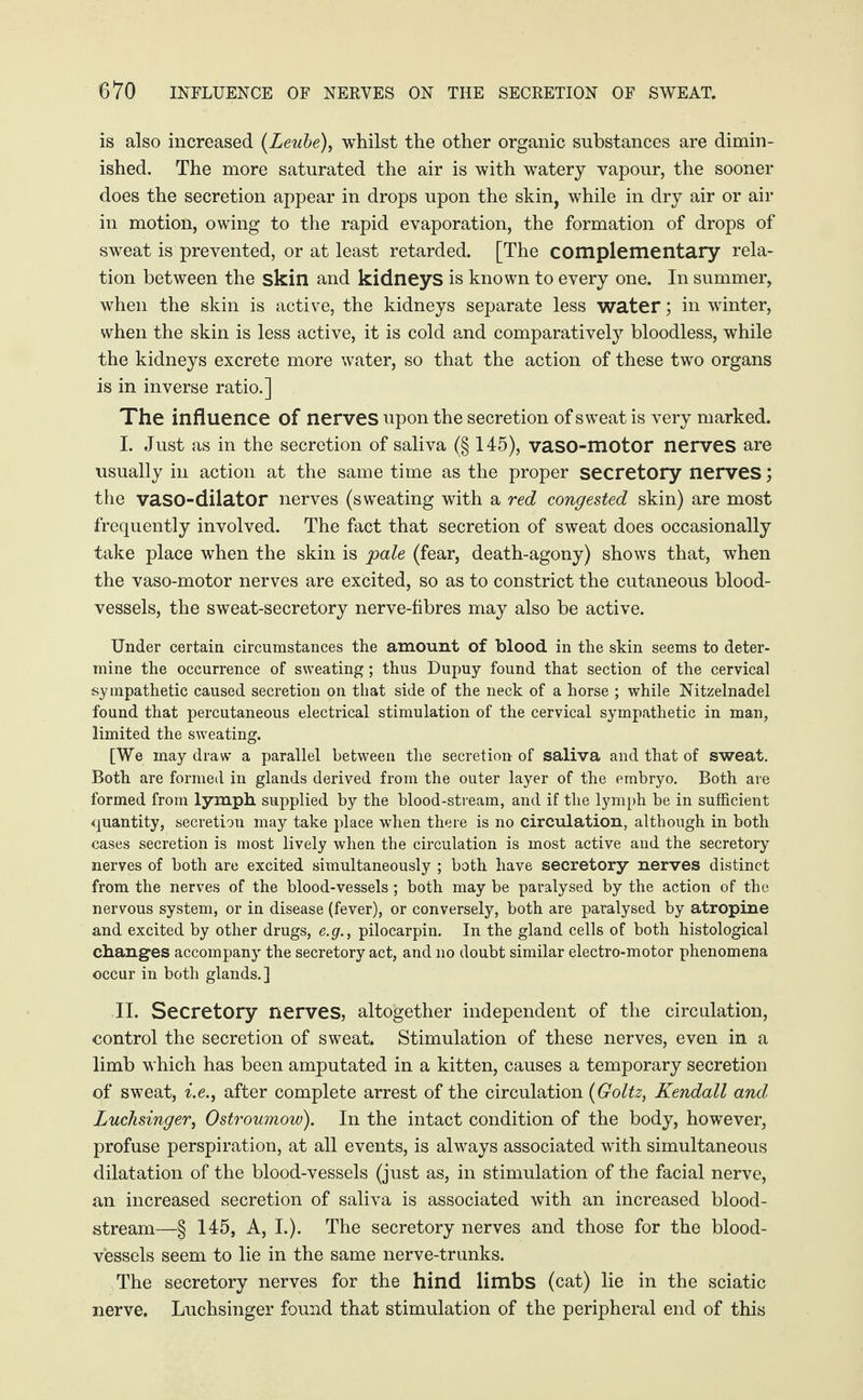 is also increased (Leube), whilst the other organic substances are dimin¬ ished. The more saturated the air is with watery vapour, the sooner does the secretion appear in drops upon the skin, while in dry air or air in motion, owing to the rapid evaporation, the formation of drops of sweat is prevented, or at least retarded. [The complementary rela¬ tion between the skin and kidneys is known to every one. In summer, when the skin is active, the kidneys separate less water; in winter, when the skin is less active, it is cold and comparatively bloodless, while the kidneys excrete more water, so that the action of these two organs is in inverse ratio.] The influence of nerves upon the secretion of sweat is very marked. I. Just as in the secretion of saliva (§ 145), vaso-motor nerves are usually in action at the same time as the proper secretory nerves; the vaso-dilator nerves (sweating with a red congested skin) are most frequently involved. The fact that secretion of sweat does occasionally take place when the skin is pale (fear, death-agony) shows that, when the vaso-motor nerves are excited, so as to constrict the cutaneous blood¬ vessels, the sweat-secretory nerve-fibres may also be active. Under certain circumstances the amount of blood in the skin seems to deter¬ mine the occurrence of sweating; thus Dupuy found that section of the cervical sympathetic caused secretion on that side of the neck of a horse ; while Nitzelnadel found that percutaneous electrical stimulation of the cervical sympathetic in man, limited the sweating. [We may draw a parallel between the secretion of saliva and that of sweat. Both are formed in glands derived from the outer layer of the embryo. Both are formed from lymph supplied by the blood-stream, and if the lymph be in sufficient quantity, secretion may take place when there is no circulation, although in both cases secretion is most lively when the circulation is most active and the secretory nerves of both are excited simultaneously ; both have secretory nerves distinct from the nerves of the blood-vessels; both may be paralysed by the action of the nervous system, or in disease (fever), or conversely, both are paralysed by atropine and excited by other drugs, e.g., pilocarpin. In the gland cells of both histological changes accompany the secretory act, and no doubt similar electro-motor phenomena occur in both glands.] II. Secretory nerves, altogether independent of the circulation, control the secretion of sweat. Stimulation of these nerves, even in a limb which has been amputated in a kitten, causes a temporary secretion of sweat, i.e., after complete arrest of the circulation (Goltz, Kendall and Luchsinger, Ostroumow). In the intact condition of the body, however, profuse perspiration, at all events, is always associated with simultaneous dilatation of the blood-vessels (just as, in stimulation of the facial nerve, an increased secretion of saliva is associated with an increased blood¬ stream—§ 145, A, I.). The secretory nerves and those for the blood¬ vessels seem to lie in the same nerve-trunks. The secretory nerves for the hind limbs (cat) lie in the sciatic nerve. Luchsinger found that stimulation of the peripheral end of this