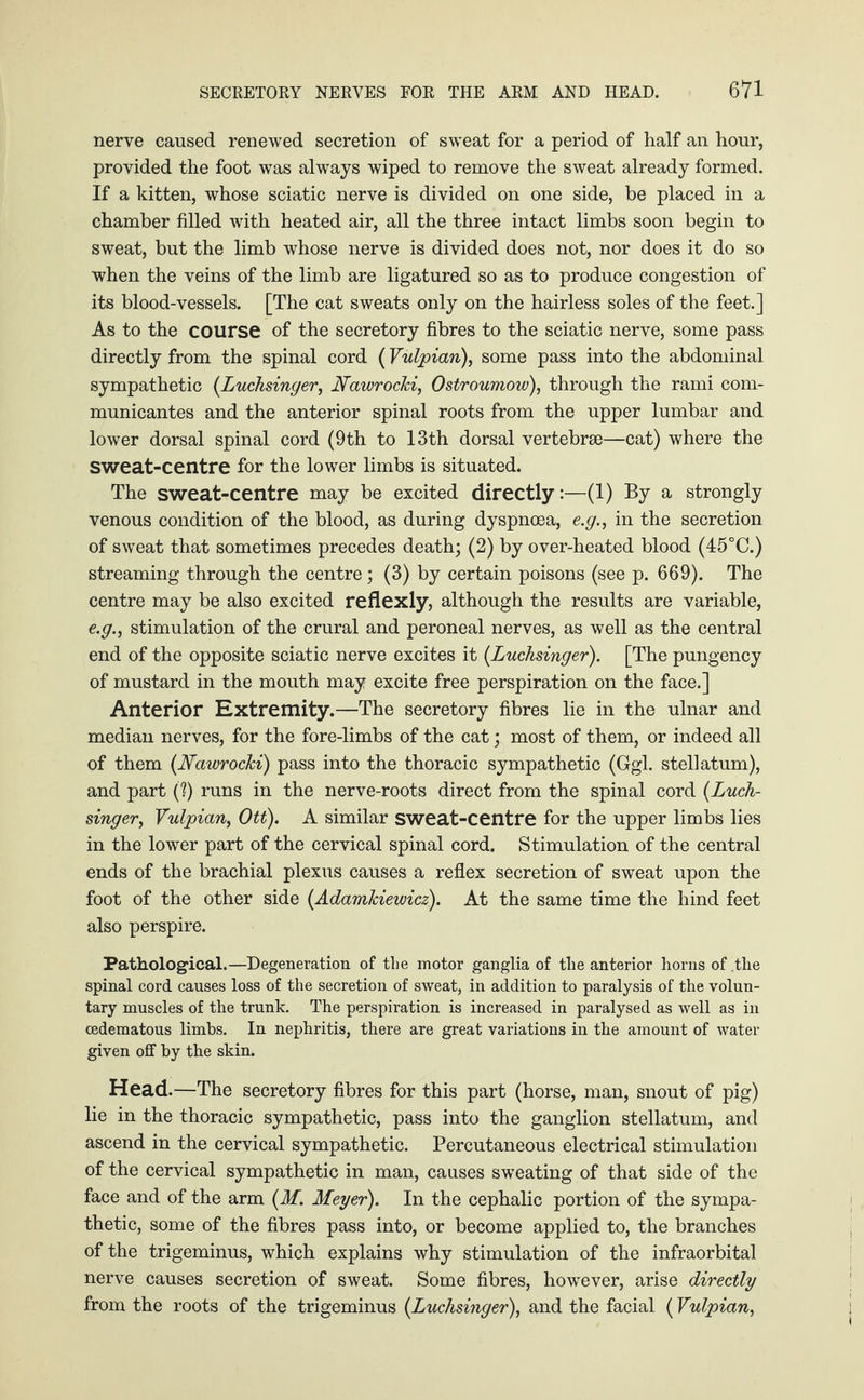 nerve caused renewed secretion of sweat for a period of half an hour, provided the foot was always wiped to remove the sweat already formed. If a kitten, whose sciatic nerve is divided on one side, be placed in a chamber filled with heated air, all the three intact limbs soon begin to sweat, but the limb whose nerve is divided does not, nor does it do so when the veins of the limb are ligatured so as to produce congestion of its blood-vessels. [The cat sweats only on the hairless soles of the feet.] As to the course of the secretory fibres to the sciatic nerve, some pass directly from the spinal cord (Vulpian), some pass into the abdominal sympathetic (.Luchsinger, Nawrocki, Ostroumow), through the rami com- municantes and the anterior spinal roots from the upper lumbar and lower dorsal spinal cord (9th to 13th dorsal vertebrae—cat) where the Sweat-centre for the lower limbs is situated. The sweat-centre may be excited directly:—(1) By a strongly venous condition of the blood, as during dyspnoea, e.g., in the secretion of sweat that sometimes precedes death; (2) by over-heated blood (45°C.) streaming through the centre; (3) by certain poisons (see p. 669). The centre may be also excited reflexly, although the results are variable, e.g., stimulation of the crural and peroneal nerves, as well as the central end of the opposite sciatic nerve excites it (Luchsinger). [The pungency of mustard in the mouth may excite free perspiration on the face.] Anterior Extremity.—The secretory fibres lie in the ulnar and median nerves, for the fore-limbs of the cat; most of them, or indeed all of them {Nawrocki) pass into the thoracic sympathetic (Ggl. stellatum), and part (?) runs in the nerve-roots direct from the spinal cord (Luch¬ singer, Vulpian, Ott). A similar sweat-centre for the upper limbs lies in the lower part of the cervical spinal cord. Stimulation of the central ends of the brachial plexus causes a reflex secretion of sweat upon the foot of the other side {Adamkiewicz). At the same time the hind feet also perspire. Pathological.—Degeneration of the motor ganglia of the anterior horns of .the spinal cord causes loss of the secretion of sweat, in addition to paralysis of the volun¬ tary muscles of the trunk. The perspiration is increased in paralysed as well as in cedematous limbs. In nephritis, there are great variations in the amount of water given off by the skin. Head.—The secretory fibres for this part (horse, man, snout of pig) lie in the thoracic sympathetic, pass into the ganglion stellatum, and ascend in the cervical sympathetic. Percutaneous electrical stimulation of the cervical sympathetic in man, causes sweating of that side of the face and of the arm {M. Meyer). In the cephalic portion of the sympa¬ thetic, some of the fibres pass into, or become applied to, the branches of the trigeminus, which explains why stimulation of the infraorbital nerve causes secretion of sweat. Some fibres, however, arise directly from the roots of the trigeminus {Luchsinger), and the facial (Vulpian,