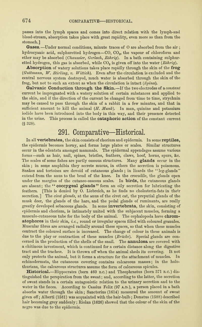 passes into the lymph spaces and comes into direct relation with the lymph-and blood-stream, absorption takes place with great rapidity, even more so than from the stomach.] Gases.—Under normal conditions, minute traces of 0 are absorbed from the air ; hydrocyanic acid, sulphuretted hydrogen—CO, C02, the vapour of chloroform and ether may be absorbed (Chaussier, Gerlach, R'öhrig). In a bath containing sulphur¬ etted hydrogen, this gas is absorbed, while C02 is given off into the water (Rührig). Absorption of watery solutions takes place rapidly through the skin of the frog (Guttmann, W. Stirling, v. Wittich). Even after the circulation is excluded and the central nervous system destroyed, much water is absorbed through the skin of the frog, but not to such an extent as when the circulation is intact (Spina). Galvanic Conduction through the Skin.—If the two electrodes of a constant current be impregnated with a watery solution of certain substances and applied to the skin, and if the direction of the current be changed from time to time, strychnin may be caused to pass through the skin of a rabbit in a few minutes, and that in sufficient amount to kill the animal (H. Munk). In man, quinine and potassium iodide have been introduced into the body in this way, and their presence detected in the urine. This process is called the cataphoric action of the constant current (§ 328). 291, Comparative—Historical. In all vertebrates, the skin consists of chorium and epidermis. In some reptiles, the epidermis becomes horny, and forms large plates or scales. Similar structures occur in the edentata amongst mammals. The epidermal appendages assume various forms—such as hair, nail, spines, bristles, feathers, claws, hoof, horns, spurs, &c. The scales of some fishes are partly osseous structures. Many glands occur in the skin ; in some amphibia they secrete mucus, in others the secretion is poisonous. Snakes and tortoises are devoid of cutaneous glands; in lizards the “leg-glands” extend from the anus to the bend of the knee. In the crocodile, the glands open under the margins of the cutaneo-osseous scales. In birds, the cutaneous glands are absent; the “ coccygeal glands” form an oily secretion for lubricating the feathers. [This is denied by 0. Liebreich, as he finds no cholesterin-fats in their secretion. ] The civet glands, at the anus of the civet cat, the preputial glands of the musk deer, the glands of the hare, and the pedal glands of ruminants, are really greatly developed sebaceous glands. In some invertebrata, the skin, consisting of epidermis and chorium, is intimately united with the subjacent muscles, forming a musculo-cutaneous tube for the body of the animal. The cephalopoda have chrom- atophores in their skin, i.e., round or irregular spaces filled with coloured granules. Muscular fibres are arranged radially around these spaces, so that when these muscles contract the coloured surface is increased. The change of colour in these animals is due to the play or contraction of these muscles (Brücke). Special glands are con¬ cerned in the production of the shells of the snail. The annulosa are covered with a chitinous investment, which is continued for a certain distance along the digestive tract and the tracheee. It is thrown off when the animal sheds its covering. It not only protects the animal, but it forms a structure for the attachment of muscles. In echinodermata, the cutaneous covering contains calcareous masses; in the holo- thurians, the calcareous structures assume the form of calcareous spicules. Historical.—Hippocrates (born 460 b.c.) and Theophrastus (born 371 B.c.) dis¬ tinguished the perspiration from the sweat; and, according to the latter, the secretion of sweat stands in a certain antagonistic relation to the urinary secretion and to the water in the fseces. According to Cassius Felix (97 A.D.), a person placed in a bath absorbs water through the skin; Sanctorius (1614) measured the amount of sweat given off; Alberti (1581) was acquainted with the hair-bulb; Donatus (1588) described hair becoming grey suddenly; Riolan (1626) showed that the colour of the skin of the negro was due to the epidermis.