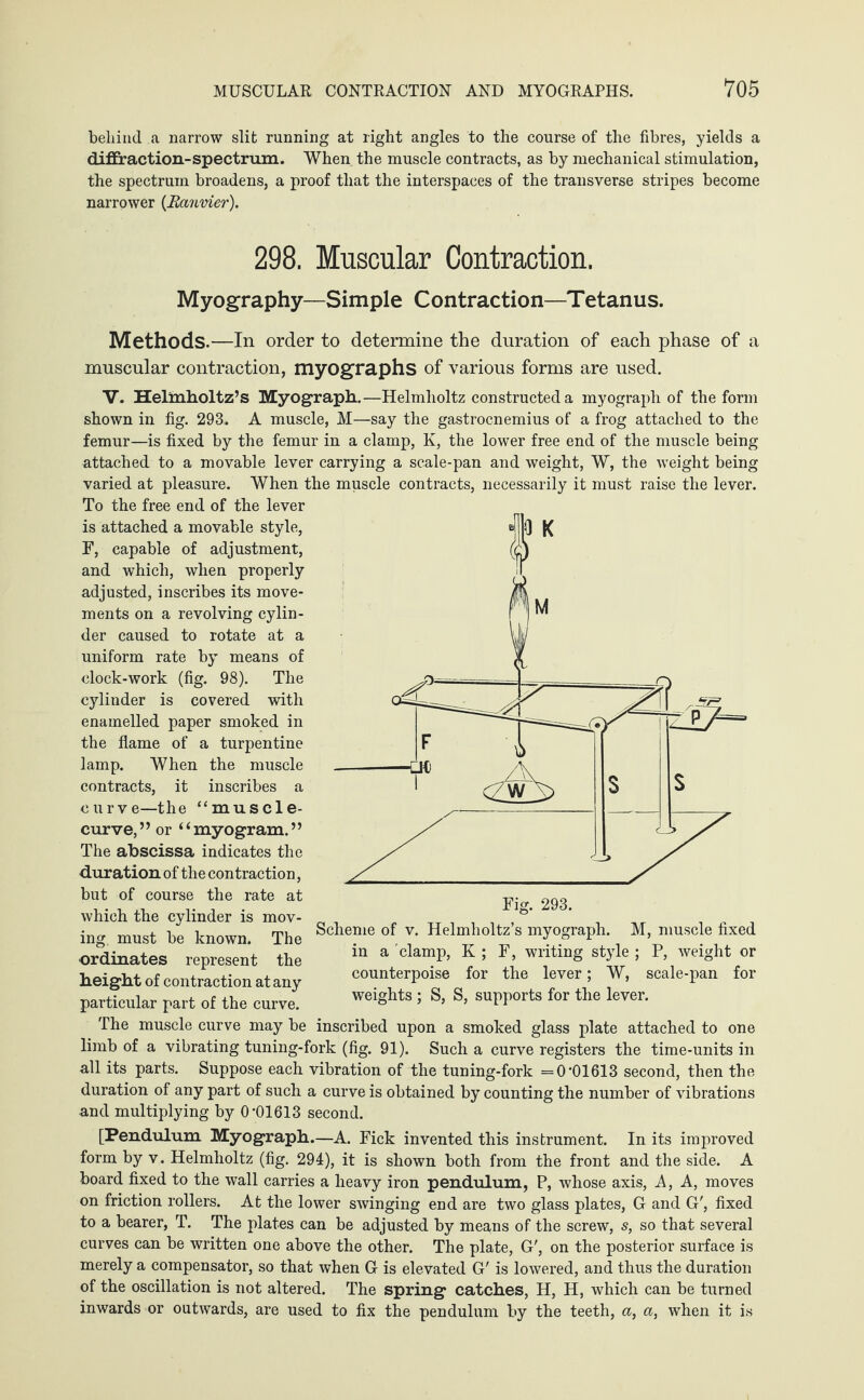 behind a narrow slit running at right angles to the course of the fibres, yields a diffraction-spectrum. When the muscle contracts, as by mechanical stimulation, the spectrum broadens, a proof that the interspaces of the transverse stripes become narrower (Ranvier). 298. Muscular Contraction. Myography—Simple Contraction—Tetanus. Methods.—In order to determine the duration of each phase of a muscular contraction, myographs of various forms are used. V. Helmholtz’s Myograph.—Helmholtz constructed a myograph of the form shown in fig. 293. A muscle, M—say the gastrocnemius of a frog attached to the femur—is fixed by the femur in a clamp, K, the lower free end of the muscle being attached to a movable lever carrying a scale-pan and weight, W, the weight being varied at pleasure. When the muscle contracts, necessarily it must raise the lever. To the free end of the lever is attached a movable style, F, capable of adjustment, and which, when properly adjusted, inscribes its move¬ ments on a revolving cylin¬ der caused to rotate at a uniform rate by means of clock-work (fig. 98). The cylinder is covered with enamelled paper smoked in the flame of a turpentine lamp. When the muscle contracts, it inscribes a curve—the “muscle- curve,” or “myogram.” The abscissa indicates the duration of the contraction, but of course the rate at which the cylinder is mov¬ ing must be known. The ordinates represent the height of contraction at any particular part of the curve. Fig. 293. Scheme of v. Helmholtz’s myograph. M, muscle fixed in a clamp, K ; F, writing style ; P, weight or counterpoise for the lever; W, scale-pan for weights ; S, S, supports for the lever. The muscle curve may be inscribed upon a smoked glass plate attached to one limb of a vibrating tuning-fork (fig. 91). Such a curve registers the time-units in all its parts. Suppose each vibration of the tuning-fork =0*01613 second, then the duration of any part of such a curve is obtained by counting the number of vibrations and multiplying by 0*01613 second. [Pendulum Myograph.—A. Fick invented this instrument. In its improved form by v. Helmholtz (fig. 294), it is shown both from the front and the side. A board fixed to the wall carries a heavy iron pendulum, P, whose axis, A, A, moves on friction rollers. At the lower swinging end are two glass plates, G and G', fixed to a bearer, T. The plates can be adjusted by means of the screw, s, so that several curves can be written one above the other. The plate, G', on the posterior surface is merely a compensator, so that when G is elevated G' is lowered, and thus the duration of the oscillation is not altered. The spring catches, H, H, which can be turned inwards or outwards, are used to fix the pendulum by the teeth, a, a, when it is