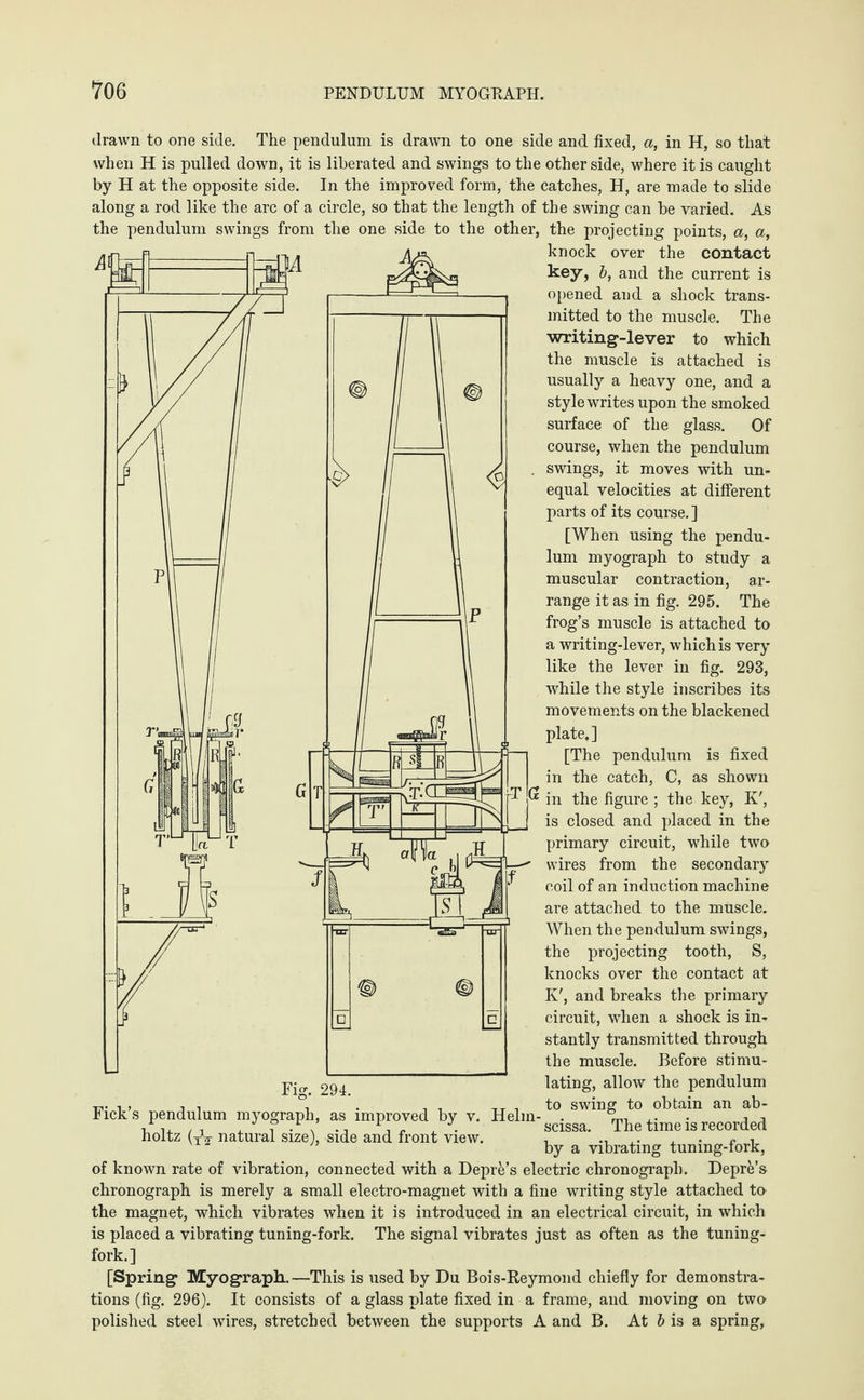 drawn to one side. The pendulum is drawn to one side and fixed, a, in H, so that when H is pulled down, it is liberated and swings to the other side, where it is caught by H at the opposite side. In the improved form, the catches, H, are made to slide along a rod like the arc of a circle, so that the length of the swing can be varied. As the pendulum swings from the one side to the other, the projecting points, a, a, knock over the contact key, b, and the current is opened and a shock trans¬ mitted to the muscle. The writing-lever to which the muscle is attached is usually a heavy one, and a style writes upon the smoked surface of the glass. Of course, when the pendulum swings, it moves with un¬ equal velocities at different parts of its course.] [When using the pendu¬ lum myograph to study a muscular contraction, ar¬ range it as in fig. 295. The frog’s muscle is attached to a writing-lever, which is very like the lever in fig. 293, while the style inscribes its movements on the blackened plate.] [The pendulum is fixed in the catch, C, as shown ^ ß in the figure ; the key, K', is closed and placed in the primary circuit, while two wires from the secondary coil of an induction machine are attached to the muscle. When the pendulum swings, the projecting tooth, S, knocks over the contact at K', and breaks the primary circuit, when a shock is in¬ stantly transmitted through the muscle. Before stimu- 294 fating, allow the pendulum -rv . TT . to swing to obtain an ab- Fieks pendulum myograph as improved by v. Thetimeisrecorded holtz (T\ natural size), side and front view. . .. ,. , . c , ' by a vibrating tuning-fork, of known rate of vibration, connected with a Depre’s electric chronograph. Depre’s chronograph is merely a small electro-magnet with a fine writing style attached to the magnet, which vibrates when it is introduced in an electrical circuit, in which is placed a vibrating tuning-fork. The signal vibrates just as often as the tuning- fork.] [Spring Myograph.—This is used by Du Bois-Reymond chiefly for demonstra¬ tions (fig. 296). It consists of a glass plate fixed in a frame, and moving on two polished steel wires, stretched between the supports A and B. At & is a spring,