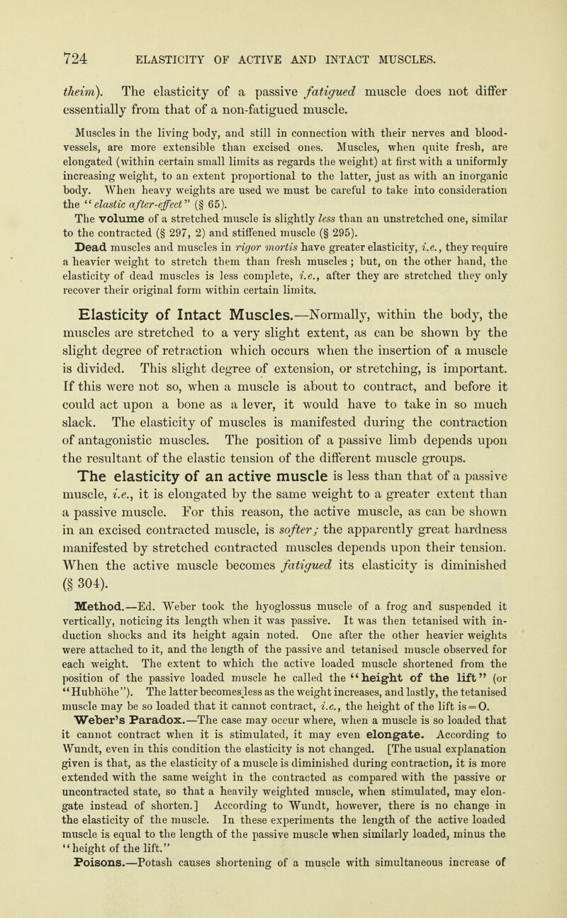theim). The elasticity of a passive fatigued muscle does not differ essentially from that of a non-fatigued muscle. Muscles in the living body, and still in connection with their nerves and blood¬ vessels, are more extensible than excised ones. Muscles, when quite fresh, are elongated (within certain small limits as regards the weight) at first with a uniformly increasing weight, to an extent proportional to the latter, just as with an inorganic body. When heavy weights are used we must be careful to take into consideration the “ elastic after-effect ” (§ 65). The volume of a stretched muscle is slightly less than an unstretched one, similar to the contracted (§ 297, 2) and stiffened muscle (§ 295). Dead muscles and muscles in rigor mortis have greater elasticity, i.e., they require a heavier weight to stretch them than fresh muscles ; but, on the other hand, the elasticity of dead muscles is less complete, i.e., after they are stretched they only recover their original form within certain limits. Elasticity of Intact Muscles.—Normally, within the body, the muscles are stretched to a very slight extent, as can be shown by the slight degree of retraction which occurs when the insertion of a muscle is divided. This slight degree of extension, or stretching, is important. If this were not so, when a muscle is about to contract, and before it could act upon a bone as a lever, it would have to take in so much slack. The elasticity of muscles is manifested during the contraction of antagonistic muscles. The position of a passive limb depends upon the resultant of the elastic tension of the different muscle groups. The elasticity of an active muscle is less than that of a passive muscle, i.e., it is elongated by the same weight to a greater extent than a passive muscle. For this reason, the active muscle, as can be shown in an excised contracted muscle, is softer; the apparently great hardness manifested by stretched contracted muscles depends upon their tension. When the active muscle becomes fatigued its elasticity is diminished (§ 304). Method.—Ed. Weber took the hyoglossus muscle of a frog and suspended it vertically, noticing its length when it was passive. It was then tetanised with in¬ duction shocks and its height again noted. One after the other heavier weights were attached to it, and the length of the passive and tetanised muscle observed for each weight. The extent to which the active loaded muscle shortened from the position of the passive loaded muscle he called the “height of the lift” (or “Hubhöhe”). The latter becomesdess as the weight increases, and lastly, the tetanised muscle may be so loaded that it cannot contract, i.e., the height of the lift is = 0. Weber’s Paradox.—The case may occur where, when a muscle is so loaded that it cannot contract when it is stimulated, it may even elongate. According to Wundt, even in this condition the elasticity is not changed. [The usual explanation given is that, as the elasticity of a muscle is diminished during contraction, it is more extended with the same weight in the contracted as compared with the passive or uncontracted state, so that a heavily weighted muscle, when stimulated, may elon¬ gate instead of shorten.] According to Wundt, however, there is no change in the elasticity of the muscle. In these experiments the length of the active loaded muscle is equal to the length of the passive muscle when similarly loaded, minus the “height of the lift.” Poisons.—Potash causes shortening of a muscle with simultaneous increase of