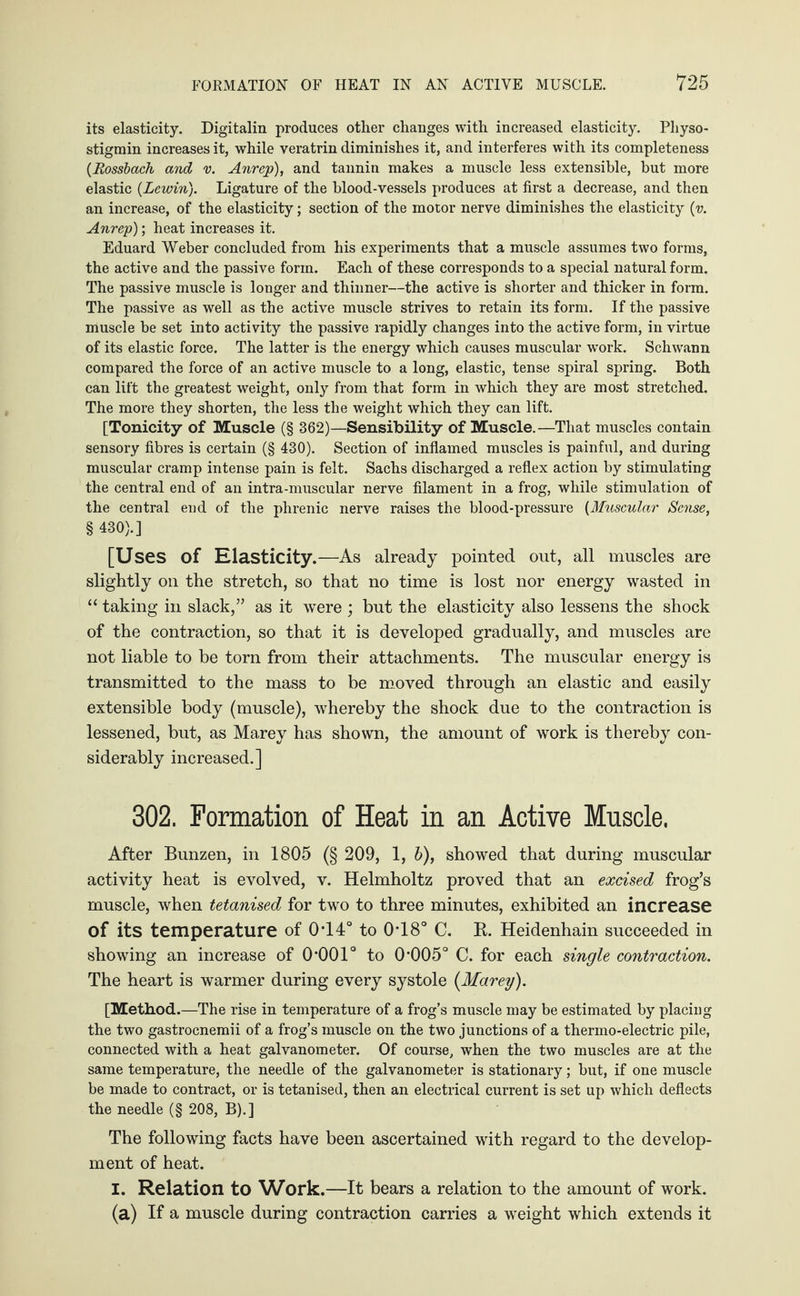 its elasticity. Digitalin produces other changes with increased elasticity. Physo¬ stigmin increases it, while veratrin diminishes it, and interferes with its completeness {Rossbach and v. Anrep), and tannin makes a muscle less extensible, but more elastic (Lcwin}. Ligature of the blood-vessels produces at first a decrease, and then an increase, of the elasticity; section of the motor nerve diminishes the elasticity (v. Anrep); heat increases it. Eduard Weber concluded from his experiments that a muscle assumes two forms, the active and the passive form. Each of these corresponds to a special natural form. The passive muscle is longer and thinner—the active is shorter and thicker in form. The passive as well as the active muscle strives to retain its form. If the passive muscle be set into activity the passive rapidly changes into the active form, in virtue of its elastic force. The latter is the energy which causes muscular work. Schwann compared the force of an active muscle to a long, elastic, tense spiral spring. Both can lift the greatest weight, only from that form in which they are most stretched. The more they shorten, the less the weight which they can lift. [Tonicity of Muscle (§ 362)—Sensibility of Muscle.—That muscles contain sensory fibres is certain (§ 430). Section of inflamed muscles is painful, and during muscular cramp intense pain is felt. Sachs discharged a reflex action by stimulating the central end of an intra-muscular nerve filament in a frog, while stimulation of the central end of the phrenic nerve raises the blood-pressure {Muscular Sense, § 430).] [Uses of Elasticity.—As already pointed out, all muscles are slightly on the stretch, so that no time is lost nor energy wasted in “ taking in slack,” as it were ; but the elasticity also lessens the shock of the contraction, so that it is developed gradually, and muscles are not liable to be torn from their attachments. The muscular energy is transmitted to the mass to be moved through an elastic and easily extensible body (muscle), whereby the shock due to the contraction is lessened, but, as Marey has shown, the amount of work is thereby con¬ siderably increased.] 302. Formation of Heat in an Active Mnscle. After Bunzen, in 1805 (§ 209, 1, b), showed that during muscular activity heat is evolved, v. Helmholtz proved that an excised frog’s muscle, when tetanised for two to three minutes, exhibited an increase of its temperature of 0T4° to 0T8° C. K. Heidenhain succeeded in showing an increase of 0*001° to 0*005° C. for each single contraction. The heart is warmer during every systole (Marey). [Method .—The rise in temperature of a frog’s muscle may be estimated by placing the two gastrocnemii of a frog’s muscle on the two junctions of a thermo-electric pile, connected with a heat galvanometer. Of course, when the two muscles are at the same temperature, the needle of the galvanometer is stationary; but, if one muscle be made to contract, or is tetanised, then an electrical current is set up which deflects the needle (§ 208, B).] The following facts have been ascertained with regard to the develop¬ ment of heat. I. Relation to Work.—It bears a relation to the amount of work. (a) If a muscle during contraction carries a weight which extends it