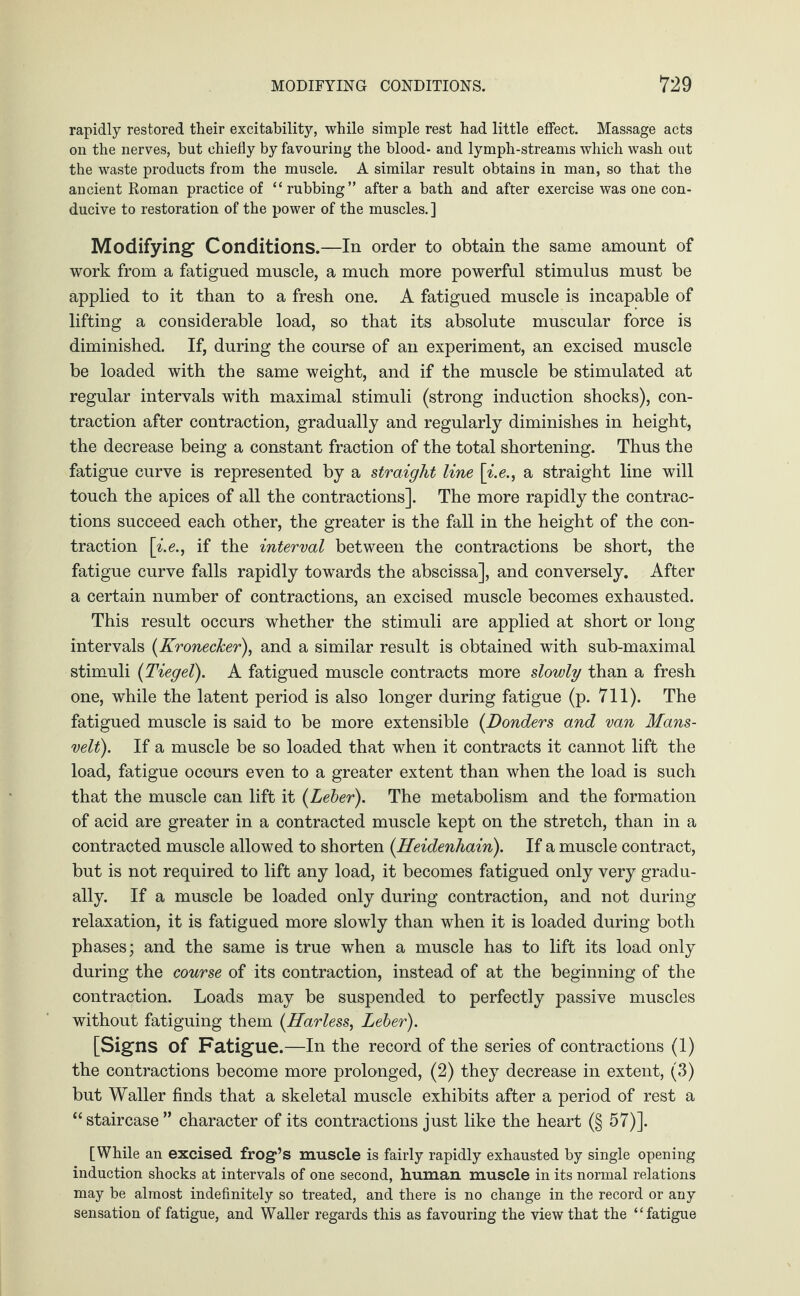 rapidly restored their excitability, while simple rest had little effect. Massage acts on the nerves, but chiefly by favouring the blood- and lymph-streams which wash out the waste products from the muscle. A similar result obtains in man, so that the ancient Roman practice of “ rubbing” after a bath and after exercise was one con¬ ducive to restoration of the power of the muscles. ] Modifying Conditions.—In order to obtain the same amount of work from a fatigued muscle, a much more powerful stimulus must be applied to it than to a fresh one. A fatigued muscle is incapable of lifting a considerable load, so that its absolute muscular force is diminished. If, during the course of an experiment, an excised muscle be loaded with the same weight, and if the muscle be stimulated at regular intervals with maximal stimuli (strong induction shocks), con¬ traction after contraction, gradually and regularly diminishes in height, the decrease being a constant fraction of the total shortening. Thus the fatigue curve is represented by a straight line \i.e., a straight line will touch the apices of all the contractions]. The more rapidly the contrac¬ tions succeed each other, the greater is the fall in the height of the con¬ traction \i.e., if the interval between the contractions be short, the fatigue curve falls rapidly towards the abscissa], and conversely. After a certain number of contractions, an excised muscle becomes exhausted. This result occurs whether the stimuli are applied at short or long intervals (Kronecker), and a similar result is obtained with sub-maximal stimuli (Tiegel). A fatigued muscle contracts more slowly than a fresh one, while the latent period is also longer during fatigue (p. 711). The fatigued muscle is said to be more extensible (Bonders and van Mans- velt). If a muscle be so loaded that when it contracts it cannot lift the load, fatigue occurs even to a greater extent than when the load is such that the muscle can lift it (Leber). The metabolism and the formation of acid are greater in a contracted muscle kept on the stretch, than in a contracted muscle allowed to shorten (Heidenhain). If a muscle contract, but is not required to lift any load, it becomes fatigued only very gradu¬ ally. If a muscle be loaded only during contraction, and not during relaxation, it is fatigued more slowly than when it is loaded during both phases; and the same is true when a muscle has to lift its load only during the course of its contraction, instead of at the beginning of the contraction. Loads may be suspended to perfectly passive muscles without fatiguing them (Harless, Leber). [Signs of Fatigue.—In the record of the series of contractions (1) the contractions become more prolonged, (2) they decrease in extent, (3) but Waller finds that a skeletal muscle exhibits after a period of rest a “ staircase ” character of its contractions just like the heart (§ 57)]. [While an excised frog’s muscle is fairly rapidly exhausted by single opening induction shocks at intervals of one second, human muscle in its normal relations may be almost indefinitely so treated, and there is no change in the record or any sensation of fatigue, and Waller regards this as favouring the view that the “fatigue