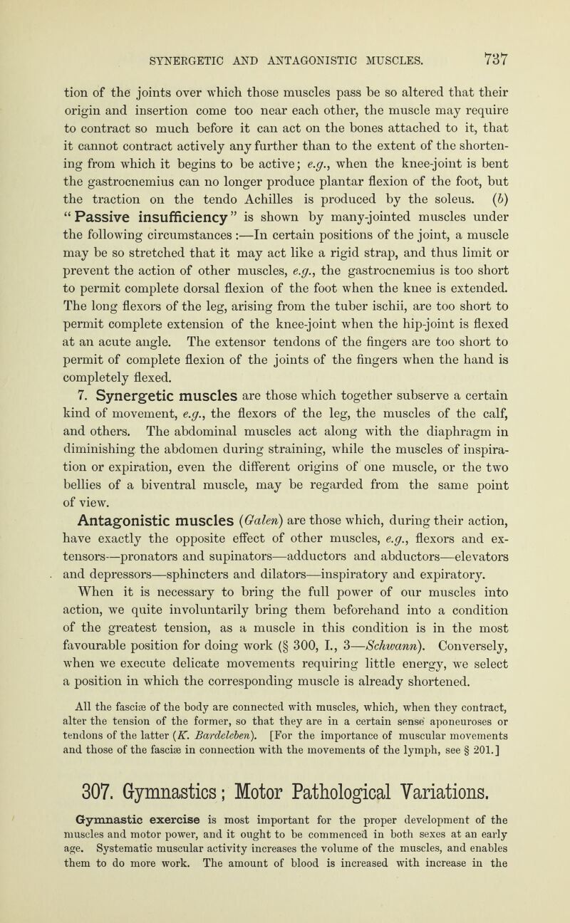 tion of the joints over which those muscles pass be so altered that their origin and insertion come too near each other, the muscle may require to contract so much before it can act on the bones attached to it, that it cannot contract actively any further than to the extent of the shorten¬ ing from which it begins to be active; e.g., when the knee-joint is bent the gastrocnemius can no longer produce plantar flexion of the foot, but the traction on the tendo Achilles is produced by the soleus. (b) “ Passive insufficiency ” is shown by many-jointed muscles under the following circumstances :—In certain positions of the joint, a muscle may be so stretched that it may act like a rigid strap, and thus limit or prevent the action of other muscles, e.g., the gastrocnemius is too short to permit complete dorsal flexion of the foot when the knee is extended. The long flexors of the leg, arising from the tuber ischii, are too short to permit complete extension of the knee-joint when the hip-joint is flexed at an acute angle. The extensor tendons of the fingers are too short to permit of complete flexion of the joints of the fingers when the hand is completely flexed. 7. Synergetic muscles are those which together subserve a certain kind of movement, e.g., the flexors of the leg, the muscles of the calf, and others. The abdominal muscles act along with the diaphragm in diminishing the abdomen during straining, while the muscles of inspira¬ tion or expiration, even the different origins of one muscle, or the two bellies of a biventral muscle, may be regarded from the same point of view. Antagonistic muscles (Galen) are those which, during their action, have exactly the opposite effect of other muscles, e.g., flexors and ex¬ tensors—pronators and supinators—adductors and abductors—elevators and depressors—sphincters and dilators—inspiratory and expiratory. When it is necessary to bring the full power of our muscles into action, we quite involuntarily bring them beforehand into a condition of the greatest tension, as a muscle in this condition is in the most favourable position for doing work (§ 300, I., 3—Schwann). Conversely, when we execute delicate movements requiring little energy, we select a position in which the corresponding muscle is already shortened. All the fasciae of the body are connected with muscles, which, when they contract, alter the tension of the former, so that they are in a certain sense aponeuroses or tendons of the latter (K. Bardeleben). [For the importance of muscular movements and those of the fasciae in connection with the movements of the lymph, see § 201.] 307. Gymnastics; Motor Pathological Variations. Gymnastic exercise is most important for the proper development of the muscles and motor power, and it ought to be commenced in both sexes at an early age. Systematic muscular activity increases the volume of the muscles, and enables them to do more work. The amount of blood is increased with increase in the