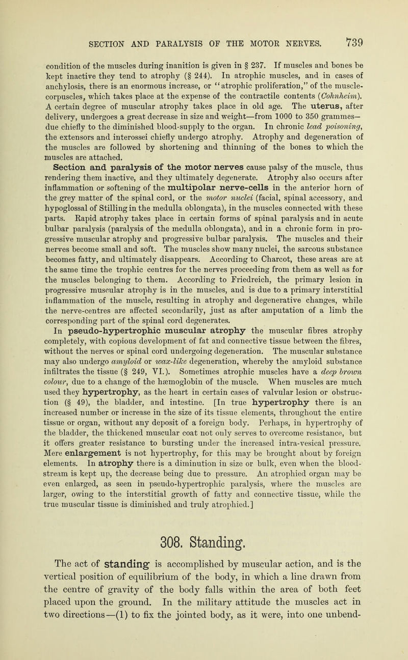 condition of the muscles during inanition is given in § 237. If muscles and bones be kept inactive they tend to atrophy (§ 244). In atrophic muscles, and in cases of anchylosis, there is an enormous increase, or “atrophic proliferation,” of the muscle- corpuscles, which takes place at the expense of the contractile contents (Oohnheim). A certain degree of muscular atrophy takes place in old age. The uterus, after delivery, undergoes a great decrease in size and weight—from 1000 to 350 grammes— due chiefly to the diminished blood-supply to the organ. In chronic lead poisoning, the extensors and interossei chiefly undergo atrophy. Atrophy and degeneration of the muscles are followed by shortening and thinning of the bones to which the muscles are attached. Section and paralysis of the motor nerves cause palsy of the muscle, thus rendering them inactive, and they ultimately degenerate. Atrophy also occurs after inflammation or softening of the multipolar nerve-cells in the anterior horn of the grey matter of the spinal cord, or the motor nuclei (facial, spinal accessory, and hypoglossal of Stilling in the medulla oblongata), in the muscles connected with these parts. Rapid atrophy takes place in certain forms of spinal paralysis and in acute bulbar paralysis (paralysis of the medulla oblongata), and in a chronic form in pro¬ gressive muscular atrophy and progressive bulbar paralysis. The muscles and their nerves become small and soft. The muscles show many nuclei, the sarcous substance becomes fatty, and ultimately disappears. According to Charcot, these areas are at the same time the trophic centres for the nerves proceeding from them as well as for the muscles belonging to them. According to Friedreich, the primary lesion in progressive muscular atrophy is in the muscles, and is due to a primary interstitial inflammation of the muscle, resulting in atrophy and degenerative changes, while the nerve-centres are affected secondarily, just as after amputation of a limb the corresponding part of the spinal cord degenerates. In pseudo-hypertrophic muscular atrophy the muscular fibres atrophy completely, with copious development of fat and connective tissue between the fibres, without the nerves or spinal cord undergoing degeneration. The muscular substance may also undergo amyloid or wax-lilce degeneration, whereby the amyloid substance infiltrates the tissue (§ 249, VI.). Sometimes atrophic muscles have a deep brown colour, due to a change of the hsemoglobin of the muscle. When muscles are much used they hypertrophy, as the heart in certain cases of valvular lesion or obstruc¬ tion (§ 49), the bladder, and intestine. [In true hypertrophy there is an increased number or increase in the size of its tissue elements, throughout the entire tissue or organ, without any deposit of a foreign body. Perhaps, in hypertrophy of the bladder, the thickened muscular coat not only serves to overcome resistance, but it offers greater resistance to bursting under the increased intra-vesical pressure. Mere enlargement is not hypertrophy, for this may be brought about by foreign elements. In atrophy there is a diminution in size or bulk, even when the blood¬ stream is kept up, the decrease being due to pressure. An atrophied organ may be even enlarged, as seen in pseudo-hypertrophic paralysis, where the muscles are larger, owing to the interstitial growth of fatty and connective tissue, while the true muscular tissue is diminished and truly atrophied.] 308. Standing. The act of standing1 is accomplished by muscular action, and is the vertical position of equilibrium of the body, in which a line drawn from the centre of gravity of the body falls within the area of both feet placed upon the ground. In the military attitude the muscles act in twro directions—(1) to fix the jointed body, as it were, into one unbend-