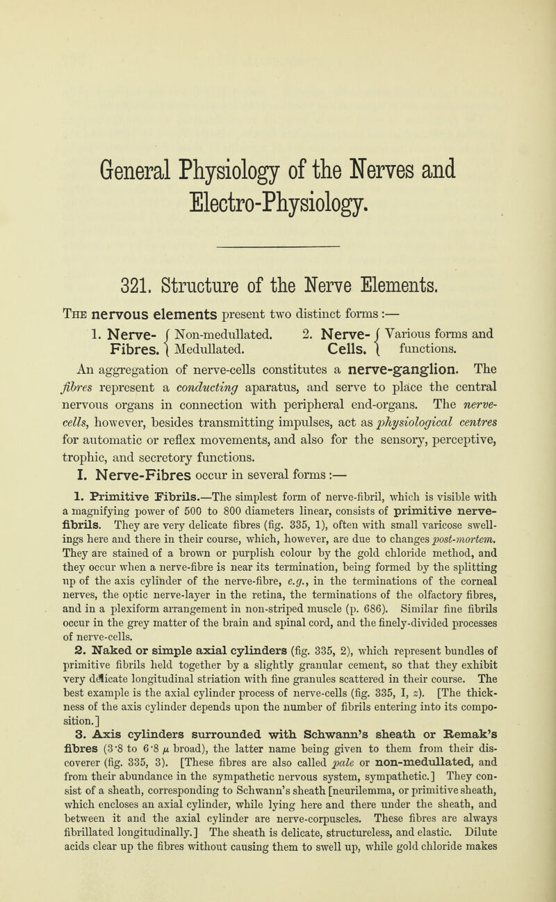 General Physiology of the Nerves and Electro-Physiology. 321. Structure of the Nerve Elements. The nervous elements present two distinct forms :— 1. Nerve- f Non-medullated. 2. Nerve- f Various forms and Fibres, ( Medullated. Cells. ( functions. An aggregation of nerve-cells constitutes a nerve-ganglion. The fibres represent a conducting aparatus, and serve to place the central nervous organs in connection with peripheral end-organs. The nerve- cells, however, besides transmitting impulses, act as physiological centres for automatic or reflex movements, and also for the sensory, perceptive, trophic, and secretory functions. I. Nerve-Fibres occur in several forms :— 1. Primitive Fibrils.—The simplest form of nerve-fibril, which is visible with a magnifying power of 500 to 800 diameters linear, consists of primitive nerve- fibrils. They are very delicate fibres (fig. 335, 1), often with small varicose swell¬ ings here and there in their course, which, however, are due to changes post-mortem. They are stained of a brown or purplish colour by the gold chloride method, and they occur when a nerve-fibre is near its termination, being formed by the splitting up of the axis cylinder of the nerve-fibre, e.g., in the terminations of the corneal nerves, the optic nerve-layer in the retina, the terminations of the olfactory fibres, and in a plexiform arrangement in non-striped muscle (p. 686). Similar fine fibrils occur in the grey matter of the brain and spinal cord, and the finely-divided processes of nerve-cells. 2. Naked or simple axial cylinders (fig. 335, 2), which represent bundles of primitive fibrils held together by a slightly granular cement, so that they exhibit very delicate longitudinal striation with fine granules scattered in their course. The best example is the axial cylinder process of nerve-cells (fig. 335, I, z). [The thick¬ ness of the axis cylinder depends upon the number of fibrils entering into its compo¬ sition.] 3. Axis cylinders surrounded with. Schwann’s sheath or Remak’s fibres (3-8 to 6‘8 /* broad), the latter name being given to them from their dis¬ coverer (fig. 335, 3). [These fibres are also called pale or non-medullated, and from their abundance in the sympathetic nervous system, sympathetic.] They con¬ sist of a sheath, corresponding to Schwann’s sheath [neurilemma, or primitive sheath, which encloses an axial cylinder, while lying here and there under the sheath, and between it and the axial cylinder are nerve-corpuscles. These fibres are always fibrillated longitudinally.] The sheath is delicate, structureless, and elastic. Dilute acids clear up the fibres without causing them to swell up, while gold chloride makes