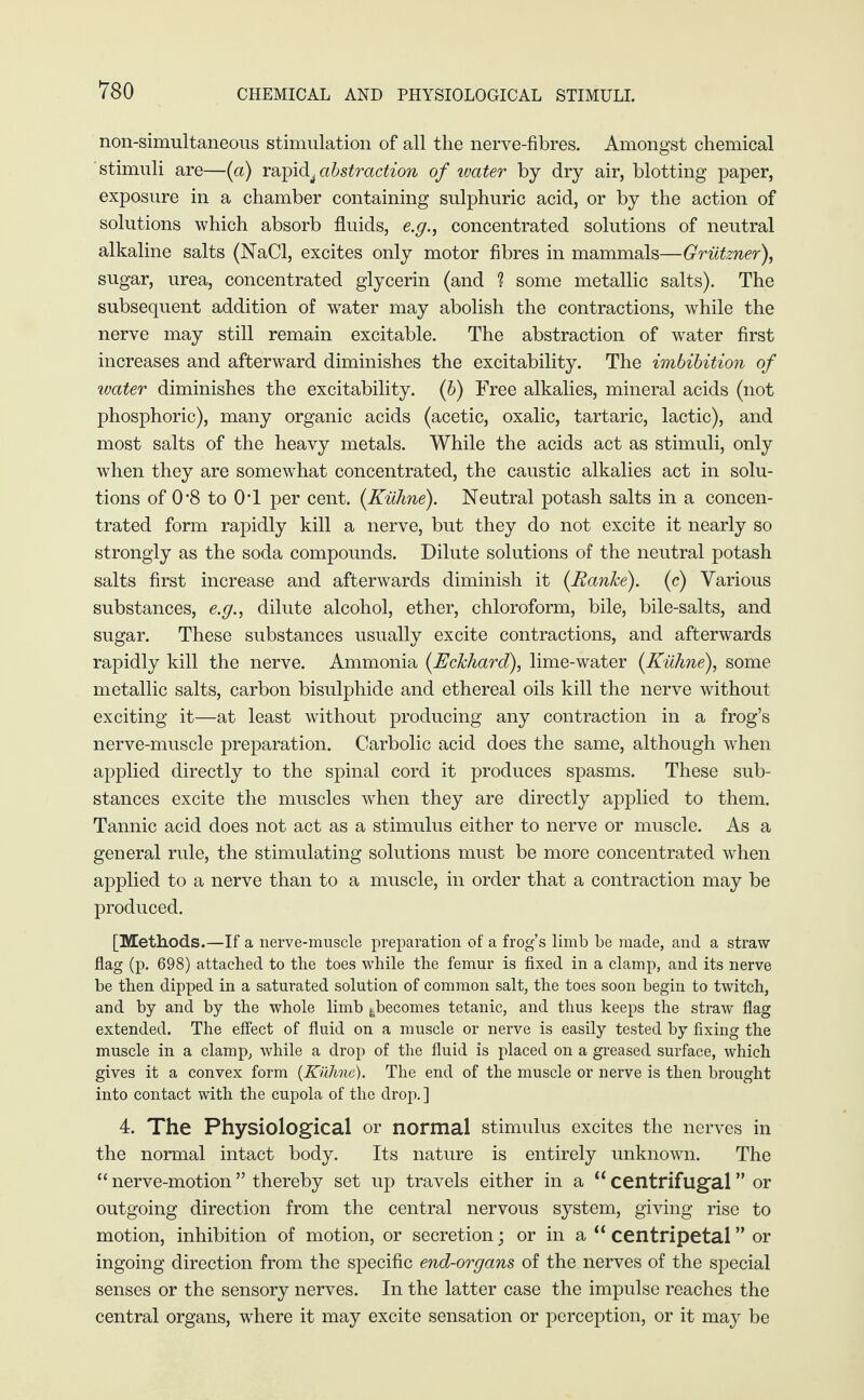 CHEMICAL AND PHYSIOLOGICAL STIMULI. non-simultaneous stimulation of all the nerve-fibres. Amongst chemical stimuli are—(a) rapid, abstraction of water by dry air, blotting paper, exposure in a chamber containing sulphuric acid, or by the action of solutions which absorb fluids, e.g., concentrated solutions of neutral alkaline salts (NaCl, excites only motor fibres in mammals—Grützner), sugar, urea, concentrated glycerin (and ? some metallic salts). The subsequent addition of water may abolish the contractions, while the nerve may still remain excitable. The abstraction of water first increases and afterward diminishes the excitability. The imbibition of water diminishes the excitability. (6) Free alkalies, mineral acids (not phosphoric), many organic acids (acetic, oxalic, tartaric, lactic), and most salts of the heavy metals. While the acids act as stimuli, only when they are somewhat concentrated, the caustic alkalies act in solu¬ tions of 0*8 to 0T per cent. {Kühne). Neutral potash salts in a concen¬ trated form rapidly kill a nerve, but they do not excite it nearly so strongly as the soda compounds. Dilute solutions of the neutral potash salts first increase and afterwards diminish it {Ranke), (c) Various substances, e.g., dilute alcohol, ether, chloroform, bile, bile-salts, and sugar. These substances usually excite contractions, and afterwards rapidly kill the nerve. Ammonia {Eckhard), lime-water {Kühne), some metallic salts, carbon bisulphide and ethereal oils kill the nerve without exciting it—at least without producing any contraction in a frog’s nerve-muscle preparation. Carbolic acid does the same, although when applied directly to the spinal cord it produces spasms. These sub¬ stances excite the muscles when they are directly applied to them. Tannic acid does not act as a stimulus either to nerve or muscle. As a general rule, the stimulating solutions must be more concentrated when applied to a nerve than to a muscle, in order that a contraction may be produced. [Methods.—If a nerve-muscle preparation of a frog’s limb be made, and a straw flag (p. 698) attached to the toes while the femur is fixed in a clamp, and its nerve be then dipped in a saturated solution of common salt, the toes soon begin to twitch, and by and by the whole limb ^becomes tetanic, and thus keeps the straw flag extended. The effect of fluid on a muscle or nerve is easily tested by fixing the muscle in a clamp, while a drop of the fluid is placed on a greased surface, which gives it a convex form {Kühne). The end of the muscle or nerve is then brought into contact with the cupola of the drop.] 4. The Physiological or normal stimulus excites the nerves in the normal intact body. Its nature is entirely unknown. The “ nerve-motion ” thereby set up travels either in a “ centrifugal ” or outgoing direction from the central nervous system, giving rise to motion, inhibition of motion, or secretion; or in a “ centripetal ” or ingoing direction from the specific end-organs of the nerves of the special senses or the sensory nerves. In the latter case the impulse reaches the central organs, where it may excite sensation or perception, or it may be