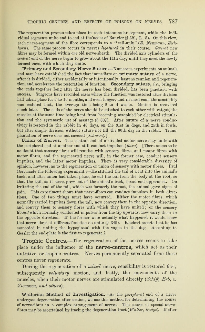 The regeneration process takes place in each interannular segment, while the indi¬ vidual segments unite end to end at the’nodes of Ranvier (§ 321, I., 5). On this view, each nerve-segment of the fibre corresponds to a “cell-unit” (E. Neumann, Eick¬ horst). The same process occurs in nerves ligatured in their course. Several new fibres may be formed within one old nerve-sheath. The divided axis cylinders of the central end of the nerve begin to grow about the 14th day, until they meet the newly formed ones, with which they unite. [Primary and Secondary Nerve Suture.—Numerous experiments on animals and man have established the fact that immediate or primary suture of a nerve, after it is divided, either accidentally or intentionally, hastens reunion and regenera¬ tion, and accelerates the restoration of function. Secondary suture, i.e., bringing the ends together long after the nerve has been divided, has been practised with success. Surgeons have recorded cases where the function was restored after division had taken place for 3 to 16 months, and even longer, and in most cases the sensibility was restored first, the average time being 2 to 4 weeks. Motion is recovered much later. The ends of the nerve should be stitched to each other with catgut, the muscles at the same time being kept from becoming atrophied by electrical stimula¬ tion and the systematic use of massage (§ 307). After suture of a nerve conduc¬ tivity is restored in the rabbit in 40 days, on the 31st in dogs, and 25th in fowls, but after simple division without suture not till the 60th day in the rabbit. Trans¬ plantation of nerve does not succeed (Johnson).] Union of Nerves.—The central end of a divided motor nerve may unite with the peripheral end of another and still conduct impulses (Rava). [There seems to be no doubt that sensory fibres will reunite with sensory fibres, and motor fibres with motor fibres, and the regenerated nerve will, in the former case, conduct sensory impulses, and the latter motor impulses. There is very considerable diversity of opinion, however, as to the regeneration or union of sensory with motor fibres. Paul Bert made the following experiment:—He stitched the tail of a rat into the animal’s back, and after union had taken place, he cut the tail from the body at the root, so that the tail, as it were, grew out of the animal’s back, broad end uppermost. On irritating the end of the tail, which was formerly the root, the animal gave signs of pain. This experiment shows that nerve-fibres can conduct impulses in both direc¬ tions. One of two things must have occurred. Either the motor fibres, which normally carried impulses down the tail, now convey them in the opposite direction, and convey them to sensory fibres with which they have united; or the sensory fibres,!which normally conducted impulses from the tip upwards, now carry them in the opposite direction. If the former were actually what happened it would show that nerve-fibres of different function do unite (§ 349). Reichert asserts that he has succeeded in uniting the hypoglossal with the vagus in the dog. According to Gessler the end-plate is the first to regenerate.] Trophic Centres.—The regeneration of the nerves seems to take place under the influence of the nerve-centres, which act as their nutritive, or trophic centres. Nerves permanently separated from these centres never regenerate. During the regeneration of a mixed nerve, sensibility is restored first, subsequently voluntary motion, and lastly, the movements of the muscles, when their motor nerves are stimulated directly (Schiff,\ Erb, v. Ziemssen, and others). Wallerian Method of Investigation.—As the peripheral end of a nerve undergoes degeneration after section, we use this method for determining the course of nerve-fibres in a complex arrangement of nerves. The course of special nerve- fibres may be ascertained by tracing the degeneration tract ( Waller, Budge). If after