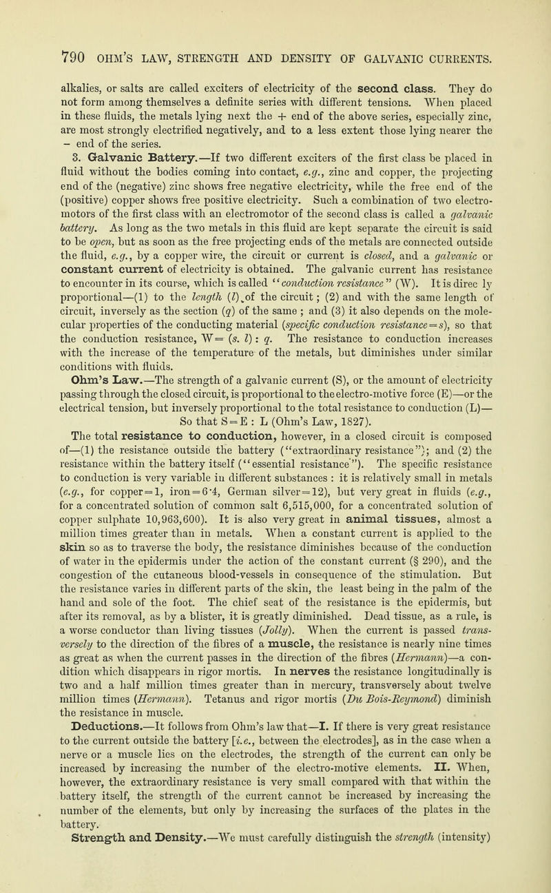 *790 ohm’s law, strength and density of galvanic currents. alkalies, or salts are called exciters of electricity of the second class. They do not form among themselves a definite series with different tensions. When placed in these fluids, the metals lying next the + end of the above series, especially zinc, are most strongly electrified negatively, and to a less extent those lying nearer the - end of the series. 3. Galvanic Battery.—If two different exciters of the first class he placed in fluid without the bodies coming into contact, e.g., zinc and copper, the projecting end of the (negative) zinc shows free negative electricity, while the free end of the (positive) copper shows free positive electricity. Such a combination of two electro¬ motors of the first class with an electromotor of the second class is called a galvanic battery. As long as the two metals in this fluid are kept separate the circuit is said to be open, but as soon as the free projecting ends of the metals are connected outside the fluid, e.g., by a copper wire, the circuit or current is closed, and a galvanic or constant current of electricity is obtained. The galvanic current has resistance to encounter in its course, which is called ‘ ‘ conduction resistance ” (W). It is direc ly proportional—(1) to the length (Z)vof the circuit; (2) and with the same length of circuit, inversely as the section (q) of the same ; and (3) it also depends on the mole¬ cular properties of the conducting material (specific conduction resistance's), so that the conduction resistance, W = (s. I): q. The resistance to conduction increases with the increase of the temperature of the metals, but diminishes under similar conditions with fluids. Ohm’s Law.—The strength of a galvanic current (S), or the amount of electricity passing through the closed circuit, is proportional to the electro-motive force (E)—or the electrical tension, but inversely proportional to the total resistance to conduction (L)— So that S = E : L (Ohm’s Law, 1827). The total resistance to conduction, however, in a closed circuit is composed of—(1) the resistance outside the battery (“extraordinary resistance”); and (2) the resistance within the battery itself (“essential resistance”). The specific resistance to conduction is very variable in different substances : it is relatively small in metals {e.g., for copper=l, iron = 6'4, German silver=12), but very great in fluids {e.g., for a concentrated solution of common salt 6,515,000, for a concentrated solution of copper sulphate 10,963,600). It is also very great in animal tissues, almost a million times greater than in metals. When a constant current is applied to the skin so as to traverse the body, the resistance diminishes because of the conduction of water in the epidermis under the action of the constant current (§ 290), and the congestion of the cutaneous blood-vessels in consequence of the stimulation. But the resistance varies in different parts of the skin, the least being in the palm of the hand and sole of the foot. The chief seat of the resistance is the epidermis, but after its removal, as by a blister, it is greatly diminished. Dead tissue, as a rule, is a worse conductor than living tissues {Jolly). When the current is passed trans¬ versely to the direction of the fibres of a muscle, the resistance is nearly nine times as great as when the current passes in the direction of the fibres {Hermann)—a con¬ dition which disappears in rigor mortis. In nerves the resistance longitudinally is two and a half million times greater than in mercury, transversely about twelve million times {Hermann). Tetanus and rigor mortis {Du Bois-Reymond) diminish the resistance in muscle. Deductions.—It follows from Ohm’s law that—I. If there is very great resistance to the current outside the battery [i.e., between the electrodes], as in the case when a nerve or a muscle lies on the electrodes, the strength of the current can only be increased by increasing the number of the electro-motive elements. II. When, however, the extraordinary resistance is very small compared with that within the battery itself, the strength of the current cannot be increased by increasing the number of the elements, but only by increasing the surfaces of the plates in the battery. Strength and Density.—We must carefully distinguish the strength (intensity)