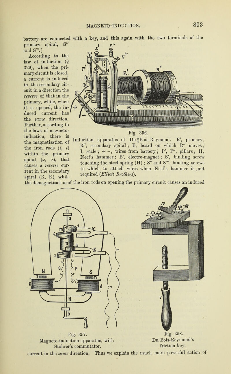 battery are connected primary spiral, S and S'.] According to the law of induction (§ 329), when the pri¬ mary circuit is closed, a current is induced in the secondary cir¬ cuit in a direction the reverse of that in the primary, while, when it is opened, the in¬ duced current has the same direction. Further, according to the laws of magneto¬ induction, there is the magnetisation of the iron rods (i, i) within the primary- spiral (x, x), that causes a reverse cur¬ rent in the secondary spiral (K, K), while the demagnetisation of with a key, and this again with the two terminals of the Fig. 356. Induction apparatus of Du IBois-Reymond. R', primary, R, secondary spiral; B, board on which R moves ; I, scale ; + -, wires from battery ; P', P, pillars ; H, FTeef’s hammer; B', electro-magnet; S', binding screw touching the steel spring (H); S and S', binding screws to which to attach wires when FTeef’s hammer is tnot required (Elliott Brothers). the iron rods on opening the primary circuit causes an induced Fig. 358. Du Bois-Reymond’s Stohrer’s commutator. friction key. current in the same direction. Thus we explain the much more powerful action of