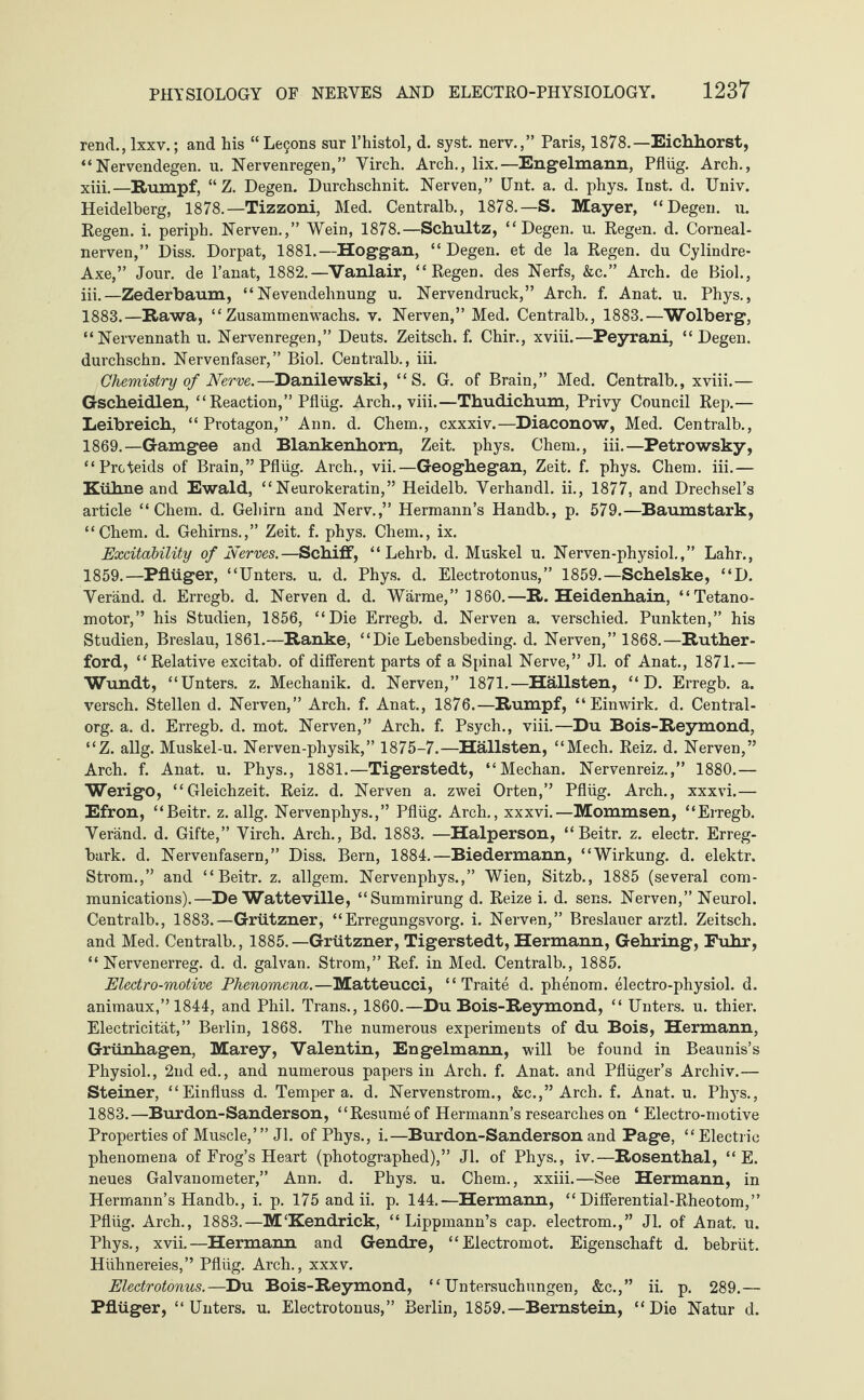 rend., lxxv.; and his “Leijons sur l’histol, d. syst, nerv.,” Paris, 1878.—Eichhorst, “Nervendegen. u. Nervenregen,” Virch. Arch., lix.—Engelmann, Pflüg. Arch., xiii.—Rumpf, “Z. Degen. Durchschnit. Nerven,” Unt. a. d. phys. Inst. d. Univ. Heidelberg, 1878.—Tizzoni, Med. Centralb., 1878.—S. Mayer, “Degen. u. Regen, i. periph. Nerven.,” Wein, 1878.—Schultz, “Degen, u. Regen, d. Corneal- nerven,” Diss. Dorpat, 1881.—Hoggan, “Degen, et de la Regen, du Cylindre- Axe,” Jour, de l’anat, 1882.—Vanlair, “Regen, des Nerfs, &c.” Arch, de Biol., iii.—Zederbaum, “Nevendehnung u. Nervendruck,” Arch. f. Anat. u. Phys., 1883.—Rawa, “Zusammenwachs, v. Nerven,” Med. Centralb., 1883.—Wolberg, “Nervennath u. Nervenregen,” Deuts. Zeitsch. f. Chir., xviii.—Peyrani, “Degen. durchschn. Nervenfaser,” Biol. Centralb., iii. Chemistry of Nerve.—Danilewski, “S. G. of Brain,” Med. Centralb., xviii.— Gscheidlen, “Reaction,” Pflüg. Arch., viii.—Thudichum, Privy Council Rep.— Leibreich, “Protagon,” Ann. d. Chem., cxxxiv.—Diaconow, Med. Centralb., 1869.—Gamgee and Blankenhorn, Zeit. phys. Chem., iii.—Petrowsky, “Proteids of Brain,” Pflüg. Arch., vii.—Geoghegan, Zeit. f. phys. Chem. iii.— Kühne and Ewald, “Neurokeratin,” Heidelb. Verhandl. ii., 1877, and Drechsel’s article “Chem. d. Gehirn and Nerv.,” Hermann’s Handb., p. 579.—Baumstark, “Chem. d. Gehirns.,” Zeit. f. phys. Chem., ix. Excitability of Nerves.—Schiff, “ Lehrb. d. Muskel u. Nerven-physiol.,” Lahr., 1859.—Pflüger, “Unters, u. d. Phys. d. Electrotonus,” 1859.—Schelske, “D. Veränd. d. Erregb. d. Nerven d. d. Wärme,” I860.—R. Heidenhain, “Tetano- motor,” his Studien, 1856, “Die Erregb. d. Nerven a. verschied. Punkten,” his Studien, Breslau, 1861.—Ranke, “Die Lebensbeding, d. Nerven,” 1868.—Ruther¬ ford, “Relative excitab. of different parts of a Spinal Nerve,” Jl. of Anat., 1871.— Wundt, “Unters, z. Mechanik, d. Nerven,” 1871.—HäUsten, “ D. Erregb. a. versch. Stellen d. Nerven,” Arch. f. Anat., 1876.—Rumpf, “Einwirk. d. Central- org. a. d. Erregb. d. mot. Nerven,” Arch. f. Psych., viii.—Du Bois-Reymond, “Z. allg. Muskel-u. Nerven-physik,” 1875-7.—Hällsten, “Mech. Reiz. d. Nerven,” Arch. f. Anat. u. Phys., 1881.—Tigerstedt, “Meehan. Nervenreiz.,” 1880.— Werigo, “Gleichzeit. Reiz. d. Nerven a. zwei Orten,” Pflüg. Arch., xxxvi.— Efron, “Beitr. z. allg. Nervenphys.,” Pflüg. Arch., xxxvi.—Mommsen, “Erregb. Veränd. d. Gifte,” Virch. Arch., Bd. 1883. —Haiperson, “Beitr. z. electr. Erreg¬ bark. d. Nervenfasern,” Diss. Bern, 1884.—Biedermann, “Wirkung, d. elektr. Strom.,” and “Beitr. z. allgem. Nervenphys.,” Wien, Sitzb., 1885 (several com¬ munications).—De Watteville, “Summirung d. Reize i. d. sens. Nerven,” Neurol. Centralb., 1883.—Grützner, “Erregungsvorg. i. Nerven,” Breslauer arztl. Zeitsch. and Med. Centralb., 1885.—Grützner, Tigerstedt, Hermann, Gehring, Fuhr, “Nervenerreg, d. d. galvan. Strom,” Ref. in Med. Centralb., 1885. jElectro-motive Phenomena.—Matteucci, “ Traite d. phenom. electro-physiol. d. animaux,” 1844, and Phil. Trans., 1860.—Du Bois-Reymond, “ Unters, u. thier. Electricität,” Berlin, 1868. The numerous experiments of du Bois, Hermann, Grünhagen, Marey, Valentin, Engelmann, will be found in Beaunis’s Physiol., 2nded., and numerous papers in Arch. f. Anat. and Pflüger’s Archiv.— Steiner, “Einfluss d. Tempera, d. Nervenstrom., &c.,” Arch. f. Anat. u. Phys., 1883.—Burdon-Sanderson, “Resume of Hermann’s researches on ‘Electro-motive Properties of Muscle,’” Jl. of Phys., i.—Burdon-Sanderson and Page, “Electric phenomena of Frog’s Heart (photographed),” Jl. of Phys., iv.—Rosenthal, “ E. neues Galvanometer,” Ann. d. Phys. u. Chem., xxiii.—See Hermann, in Hermann’s Handb., i. p. 175 and ii. p. 144.—Hermann, “ Differential-Rheotom,” Pflüg. Arch., 1883.—MKendrick, “ Lippmann’s cap. electrom.,” Jl. of Anat. u. Phys., xvii.—Hermann and Gendre, “Electromot. Eigenschaft d. bebrüt. Hühnereies,” Pflüg. Arch., xxxv. Electrotonus.—Du Bois-Reymond, “Untersuchungen, &c.,” ii. p. 289.— Pflüger, “Unters, u. Electro tonus,” Berlin, 1859.—Bernstein, “Die Natur d.