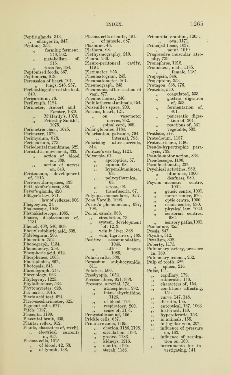 Peptic glands, 343. ,, changes in, 347. Peptone, 353. ,, forming ferment, 348, 362. ,, metabolism of, 515. ,, tests for, 354. Peptonised foods, 867. Peptonuria, 619. Percussion of heart, 107. ,, lungs, 246, 257. Perforating ulcer of the foot, 840. Pericardium, 78. Perilymph, 1124. Perimeter, Aubert and Forster, 1072. ,, M‘Hardy’s, 1073. „ Priestley Smith’s, 1075. Perimetric chart, 1075. Perimetry, 1072. Perimysium, 678. Perineurium, 773. Periodontal membrane, 322. Peristaltic movement, 333. ,, action of blood on, 339. ,, action of nerves on, 340. Peritoneum, development of, 1215. Perivascular spaces, 433. Pettenkofer’s test, 380. Peyer’s glands, 420. Pfliiger’s law, 821. ,, law of reflexes, 906. Phagocytes, 21. Phakoscope, 1048. Phänakistoscope, 1085. Phases, displacement of, 1131. Phenol, 403, 540, 609. Phenylsulphuric acid, 609. Phlebogram, 206. Phonation, 752. Phonograph, 1134. Phonometry, 258. Phosphoric acid, 612. Phosphenes, 1063. Photophobia, 867, Photopsia, 845. Phrenograph, 244. Phrenology, 963. Phylogeny, 1225. Phytalbumose, 534. Phytomycetes, 628. Pia mater, 1015. Picric acid test, 624. Picro-saccharimeter, 625. Pigment cells, 677. Pitch, 1127. Placenta, 1199. Placental bruit, 205. Plantar reflex, 912. Plants, characters of, xxviii. ,, electrical currents in, 817. Plasma cells, 1015. „ of blood, 42, 53. „ of lymph, 438. Plasma cells of milk, 491. ,, of muscle, 687. Plasmine, 48. Plethora, 68. Plethysmography, 210. Pleura, 236. Pleuro-peritoneal cavity, 1191. Pleximeter, 255. Pneumatogram, 245. Pneumatometer, 261. Pneumograph, 243. Pneumonia after section of vagi, 877. Pneumothorax, 240. Poikilothermal animals, 454. Poiseuille’s space, 200. Poisons, heart, 121. ,, on vasomotor nerves, 952. ,, spinal cord, 909. Polar globules, 1184. Polarisation, galvanic, 794. ,, internal, 798. Polarising after-currents, 814. Politzer’s ear bag, 1121. Polysemia, 67. ,, apocoptica, 67. ,, aquosa, 68. ,, hyperaibuminosa, 68. ,, polycythaemica, 68. ,, serosa, 68. ,, transfusoria, 67. Polyopia monocularis, 1057. Pons Varolii, 1006. Porret’s phenomenon, 687, 798. Portal canals, 368. ,, circulation, 73. „ system, development of, 1213. ,, vein in liver, 368. ,, vein, ligature of, 189. Positive accommodation, 1046. „ after images, 1085. Potash salts, 530. Potassium sulphocyanide, 611. Potatoes, 500. Presbyopia, 1052. Pressor fibres, 921, 953. Pressure, arterial, 178. „ atmospheric, 292. ,, intra-labyrinthine, 1126. ,, of blood, 173. ,, respiratory, 260. „ sense of, 1154. Presystolic sound, 106. Prickle cells, 657. Primitive anus, 1195. „ chorion, 1186,1198. ,, circulation, 1193. ,, groove, 1186. ,, kidneys, 1216. ,, mouth, 1195. ,, streak, 1186. Primordial cranium, 1205. „ ova, 1171. Principal focus, 1037. ,, point, 1040. Progressive muscular atro¬ phy, 739. Pronephros, 1218. Pronucleus, male, 1185. ,, female, 1185. Propepsin, 348. Propeptone, 353. Protagon, 538, 776. Proteids, 530. ,, coagulated, 533. ,, gastric digestion of, 353. ,, fermentation of, 401. ,, pancreatic diges¬ tion of, 364. „ reactions of, 531. ,, vegetable, 533. Protistse, xix. Protodoeum, 1187. Proto vertebrae, 1190. Pseudo-hypertrophic para¬ lysis, 739. Pseudo-motor action, 864. Pseudoscope, 1100. Pseudo-stomata, 237. Psychical activities, 962. ,, blindness, 1000. „ deafness, 989. Psycho - acoustic centre, 1001. ,, geusic centre, 1001. ,, motor centre, 976. ,, optic centre, 1000. „ osmic centre, 990. „ physical law, 1022. ,, sensorial centres, 986. ,, sensory paths, 1001. Ptomaines, 355. Ptosis, 847. Ptyalin, 312. Ptyalism, 308. Puberty, 1175. Pulmonary artery, pressure in, 189. Pulmonary oedema, 262. Pulp of tooth, 322. ,, spleen, 216. Pulse, 141. „ capillary, 172. „ catacrotic, 146. ,, characters of, 154. ,, conditions affecting, 154. ,, curve, 147,148. ,, dicrotic, 155. ,, entoptical, 167, 1063. ,, historical, 140. ,, hyperdicrotic, 153. ,, in animals, 165. „ in jugular vein, 207. ,, influence of pressure on, 163. ,, influence of respira¬ tion on, 160. „ instruments for in¬ vestigating, 141.