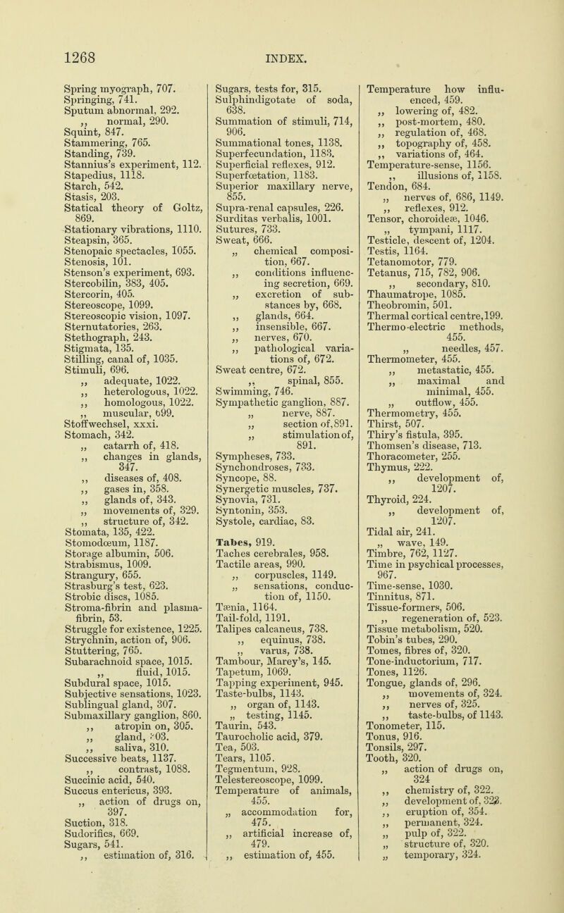 Spring myograph, 707. Springing, 741. Sputum abnormal, 292. ,, normal, 290. Squint, 847. Stammering, 765. Standing, 739. Stannius’s experiment, 112. Stapedius, 1118. Starch, 542. Stasis, 203. Statical theory of Goltz, 869. Stationary vibrations, 1110. Steapsin, 365. Stenopaic spectacles, 1055. Stenosis, 101. Stenson’s experiment, 693. Stercobilin, 383, 405. Stercorin, 405. Stereoscope, 1099. Stereoscopic vision, 1097. Sternutatories, 263. Stethograph, 243. Stigmata, 135. Stilling, canal of, 1035. Stimuli, 696. „ adequate, 1022. ,, heterologous, 1022. ,, homologous, 1022. „ muscular, b99. Stoffwechsel, xxxi. Stomach, 342. „ catarrh of, 418. ,, changes in glands, 347. ,, diseases of, 408. ,, gases in, 358. „ glands of, 343. ,, movements of, 329. ,, structure of, 342. Stomata, 135, 422. Stomodoeum, 1187. Storage albumin, 506. Strabismus, 1009. Strangury, 655. Strasburg’s test, 623. Strobic discs, 1085. Stroma-fibrin and plasma- fibrin, 53. Struggle for existence, 1225. Strychnin, action of, 906. Stuttering, 765. Subarachnoid space, 1015. ,, fluid, 1015. Subdural space, 1015. Subjective sensations, 1023. Sublingual gland, 307. Submaxillary ganglion, 860. ,, atropin on, 305. ,, gland, '03. ,, saliva, 310. Successive beats, 1137. ,, contrast, 1088. Succinic acid, 540. Succus entericus, 393. ,, action of drugs on, 397. Suction, 318. Sudorifics, 669. Sugars, 541. ,, estimation of, 316. Sugars, tests for, 315. Sulphindigotate of soda, Summation of stimuli, 714, 906. Summational tones, 1138. Superfecundation, 1183. Superficial reflexes, 912. Superfcetation, 1183. Superior maxillary nerve, 855. Supra-renal capsules, 226. Surditas verbalis, 1001. Sutures, 733. Sweat, 666. „ chemical composi¬ tion, 667. „ conditions influenc¬ ing secretion, 669. „ excretion of sub¬ stances by, 668. ,, glands, 664. ,, insensible, 667. ,, nerves, 670. „ pathological varia¬ tions of, 672. Sweat centre, 672. ,, spinal, 855. Swimming, 746. Sympathetic ganglion, 887. „ nerve, 887. „ section of, 891. „ stimulation of, 891. Sympheses, 733. Synchondroses, 733. Syncope, 88. Synergetic muscles, 737. Synovia, 731. Syntonin, 353. Systole, cardiac, 83. Tabes, 919. Taches cerebrales, 958. Tactile areas, 990. ,, corpuscles, 1149. „ sensations, conduc¬ tion of, 1150. Taenia, 1164. Tail-fold, 1191. Talipes calcaneus, 738. „ equinus, 738. „ varus, 738. Tambour, Marey’s, 145. Tapetum, 1069. Tapping experiment, 945. Taste-bulbs, 1143. „ organ of, 1143. „ testing, 1145. Taurin, 543. Taurocholic acid, 379. Tea, 503. Tears, 1105. Tegmentum, 928. Telestereoscope, 1099. Temperature of animals, 455. „ accommodation for, 475. „ artificial increase of, 479. „ estimation of, 455. Temperature how influ¬ enced, 459. ,, lowering of, 482. ,, post-mortem, 480. „ regulation of, 468. „ topography of, 458. ,, variations of, 464. Temperature-sense, 1156. ,, illusions of, 1158. Tendon, 684. „ nerves of, 686, 1149. ,, reflexes, 912. Tensor, choroidese, 1046. „ tympani, 1117. Testicle, descent of, 1204. Testis, 1164. Tetanomotor, 779. Tetanus, 715, 782, 906. „ secondary, 810. Thaumatrope, 1085. Theobromin, 501. Thermal cortical centre, 199. Thermo-electric methods, 455. „ needles, 457. Thermometer, 455. ,, metastatic, 455. „ maximal and minimal, 455. „ outflow, 455. Thermometry, 455. Thirst, 507. Thiry’s fistula, 395. Thomsen’s disease, 713. Thoracometer, 255. Thymus, 222. ,, development of, 1207. Thyroid, 224. „ development of, 1207. Tidal air, 241. „ wave, 149. Timbre, 762, 1127. Time in psychical processes, 967. Time-sense, 1030. Tinnitus, 871. Tissue-formers, 506. ,, regeneration of, 523. Tissue metabolism, 520. Tobin’s tubes, 290. Tomes, fibres of, 320. Tone-inductorium, 717. Tones, 1126. Tongue, glands of, 296. ,, movements of, 324. ,, nerves of, 325. ,, taste-bulbs, of 1143. Tonometer, 115. Tonus, 916. Tonsils, 297. Tooth, 320. „ action of drugs on, 324 ,, chemistry of, 322. ,, development of, 323. ,, eruption of, 354. ,, permanent, 324. „ pulp of, 322. „ structure of, 320. „ temporary, 324.