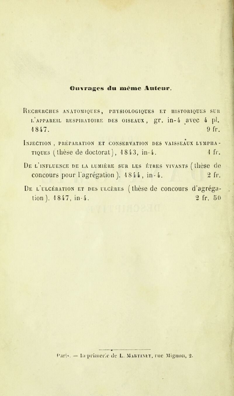 Ouvrages du même Auteur. Recherches anàtomiqces , physiologiques et historiques sur l'appareil respiratoire des oiseaux , gr. in-4 avec 4 pl. 4 847. 9 fr. Injection , préparation et conservation des vaisseaux lympha- tiques (thèse de doctorat), 4 843, in-4. I fr. De l'influence de la lumière sur les êtres vivants (thèse de concours pour l'agrégation). 4 844, in-4. 2 fr. De l'ulcération et des ulcères ( thèse de concours d'agréga- tion). 4 847, in-4. 2 fr. 50 — lirprimcric de L. Mahti.nlt, rue Mignon, 2.