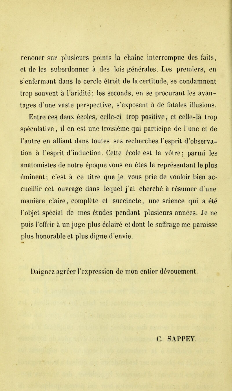 renouer sur plusieurs points la chaîne interrompue des faits, et de les subordonner à des lois générales. Les premiers, en s'enfermant dans le cercle étroit de la certitude, se condamnent trop souvent à l'aridité; les seconds, en se procurant les avan- tages d'une vaste perspective, s'exposent à de fatales illusions. Entre ces deux écoles, celle-ci trop positive, et celle-là trop spéculative, il en est une troisième qui participe de l'une et de l'autre en alliant dans toutes ses recherches l'esprit d'observa- tion à l'esprit d'induction. Cette école est la vôtre; parmi les anatomistes de notre époque vous en êtes le représentant le plus éminent; c'est à ce titre que je vous prie de vouloir bien ac- cueillir cet ouvrage dans lequel j'ai cherché à résumer d'une manière claire, complète et succincte, une science qui a été l'objet spécial de mes études pendant plusieurs années. Je ne puis l'offrir à un juge plus éclairé et dont le suffrage me paraisse plus honorable et plus digne d'envie. Daignez agréer l'expression de mon entier dévouement. C. SAPPEY.