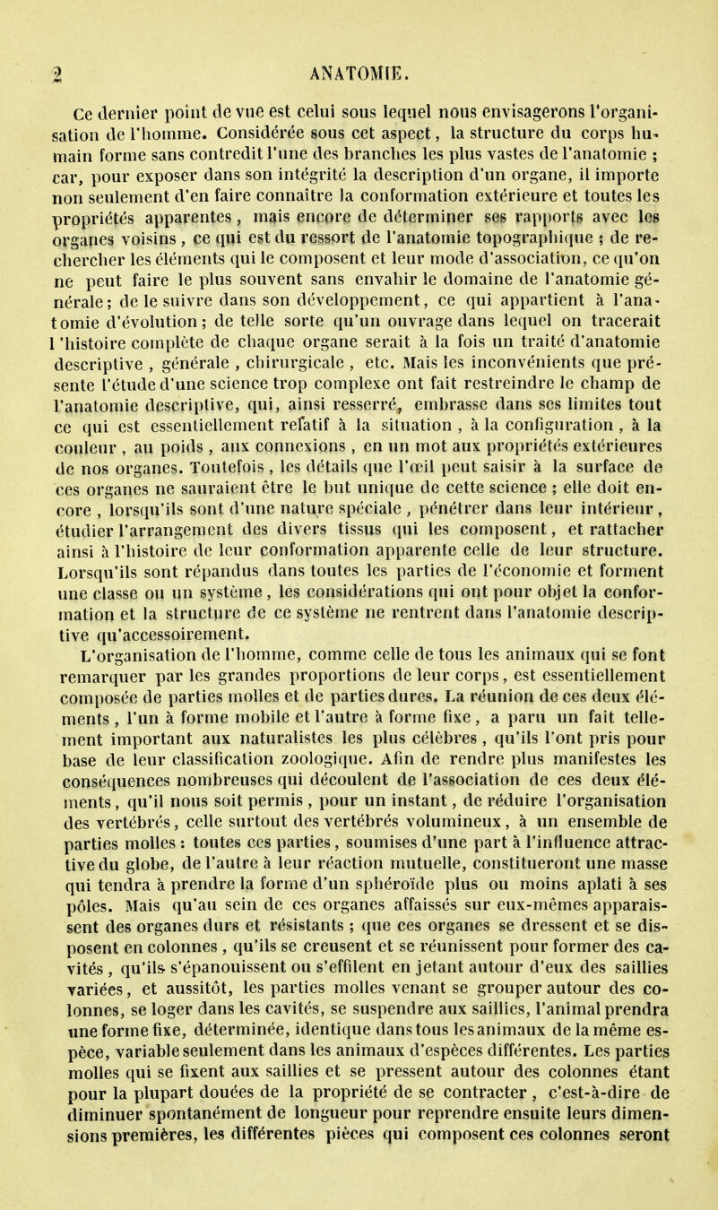 Ce dernier point de vue est celui sous lequel nous envisagerons l'organi- sation de l'homme. Considérée sous cet aspect, la structure du corps hu- main forme sans contredit l'une des branches les plus vastes de l'anatomie ; car, pour exposer dans son intégrité la description d'un organe, il importe non seulement d'en faire connaître la conformation extérieure et toutes les propriétés apparentes, mais encore de déterminer ses rapports avec les organes voisins, ce qui est du ressort de l'anatomie topographique ; de re- chercher les éléments qui le composent et leur mode d'association, ce qu'on ne peut faire le plus souvent sans envahir le domaine de l'anatomie gé- nérale; de le suivre dans son développement, ce qui appartient à l'ana- tomie d'évolution; de telle sorte qu'un ouvrage dans lequel on tracerait l'histoire complète de chaque organe serait à la fois un traité (l'anatomie descriptive , générale , chirurgicale , etc. Mais les inconvénients que pré- sente l'étude d'une science trop complexe ont fait restreindre le champ de l'anatomie descriptive, qui, ainsi resserré, embrasse dans ses limites tout ce qui est essentiellement relatif à la situation , à la configuration , à la couleur , au poids, aux connexions, en un mot aux propriétés extérieures de nos organes. Toutefois , les détails que l'œil peut saisir à la surface de ces organes ne sauraient être le but unique de cette science ; elle doit en- core , lorsqu'ils sont d'une nature spéciale , pénétrer dans leur intérieur , étudier l'arrangement des divers tissus qui les composent, et rattacher ainsi à l'histoire de leur conformation apparente celle de leur structure. Lorsqu'ils sont répandus dans toutes les parties de l'économie et forment une classe ou un système , les considérations qui ont pour objet la confor- mation et la structure de ce système ne rentrent dans l'anatomie descrip- tive qu'accessoirement. L'organisation de l'homme, comme celle de tous les animaux qui se font remarquer par les grandes proportions de leur corps, est essentiellement composée de parties molles et de parties dures. La réunion de ces deux élé- ments , l'un à forme mobile et l'autre à forme fixe, a paru un fait telle- ment important aux naturalistes les plus célèbres , qu'ils l'ont pris pour base de leur classification zoologique. Afin de rendre plus manifestes les conséquences nombreuses qui découlent de l'association de ces deux élé- ments , qu'il nous soit permis , pour un instant, de réduire l'organisation des vertébrés, celle surtout des vertébrés volumineux, à un ensemble de parties molles : toutes ces parties, soumises d'une part à l'influence attrac- tive du globe, de l'autre à leur réaction mutuelle, constitueront une masse qui tendra à prendre la forme d'un sphéroïde plus ou moins aplati à ses pôles. Mais qu'au sein de ces organes affaissés sur eux-mêmes apparais- sent des organes durs et résistants ; que ces organes se dressent et se dis- posent en colonnes, qu'ils se creusent et se réunissent pour former des ca- vités , qu'ils- s'épanouissent ou s'effilent en jetant autour d'eux des saillies variées, et aussitôt, les parties molles venant se grouper autour des co- lonnes, se loger dans les cavités, se suspendre aux saillies, l'animal prendra une forme fixe, déterminée, identique dans tous les animaux de la même es- pèce, variable seulement dans les animaux d'espèces différentes. Les parties molles qui se fixent aux saillies et se pressent autour des colonnes étant pour la plupart douées de la propriété de se contracter , c'est-à-dire de diminuer spontanément de longueur pour reprendre ensuite leurs dimen- sions premières, les différentes pièces qui composent ces colonnes seront