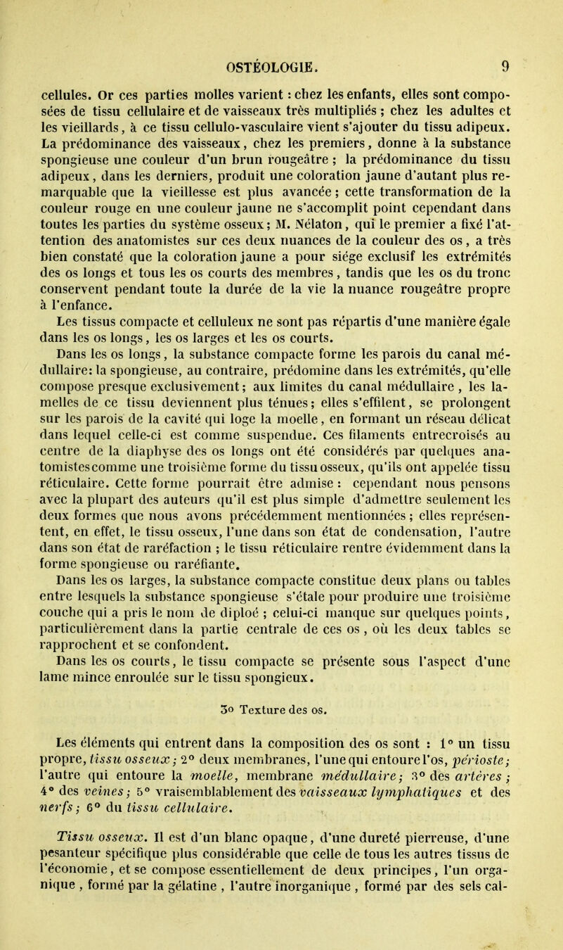 cellules. Or ces parties molles varient :chez les enfants, elles sont compo- sées de tissu cellulaire et de vaisseaux très multipliés ; chez les adultes et les vieillards, à ce tissu cellulo-vasculaire vient s'ajouter du tissu adipeux. La prédominance des vaisseaux, chez les premiers, donne à la substance spongieuse une couleur d'un brun rougeâtre ; la prédominance du tissu adipeux, dans les derniers, produit une coloration jaune d'autant plus re- marquable que la vieillesse est plus avancée ; cette transformation de la couleur rouge en une couleur jaune ne s'accomplit point cependant dans toutes les parties du système osseux ; M. Nélaton, qui le premier a fixé l'at- tention des anatomistes sur ces deux nuances de la couleur des os, a très bien constaté que la coloration jaune a pour siège exclusif les extrémités des os longs et tous les os courts des membres, tandis que les os du tronc conservent pendant toute la durée de la vie la nuance rougeâtre propre à l'enfance. Les tissus compacte et celluleux ne sont pas répartis d'une manière égale dans les os longs, les os larges et les os courts. Dans les os longs, la substance compacte forme les parois du canal mé- dullaire: la spongieuse, au contraire, prédomine dans les extrémités, qu'elle compose presque exclusivement ; aux limites du canal médullaire , les la- melles de ce tissu deviennent plus ténues ; elles s'effilent, se prolongent sur les parois de la cavité qui loge la moelle, en formant un réseau délicat dans lequel celle-ci est comme suspendue. Ces filaments entrecroisés au centre de la diaphyse des os longs ont été considérés par quelques ana- tomistes comme une troisième forme du tissu osseux, qu'ils ont appelée tissu réticulaire. Cette forme pourrait être admise : cependant nous pensons avec la plupart des auteurs qu'il est plus simple d'admettre seulement les deux formes que nous avons précédemment mentionnées ; elles représen- tent, en effet, le tissu osseux, l'une dans son état de condensation, l'autre dans son état de raréfaction ; le tissu réticulaire rentre évidemment dans la forme spongieuse ou raréfiante. Dans les os larges, la substance compacte constitue deux plans ou tables entre lesquels la substance spongieuse s'étale pour produire une troisième couche qui a pris le nom de diploé ; celui-ci manque sur quelques points, particulièrement dans la partie centrale de ces os , où les deux tables se rapprochent et se confondent. Dans les os courts, le tissu compacte se présente sous l'aspect d'une lame mince enroulée sur le tissu spongieux. 3o Texture des os. Les éléments qui entrent dans la composition des os sont : 1° un tissu propre, tissu osseux; 2° deux membranes, l'une qui entoure l'os, périoste; l'autre qui entoure la moelle, membrane médullaire; 3° des artères ; 4° des veines ; 5° vraisemblablement des vaisseaux lymphatiques et des nerfs ; 6° du tissu cellulaire. Tissu osseux. Il est d'un blanc opaque, d'une dureté pierreuse, d'une pesanteur spécifique plus considérable que celle de tous les autres tissus de l'économie, et se compose essentiellement de deux principes, l'un orga- nique , formé par la gélatine , l'autre inorganique , formé par des sels cal-