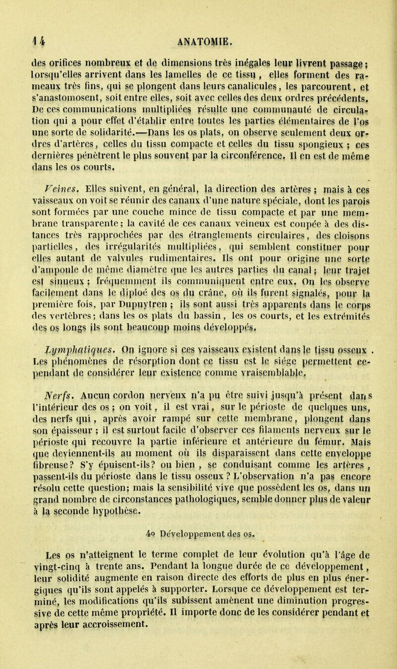 des orifices nombreux et de dimensions très inégales leur livrent passage ; lorsqu'elles arrivent dans les lamelles de ce tissu, elles forment des ra- meaux très fins, qui se plongent dans leurscanalicules, les parcourent, et s'anastomosent, soit entre elles, soit avec celles des deux ordres précédents. De ces communications multipliées, résulte une communauté de circula- tion qui a pour effet d'établir entre toutes les parties élémentaires de l'os une sorte de solidarité.—Dans les os plats, on observe seulement deux or- dres d'artères, celles du tissu compacte et celles du tissu spongieux ; ces dernières pénètrent le plus souvent par la circonférence. Il en est de même dans les os courts. Veines. Elles suivent, en général, la direction des artères ; mais à ces vaisseaux on voit se réunir des canaux d'une nature spéciale, dont les parois sont formées par une couche mince de tissu compacte et par une mem- brane transparente ; la cavité de ces canaux veineux est coupée à des dis- tances très rapprochées par des étranglements circulaires, des cloisons partielles , des irrégularités multipliées, qui semblent constituer pour elles autant de valvules rudimentaires. Ils ont pour origine une sorte d'ampoule de même diamètre que les autres parties du canal; leur trajet est sinueux ; fréquemment ils communiquent entre eux. On les observe facilement dans le diploé des os du crâne, où ils furent signalés, pour la première fois, par Dupuytren ; ils sont aussi très apparents dans |e corps des vertèbres; dans les os plats du bassin, les os courts, et les extrémités des os longs ils sont beaucoup moins développés, Lymphatiques. On ignore si ces vaisseaux existent dans le tissu osseux . Les phénomènes de résorption dont ce tissu est le siège permettent ce- pendant de considérer leur existence comme vraisemblable, Nerfs. Aucun cordon nerveux n'a pu être suivi jusqu'à présent dans l'intérieur des os ; on voit, il est vrai, sur le périoste de quelques uns, des nerfs qui, après avoir rampé sur cette membrane, plongent dans son épaisseur ; il est surtout facile d'observer ces filaments nerveux sur le périoste qui recouvre la partie inférieure et antérieure du fémur. Mais que deviennent-ils au moment où ils disparaissent dans cette enveloppe fibreuse? S'y épuisent-ils? ou bien , se conduisant comme les artères, passent-ils du périoste dans le tissu osseux ? L'observation n'a pas encore résolu cette question; mais la sensibilité vive que possèdent les os, dans un grand nombre de circonstances pathologiques, semble donner plus de valeur à la seconde hypothèse. 4q Développement des os. Les os n'atteignent le terme complet de leur évolution qu'à l'âge de vingt-cinq à trente ans. Pendant la longue durée de ce développement, leur solidité augmente en raison directe des efforts de plus en plus éner- giques qu'ils sont appelés à supporter. Lorsque ce développement est ter- miné, les modifications qu'ils subissent amènent une diminution progres- sive de cette même propriété. Il importe donc de les considérer pendant et après leur accroissement.