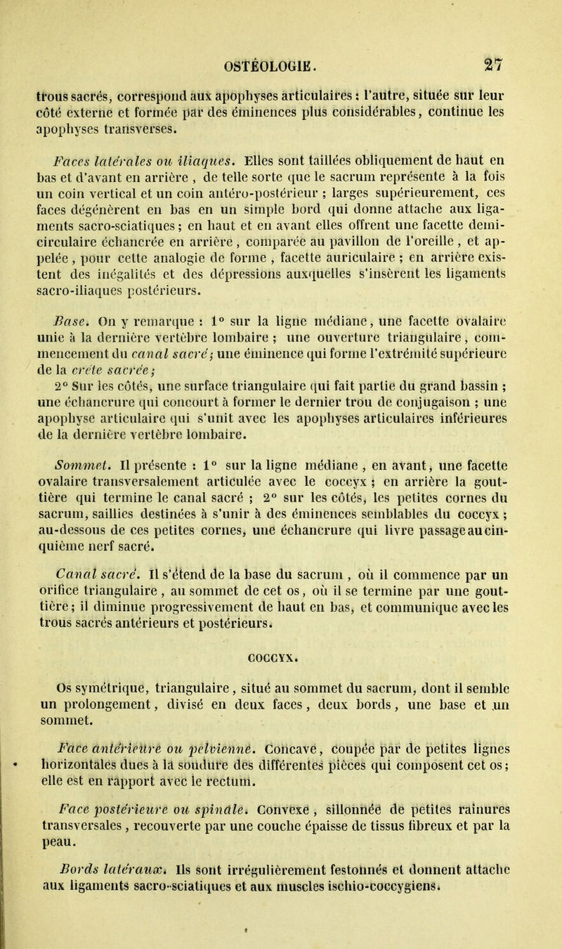 tfous sacrés, correspond aux apophyses articulaires : l'autre, située sur leur côté externe et formée par des éminences plus considérables, continue les apophyses transverses. Faces latérales ou iliaques. Elles sont taiilées obliquement de haut en bas et d'avant en arrière , de telle sorte que le sacrum représente à la fois un coin vertical et un coin antéro-postérieur ; larges supérieurement, ces faces dégénèrent en bas en un simple bord qui donne attache aux liga- ments sacro-sciatiques ; en haut et en avant elles offrent une facette demi- circulaire échancrée en arrière , comparée au pavillon de l'oreille , et ap- pelée , pour cette analogie de forme , facette auriculaire ; en arrière exis- tent des inégalités et des dépressions auxquelles s'insèrent les ligaments sacro-iliaques postérieurs. Base. On y remarque : 1° sur la ligne médiane, une facette ovalaire unie à la dernière vertèbre lombaire ; une ouverture triangulaire, com- mencement du canal sacré; une éminence qui forme l'extrémité supérieure de la crête sacrée; 2° Sur les côtés, une surface triangulaire qui fait partie du grand bassin ; une échancrure qui concourt à former le dernier trou de conjugaison ; une apophyse articulaire qui s'unit avec les apophyses articulaires inférieures de la dernière vertèbre lombaire. Sommet. Il présente : 1° sur la ligne médiane , en avant, une facette ovalaire transversalement articulée avec le coccyx ; en arrière la gout- tière qui termine le canal sacré ; 2° sur les côtés, les petites cornes du sacrum, saillies destinées à s'unir à des éminences semblables du coccyx ; au-dessous de ces petites cornes, une échancrure qui livre passage au cin- quième nerf sacré. Canal sacré. Il s'étend de la base du sacrum , où il commence par un orifice triangulaire , au sommet de cet os, où il se termine par une gout- tière; il diminue progressivement de haut en bas, et communique avec les trous sacrés antérieurs et postérieurs. COCCYX. Os symétrique, triangulaire, situé au sommet du sacrum, dont il semble un prolongement, divisé en deux faces, deux bords, une base et ,un sommet. Face antérieure ou 'pelvienne. Concave, coupée par de petites lignes horizontales dues à la soudure des différentes pièces qui composent cet os; elle est en rapport avec le rectum. Face postérieure ou spindld Convexe , sillonnée de petites rainures transversales, recouverte par une couche épaisse de tissus fibreux et par la peau. Bords latéraux». Ils sont irrégulièrement festonnés et donnent attache aux ligaments sacro-sciatiques et aux muscles ischio-coccygiens.