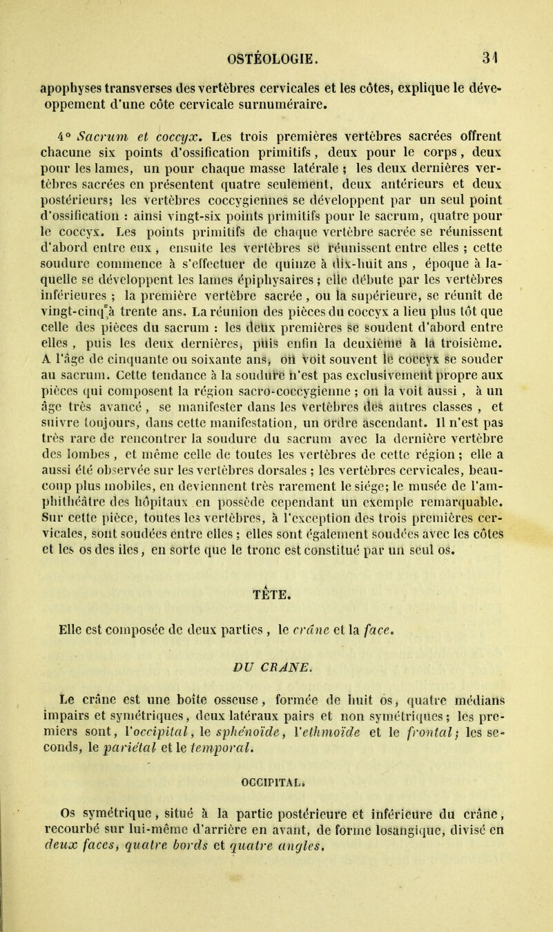apophyses transverses des vertèbres cervicales et les côtes, explique le déve- oppement d'une côte cervicale surnuméraire. 4° Sacrum et coccyx. Les trois premières vertèbres sacrées offrent chacune six points d'ossification primitifs, deux pour le corps, deux pour les lames, un pour chaque masse latérale ; les deux dernières ver- tèbres sacrées en présentent quatre seulement, deux antérieurs et deux postérieurs; les vertèbres coccygiennes se développent par un seul point d'ossification : ainsi vingt-six points primitifs pour le sacrum, quatre pour le coccyx. Les points primitifs de chaque vertèbre sacrée se réunissent d'abord entre eux , ensuite les vertèbres se réunissent entre elles ; cette soudure commence à s'effectuer de quinze à dix-huit ans , époque à la- quelle se développent les lames épiphysaires ; elle débute par les vertèbres inférieures ; la première vertèbre sacrée, ou la supérieure, se réunît de vingt-cinq'à trente ans, La réunion des pièces du coccyx a lieu plus tôt que celle des pièces du sacrum : les deux premières se soudent d'abord entre elles , puis les deux dernières, puis enfin la deuxième à la troisième. A l'âge de cinquante ou soixante ans, ort Voit souvent le coccyx se souder au sacrum. Cette tendance à la soudure n'est pas exclusivement propre aux pièces qui composent la région sacro-coccygienne ; ort la voit aussi , à un âge très avancé , se manifester dans les vertèbres des autres classes , et suivre toujours, dans cette manifestation, un Ordre ascendant. Il n'est pas très rare de rencontrer la soudure du sacrum avec la dernière vertèbre des lombes, et même celle de toutes les vertèbres de cette région ; elle a aussi été observée sur les vertèbres dorsales ; les vertèbres cervicales, beau- coup plus mobiles, en deviennent très rarement le siège; le musée de l'am- phithéâtre des hôpitaux en possède cependant un exemple remarquable. Sur cette pièce, toutes les vertèbres, à l'exception des trois premières cer- vicales, sont soudées entre elles ; elles sont également soudées avec les côtes et les os des iles, en sorte que le tronc est constitué par un seul os. TÊTE. Elle est composée de deux parties, le crâne et la face. DU CE ANE. Le crâne est une boîte osseuse, formée de huit os, quatre médians impairs et symétriques, deux latéraux pairs et non symétriques ; les pre- miers sont, l'occipital, le sphénoïde, Vethmoïde et le frontal; les se- conds, le pariétal et le temporal. OCCIPITAL, Os symétrique, situé à la partie postérieure et inférieure du crâne, recourbé sur lui-même d'arrière en avant, de forme losangique, divisé en deux faces) quatre bords et quatre angles.