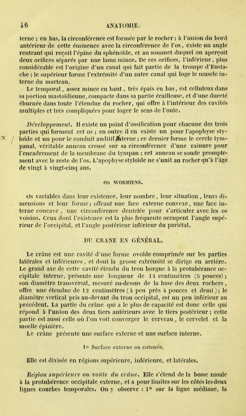 terne ; en bas, la circonférence est formée par le rocher; à l'union du bord antérieur de cette éminence avec la circonférence de l'os, existe un angle rentrant qui reçoit l'épine du sphénoïde, et au sommet duquel on aperçoit deux orifices séparés par une lame mince. De ces orifices, l'inférieur, plus considérable est l'origine d'un canal qui fait partie de la trompe d'Eusta- che : le supérieur forme l'extrémité d'un autre canal qui loge le muscle in- terne du marteau. Le temporal, assez mince en haut, très épais en bas, est celluleuxdans sa portion mastoïdienne, compacte dans sa partie écailleuse, et d'une dureté éburnée dans toute l'étendue du rocher, qui offre à l'intérieur des cavités multiples et très compliquées pour loger le sens de l'ouïe. Développement. Il existe un point d'ossification pour chacune des trois parties qui forment cet os ; en outre il en existe un pour l'apophyse sty- loïde et un pour le conduit auditif ^terne ; ce dernier forme le cercle tym- panal, véritable anneau creusé sur sa circonférence d'une rainure pour l'encadrement de la membrane du tympan ; cet anneau se soude prompte- ment avec le reste de l'os. L'apophyse styloïde ne s'unit au rocher qu'à l'âge de vingt à vingt-cinq ans. os WORMIENS. Os variables dans leur existence, leur nombre, leur situation , leurs di- mensions et leur forme ; offrant une face externe convexe, une face in- terne concave , une circonférence dentelée pour s'articuler avec les os voisins. Ceux dont l'existence est la plus fréquente occupent l'angle supé- rieur de l'occipital, et l'angle postérieur inférieur du pariétal. DU CRANE EN GENERAL. Le crâne est une cavité d'une forme ovoïde comprimée sur les parties latérales et inférieures, et dont la grosse extrémité se dirige en arrière. Le grand axe de cette cavité étendu du trou borgne à la protubérance oc- cipitale interne, présente une longueur de 14 centimètres (5 pouces) ; son diamètre transversal, mesuré au-dessus de la base des deux rochers, offre une étendue de 12 centimètres (à peu près 4 pouces et demi); le diamètre vertical pris au-devant du trou occipital, est un peu inférieur au précédent. La partie du crâne qui a le plus de capacité est donc celle qui répond à l'union des deux tiers antérieurs avec le tiers postérieur ; cette partie est aussi celle où l'on voit converger le cerveau , le cervelet et la moelle épinière. Le crâne présente une surface externe et une surface interne. \o Surface externe ou cutane'e. Elle est divisée en régions supérieure, inférieure, et latérales. Région supérieure ou voûie du crâne. Elle s'étend de la bosse nasale à la protubérence occipitale externe, et a pour limites sur les côtés les deux lignes courbes temporales. On y observe : 1° sur la ligne médiane, la