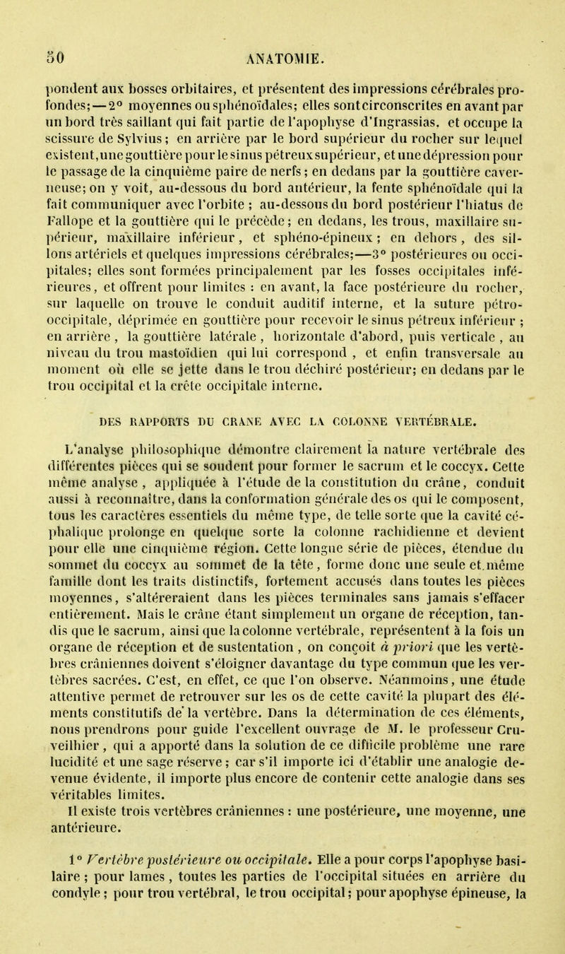 pondent aux bosses orbitaires, et présentent des impressions cérébrales pro- fondes;— 2° moyennes ousphénoïdales; elles sontcirconscrites en avant par un bord très saillant qui fait partie de l'apophyse d'Ingrassias. et occupe la scissure de Sylvius; en arrière par le bord supérieur du rocher sur lequel existent,une gouttière pour le sinus pétreuxsupérieur, et une dépression pour le passage de la cinquième paire de nerfs ; en dedans par la gouttière caver- neuse; on y voit, au-dessous du bord antérieur, la fente sphénoïdale qui la fait communiquer avec l'orbite ; au-dessous du bord postérieur l'hiatus de Fallope et la gouttière qui le précède; en dedans, les trous, maxillaire su- périeur, maxillaire inférieur, et sphéno-épineux ; en dehors, des sil- lons artériels et quelques impressions cérébrales;—3° postérieures ou occi- pitales; elles sont formées principalement par les fosses occipitales infé- rieures , et offrent pour limites : en avant, la face postérieure du rocher, sur laquelle on trouve le conduit auditif interne, et la suture pétro- occipitale, déprimée en gouttière pour recevoir le sinus pétreux inférieur ; en arrière , la gouttière latérale , horizontale d'abord, puis verticale , au niveau du trou mastoïdien qui lui correspond , et enfin transversale au moment où elle se jette dans le trou déchiré postérieur; en dedans par le trou occipital et la crête occipitale interne. DES RAPPORTS DU CRANE AVEC LA COLONNE VERTÉBRALE. L'analyse philosophique démontre clairement la nature vertébrale des différentes pièces qui se soudent pour former le sacrum et le coccyx. Cette même analyse , appliquée à l'étude delà constitution du crâne, conduit aussi à reconnaître, dans ia conformation générale des os qui le composent, tous les caractères essentiels du même type, de telle sorte que la cavité cé- phalique prolonge en quelque sorte la colonne rachidienne et devient pour elle une cinquième région. Cette longue série de pièces, étendue du sommet du coccyx au sommet de la tête, forme donc une seule et.même famille dont les traits distinctifs, fortement accusés dans toutes les pièces moyennes, s'altéreraient dans les pièces terminales sans jamais s'effacer entièrement. Mais le crâne étant simplement un organe de réception, tan- dis que le sacrum, ainsi que la colonne vertébrale, représentent à la fois un organe de réception et de sustentation , on conçoit à priori que les vertè- bres crâniennes doivent s'éloigner davantage du type commun que les ver- tèbres sacrées. C'est, en effet, ce que l'on observe. Néanmoins, une étude attentive permet de retrouver sur les os de cette cavité la plupart des élé- ments constitutifs de la vertèbre. Dans la détermination de ces éléments, nous prendrons pour guide l'excellent ouvrage de M. le professeur Cru- veilhier , qui a apporté dans la solution de ce difficile problème une rare lucidi té et une sage réserve ; car s'il importe ici d'établir une analogie de- venue évidente, il importe plus encore de contenir cette analogie dans ses véritables limites. Il existe trois vertèbres crâniennes : une postérieure, une moyenne, une antérieure. 1° Vertèbre 'postérieure ou occipitale. Elle a pour corps l'apophyse basi- laire ; pour lames, toutes les parties de l'occipital situées en arrière du condyle; pour trou vertébral, le trou occipital; pour apophyse épineuse, la