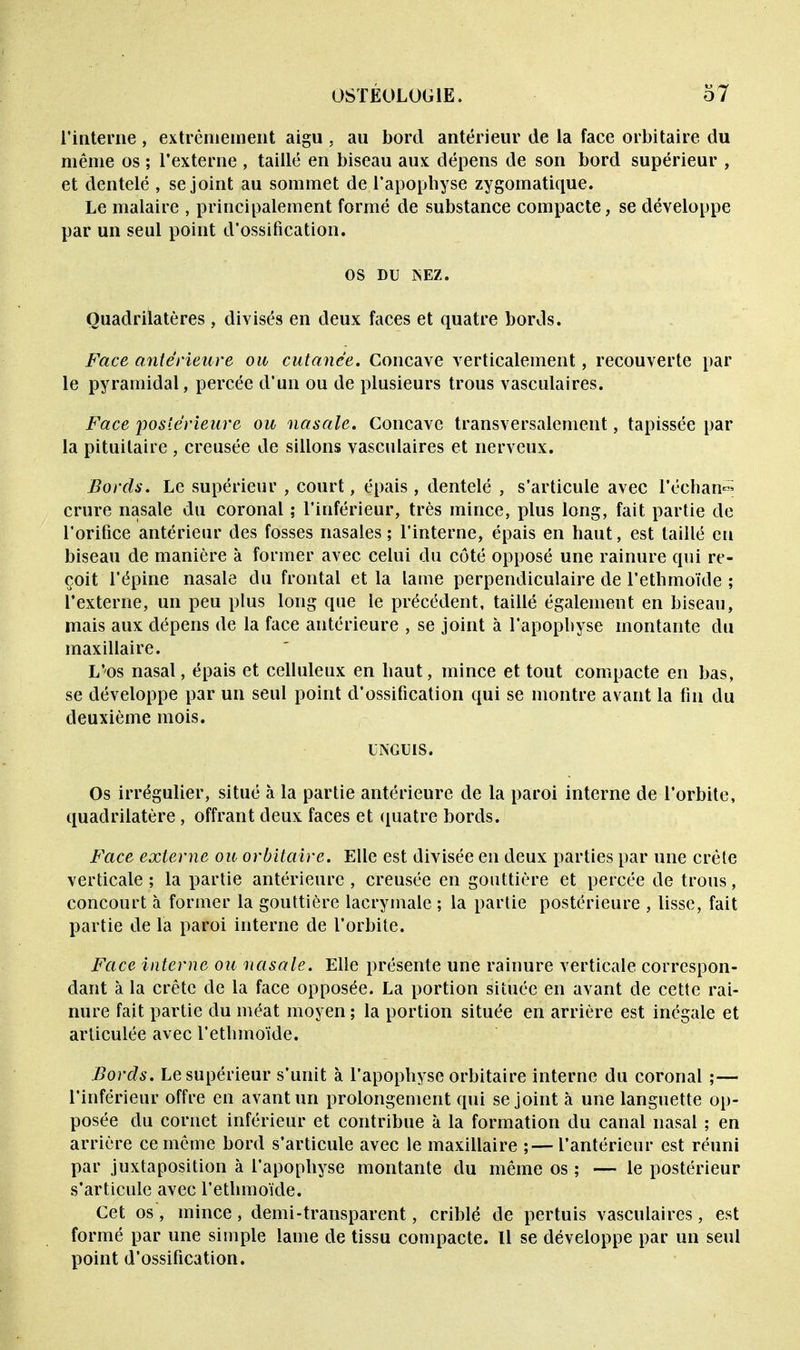 l'interne , extrêmement aigu , au bord antérieur de la face orbitaire du même os ; l'externe , taillé en biseau aux dépens de son bord supérieur , et dentelé , se joint au sommet de l'apophyse zygomatique. Le malaire , principalement formé de substance compacte, se développe par un seul point d'ossification. os DU INEZ. Quadrilatères, divisés en deux faces et quatre bords. Face antérieure ou cutanée. Concave verticalement, recouverte par le pyramidal, percée d'un ou de plusieurs trous vasculaires. Face postérieure ou nasale. Concave transversalement, tapissée par la pituitaire , creusée de sillons vasculaires et nerveux. Bords. Le supérieur , court, épais , dentelé , s'articule avec l'échan^ crure nasale du coronal ; l'inférieur, très mince, plus long, fait partie de l'orifice antérieur des fosses nasales ; l'interne, épais en haut, est taillé en biseau de manière à former avec celui du côté opposé une rainure qui re- çoit l'épine nasale du frontal et la lame perpendiculaire de l'ethmoïde ; l'externe, un peu plus long que le précédent, taillé également en biseau, mais aux dépens de la face antérieure , se joint à l'apophyse montante du maxillaire. L'os nasal, épais et celluleux en haut, mince et tout compacte en bas, se développe par un seul point d'ossification qui se montre avant la fin du deuxième mois. UNGUIS. Os irrégulier, situé à la partie antérieure de la paroi interne de l'orbite, quadrilatère, offrant deux faces et quatre bords. Face externe ou orbitaire. Elle est divisée en deux parties par une crête verticale ; la partie antérieure , creusée en gouttière et percée de trous, concourt à former la gouttière lacrymale ; la partie postérieure , lisse, fait partie de la paroi interne de l'orbite. Face interne ou nasale. Elle présente une rainure verticale correspon- dant à la crête de la face opposée. La portion située en avant de cette rai- nure fait partie du méat moyen ; la portion située en arrière est inégale et articulée avec l'ethmoïde. Bords. Le supérieur s'unit à l'apophyse orbitaire interne du coronal ;— l'inférieur offre en avant un prolongement qui se joint à une languette op- posée du cornet inférieur et contribue à la formation du canal nasal ; en arrière ce même bord s'articule avec le maxillaire ;—l'antérieur est réuni par juxtaposition à l'apophyse montante du même os ; — le postérieur s'articule avec l'ethmoïde. Cet os , mince , demi-transparent, criblé de pertuis vasculaires, est formé par une simple lame de tissu compacte. Il se développe par un seul point d'ossification.