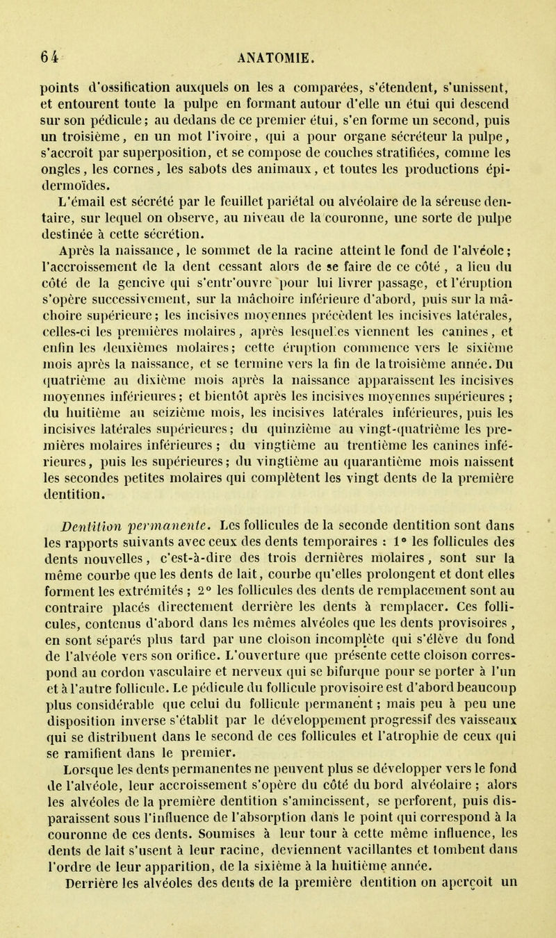 points d'ossification auxquels on les a comparées, s'étendent, s'unissent, et entourent toute la pulpe en formant autour d'elle un étui qui descend sur son pédicule; au dedans de ce premier étui, s'en forme un second, puis un troisième, en un mot l'ivoire, qui a pour organe sécréteur la pulpe, s'accroît par superposition, et se compose de couches stratifiées, comme les ongles, les cornes, les sabots des animaux, et toutes les productions épi- dermoïdes. L'émail est sécrété par le feuillet pariétal ou alvéolaire de la séreuse den- taire, sur lequel on observe, au niveau de la couronne, une sorte de pulpe destinée à cette sécrétion. Après la naissance, le sommet de la racine atteint le fond de l'alvéole ; l'accroissement de la dent cessant alors de se faire de ce côté , a lieu du côté cle la gencive qui s'entr'ouvre pour lui livrer passage, et l'éruption s'opère successivement, sur la mâchoire inférieure d'abord, puis sur la mâ- choire supérieure ; les incisives moyennes précèdent les incisives latérales, celles-ci les premières molaires, après lesquelles viennent les canines, et enfin les deuxièmes molaires; cette éruption commence vers le sixième mois après la naissance, et se termine vers la fin de la troisième année. Du quatrième au dixième mois après la naissance apparaissent les incisives moyennes inférieures ; et bientôt après les incisives moyennes supérieures ; du huitième au seizième mois, les incisives latérales inférieures, puis les incisives latérales supérieures; du quinzième au vingt-quatrième les pre- mières molaires inférieures ; du vingtième au trentième les canines infé- rieures, puis les supérieures; du vingtième au quarantième mois naissent les secondes petites molaires qui complètent les vingt dents de la première dentition. Dentition permanente. Les follicules de la seconde dentition sont dans les rapports suivants avec ceux des dents temporaires : 1° les follicules des dents nouvelles, c'est-à-dire des trois dernières molaires, sont sur la même courbe que les dents de lait, courbe qu'elles prolongent et dont elles forment les extrémités ; 2° les follicules des dents de remplacement sont au contraire placés directement derrière les dents à remplacer. Ces folli- cules, contenus d'abord dans les mêmes alvéoles que les dents provisoires, en sont séparés plus tard par une cloison incomplète qui s'élève du fond de l'alvéole vers son orifice. L'ouverture que présente cette cloison corres- pond au cordon vasculaire et nerveux qui se bifurque pour se porter à l'un et à l'autre follicule. Le pédicule du follicule provisoire est d'abord beaucoup plus considérable que celui du follicule permanent ; mais peu à peu une disposition inverse s'établit par le développement progressif des vaisseaux qui se distribuent dans le second de ces follicules et l'atrophie cle ceux qui se ramifient dans le premier. Lorsque les dents permanentes ne peuvent plus se développer vers le fond de l'alvéole, leur accroissement s'opère du côté du bord alvéolaire ; alors les alvéoles de la première dentition s'amincissent, se perforent, puis dis- paraissent sous l'influence de l'absorption dans le point qui correspond à la couronne de ces dents. Soumises à leur tour à cette même influence, les dents de lait s'usent à leur racine, deviennent vacillantes et tombent dans l'ordre de leur apparition, de la sixième à la huitième année. Derrière les alvéoles des dents de la première dentition on aperçoit un