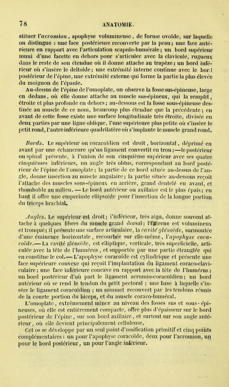 stituer Yacramion, apophyse volumineuse , de forme ovoïde, sur laquelle on distingue : une face postérieure recouverte par la peau; une face anté- rieure en rapport avec l'articulation scapulo-humérale ; un bord supérieur muni d'une facette en dehors pour s'articuler avec la clavicule, rugueux dans le reste de son étendue où il donne attache au trapèze ; un bord infé- rieur où s'insère le deltoïde ; une extrémité interne continue avec le bor.l postérieur de l'épine, une extrémité externe qui forme la partie la plus élevée du moignon de l'épaule. Au-dessus de l'épine de l'omoplate, on observe la fosse sus-épineuse, large en dedans, où elle donne attache au muscle sus-épineux, qui la remplit, étroite et plus profonde en dehors ; au-dessous est la fosse sous-épineuse des- tinée au muscle de ce nom, beaucoup plus étendue que la précédente; en avant de cette fosse existe une surface longitudinale très étroite, divisée en deux parties par une ligne oblique, l'une supérieure plus petite où s'insère le petit rond, l'autre inférieure quadrilatère où s'implante le muscle grand rond. Bords. Le supérieur ou coracoidien est droit, horizontal, déprimé en avant par une échancrure qu'un ligament convertit en trou;—le postérieur ou spinal présente, à l'union de son cinquième supérieur avec ses quatre cinquièmes inférieurs, un angle très obtus, correspondant au bord posté- rieur de l'épine de l'omoplate ; la partie de ce bord située au-dessus de l'an- gle, donne insertion au muscle angulaire ; la partie située au-dessous reçoit rattache des muscles sous-épineux en arrière, grand dentelé en avant, et rhomboïde au milieu. — Le bord antérieur ou axillairc est le plus épais; en haut il offre une empreimte ellipsoïde pour l'insertion de la longue portion du triceps brachial. Angles. Le supérieur est droit; l'inférieur, très aigu, donne souvent at- tache à quelques libres du muscle grand dorsal; l'/fîXterne est volumineux et tronqué; il présente une surface articulaire, la cavité glénoïde, surmontée d'une éminence horizontale, recourhée sur elle-même, l'apophyse cora- coïde.—La cavité glénoïde, est elliptique, verticale, très superficielle, arti- culée avec la tête de l'humérus , et supportée par une partie étranglée qui en constitue le col.— L'apophyse coracoïde est cylindrique et présente une face supérieure convexe qui reçoit l'implantation du ligament coraco-clavi- culaire ; une face inférieure concave en rapport avec la tête de l'humérus ; un bord postérieur d'où part le ligament acromio-coracoïtlien ; un bord antérieur où se rend le tendon du petit pectoral ; une base à laquelle s'in- sère le ligament coracoidien ; un sommet recouvert par les tendons réunis de la courte portion du biceps, et du muscle coraco-huméraï. L'omoplate , extrêmement mince au niveau des fosses sus et sous - épi- neuses, où elle est entièrement compacte, offre plus d'épaisseur sur le bord postérieur de l'épine , sur son bord axiiîaire, et surtout sur son angle anté- rieur , où elle devient principalement celluleuse. Cet os se développe par un seul point d'ossification primitif et cinq points complémentaires : un pour l'apophyse coracoïde, deux pour l'acromion, un pour le bord postérieur , un pour l'angle inférieur.