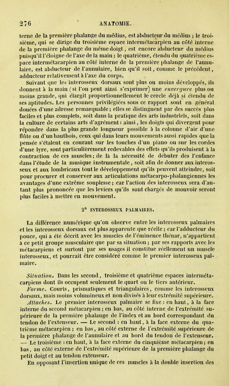 terne de la première phalange du médius, est abducteur du médius ; le troi- sième, qui se dirige du troisième espace intermétacarpien au côté interne de la première phalange du même doigt, est encore abducteur du médius puisqu'il l'éloigné de l'axe de la main ; le quatrième, étendu du quatrième es- pace intermétacarpien au côté interne de la première phalange de l'annu- laire, est abducteur de l'annulaire, bien qu'il soit, comme le précédent, adducteur relativement à l'axe du corps. Suivant que les interosseux dorsaux sont plus ou moins développés, ils donnent à la main ( si l'on peut ainsi s'exprimer) une envergure plus ou moins grande, qui élargit proportionnellement le cercle déjà si étendu de ses aptitudes. Les personnes privilégiées sous ce rapport sont en général douées d'une adresse remarquable ; elles se distinguent par des succès plus faciles et plus complets, soit dans la pratique des arts industriels, soit clans la culture de certains arts d'agrément: ainsi, les doigts qui divergent pour répondre dans la plus grande longueur possible à la colonne d'air d'une finie ou d'un hautbois, ceux qui dans leurs mouvements aussi rapides que la pensée s'étalent en courant sur les touches d'un piano ou sur les cordes d'une lyre, sont particulièrement redevables des effets qu'ils produisent à la contraction de ces muscles ; de là la nécessité de débuter dès l'enfance dans l'étude de la musique instrumentale, soit afin de donner aux interos- seux et aux lombricaux tout le développement qu'ils peuvent atteindre, soit pour procurer et conserver aux articulations métacarpo-phalangiennes les avantages d'une extrême souplesse ; car l'action des interosseux sera d'au- tant plus prononcée que les leviers qu'ils sont chargés de mouvoir seront plus faciles à mettre en mouvement. 2e INTEROSSEUX PALMAIRES. La différence numérique qu'on observe entre les interosseux palmaires et les interosseux dorsaux est plus apparente que réelle ; car l'adducteur du pouce, qui a été décrit avec les muscles de l'éminence thénar, n'appartient à ce petit groupe musculaire que par sa situation ; par ses rapports avec les métacarpiens et surtout par ses usages il constitue réellement un muscle interosseux, et pourrait être considéré comme le premier interosseux pal- maire. Situation. Dans les second, troisième et quatrième espaces interméta- carpiens dont ils occupent seulement le quart ou le tiers antérieur. Forme. Courts, prismatiques et triangulaires, comme les interosseux dorsaux, mais moins volumineux et non divisés à leur extrémité supérieure. Attaches. Le premier interosseux palmaire se fixe : en haut, à la face interne du second métacarpien ; en bas, au côté interne de l'extrémité su- périeure de la première phalange de l'index et au bord correspondant du tendon de l'extenseur. — Le second : en haut, à la face externe du qua- trième métacarpien ; en bas, au côté externe de l'extrémité supérieure de la première phalange de l'annulaire et au bord du tendon de l'extenseur. — Le troisième : en haut, à la face externe du cinquième métacarpien ; en bas, au côté externe de l'extrémité supérieure de la première phalange du petit doigt et au tendon extenseur. En opposant l'insertion unique de ces muscles à la double insertion des