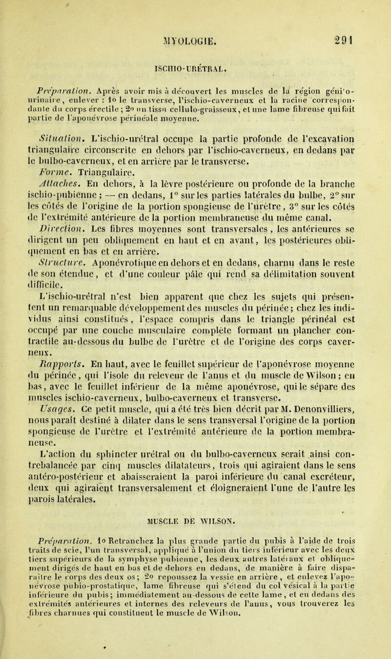 ISCHIO-URETRAL. Préparation. Après avoir mis à découvert les muscles de la re'gion géni'o- urinaire, enlever : lo le transverse, l'ischio-caverneux et la racine correspon- dante du corps érectile ; 2o un tissu cellulo-graisseux, et une lame fibreuse quifait partie de l'aponévrose périue'ale moyenne. Situation. L'ischio-urétral occupe la partie profonde de l'excavation triangulaire circonscrite en dehors par rischio-caverneux, en dedans par le bulbo-caverneux, et en arrière par le transverse. Forme. Triangulaire. Attaches. En dehors, à la lèvre postérieure ou profonde de la branche ischio-pubienne ; — en dedans, 1° sur les parties latérales du bulbe, 2° sur les côtés de l'origine de la portion spongieuse de l'urètre, 3° sur les côtés de l'extrémité antérieure de la portion membraneuse du même canal. Direction. Les fibres moyennes sont transversales, les antérieures se dirigent un peu obliquement en haut et en avant, les postérieures obli- quement en bas et en arrière. Structure. Aponévrotique en dehors et en dedans, charnu dans le reste de son étendue, et d'une couleur pâle qui rend sa délimitation souvent difficile. L'ischio-urétral n'est bien apparent que chez les sujets qui présen- tent un remarquable développement des muscles du périnée; chez les indi- vidus ainsi constitués, l'espace compris dans le triangle périnéal est occupé par une couche musculaire complète formant un plancher con- tractile au-dessous du bulbe de l'urètre et de l'origine des corps caver- neux. Rapports, En haut, avec le feuillet supérieur de l'aponévrose moyenne du périnée, qui l'isole du releveur de l'anus et du muscle deWilson; en bas, avec le feuillet inférieur de la même aponévrose, qui le sépare des muscles ischio-caverneux, bulbo-caverneux et transverse. Usages. Ce petit muscle, qui a été très bien décrit par 31. Denonvilliers, nous paraît destiné à dilater dans le sens transversal l'origine de la portion spongieuse de l'urètre et l'extrémité antérieure de la portion membra- neuse. L'action du sphincter urétral ou du bulbo-caverneux serait ainsi con- trebalancée par cinq muscles dilatateurs, trois qui agiraient dans le sens antéro-postérieur et abaisseraient la paroi inférieure du canal excréteur, deux qui agiraient transversalement et éloigneraient l'une de l'autre les parois latérales. MUSCLE DE WILSON. Préparation, lo Retranchez la plus grande partie du pubis à l'aide de trois traits de scie, l'un transversal, applique' à l'union du tiers inférieur avec les deux tiers supérieurs de la symphyse pubienne, les deux autres laléiaux et oblique- ment dirigés de haut en bas et de dehors en dedans, de manière à faire dispa- raître le corps des deux os; -° repoussez la vessie en arrière , et enlevez l'apo- névrose pubio-prostatique, lame fibreuse qui s'étend du col vésical à la partie inférieure du pubis; immédiatement au-dessous de cette lame, et en dedans des extrémités antérieures et internes des releveurs de l'anus, vous trouverez les fibres charnues qui constituent le muscle de Wilson.