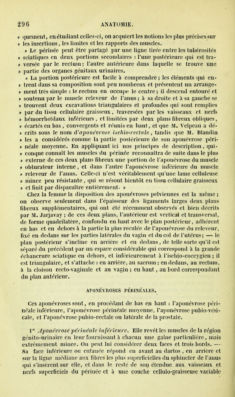 » quement, en étudiant celles-ci, on acquiert les notions les plus précises sur » les insertions, les limites et les rapports des muscles. » Le périnée peut être partagé par une ligne tirée entre les tubérosités » sciatiqucs en deux portions secondaires : l'une postérieure qui est tra- » versée par le rectum ; l'autre antérieure dans laquelle se trouve une » partie des organes génitaux urinaires. » La portion postérieure est facile à comprendre ; les éléments qui en- » trent dans sa composition sont peu nombreux et présentent un arrange- » ment très simple : le rectum en occupe le centre ; il descend entouré et » soutenu par le muscle releveur de l'anus ; à sa droite et à sa gaucbe se » trouvent deux excavations triangulaires et profondes qui sont remplies » par du tissu cellulaire graisseux, traversées par les vaisseaux et nerfs » hémorrhoïdaux inférieurs , et limitées par deux plans fibreux obliques, » écartés en bas, convergents et réunis en baut, et que M. Velpeau a dé- » crits sous le nom d'aponévrose ischio-rectale, tandis que Mo Blandin » les a considérés comme la partie postérieure de son aponévrose péri- » néale moyenne. En appliquant ici nos principes de description, qui- » conque connaît les muscles du périnée reconnaîtra de suite dans le plus » externe de ces deux plans fibreux une portion de l'aponévrose du muscle » obturateur interne, et dans l'autre l'aponévrose inférieure du muscle »• releveur de l'anus. Celle-ci n'est véritablement qu'une lame celluleuse » mince peu résistante , qui se résout bientôt en tissu cellulaire graisseux » et finit par disparaître entièrement. » Cbez la femme la disposition des aponévroses pelviennes est la même ; on observe seulement dans l'épaisseur des ligaments larges deux plans fibreux supplémentaires, qui ont été récemment observés et bien décrits par M. Jarjavay ; de ces deux plans, l'antérieur est vertical et transversal, de forme quadrilatère, confondu en baut avec le plan postérieur, adhérent en bas et en dehors à la partie la plus reculée de l'aponévrose du releveur, fixé en dedans sur les parties latérales du vagin et du col de l'utérus; — le plan postérieur s'incline en arrière et en dedans, de telle sorte qu'il est séparé du précédent par un espace considérable qui correspond à la grande échancrure sciatique en dehors, et inférieurement à l'ischio-coccygien ; il est triangulaire, et s'attache : en arrière, au sacrum ; en dedans, au rectum, à la cloison recto-vaginale et au vagin ; en haut, au bord correspondant du plan antérieur. ArONÉVROSES PÉRIjSÉALES. Ces aponévroses sont, en procédant de bas en haut : l'aponévrose péri- néale inférieure, l'aponévrose périnéale moyenne, l'aponévrose pubio-vési- cale, et l'aponévrose pubio-rectale ou latérale de la prostate. 1° Aponévrosepérinéale inférieure. Elle revêt les muscles de la région génito-urinaire en leur fournissant à chacun une gaine particulière, mais extrêmement mince. On peut lui considérer deux faces et trois bords. — Sa face inférieure ou cutanée répond en avant au dartos , en arrière et sur la ligne médiane aux fibres les plus superficielles du sphincter de l'anus qui s'insèrent sur elle, et dans le reste de son étendue aux vaisseaux et nerfs superficiels du périnée et à une couche cellulo-graisseuse variable