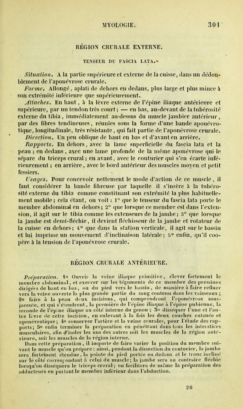 RÉGION CRURALE EXTERNE. TENSEUR DU FASCIA LATA. Situation, A la partie supérieure et externe de la cuisse, clans un dédou- blement de l'aponévrose crurale. Forme, Allongé, aplati de dehors en dedans, plus large et plus mince à son extrémité inférieure que supérieurement. Attaches. En haut, à la lèvre externe de l'épine iliaque antérieure et supérieure, par un tendon très court ; — en bas, au-devant de la tubérosité externe du tibia , immédiatement au-dessus du muscle jambier antérieur , par des fibres tendineuses, réunies sous la forme d'une bande aponévro- tique, longitudinale, très résistante, qui fait partie de l'aponévrose crurale. Direction. Un peu oblique de haut en bas et d'avant en arrière. Rapports. En dehors, avec la lame superficielle du fascia lata et la peau ; en dedans , avec une lame profonde de la même aponévrose qui le sépare du triceps crural ; en avant, avec le couturier qui s'en écarte infé- rieurement ; en arrière, avec le bord antérieur des muscles moyen et petit fessiers. Usages. Pour concevoir nettement le mode d'action de ce muscle, il faut considérer la bande fibreuse par laquelle il s'insère à la tubéro- sité externe du tibia comme constituant son extrémité la plus habituelle- ment mobile ; cela étant, on voit : 1° que le tenseur du fascia lata porte le membre abdominal en dehors ; 2° que lorsque ce membre est dans l'exten- sion, il agit sur le tibia comme les extenseurs de la jambe; 3° que lorsque la jambe est demi-fléchie, il devient fléchisseur de la jambe et rotateur de la cuisse en dehors; 4° que dans la station verticale, il agit sur le bassin et lui imprime un mouvement d'inclinaison latérale; 5° enfin, qu'il coo- père à la tension de l'aponévrose crurale. RÉGION CRURALE ANTÉRIEURE. Préparation. 1° Ouvrir la veine iliaque primitive, élever fortement le membre abdominal, et exercer sur les téguments de ce membre des pressions dirigées de haut en bus, ou du pied vers le bassin, de manière à faire refluer vers la veine ouverte la plus grande partie du sang contenu dans les vaisseaux; 2o faire à la peau deux incisions, qui comprendront l'pponévrose sous- jacente, et qui s'étendront, la première de l'épine iliaque à l'épine pubienne, la seconde de l'épine iliaque au côté interne du genou ; 3» disséquer Tune et l'au- tre lèvre de cette incision, en enlevant à la fois les deux couches cutanée et aponévrotique ; 4o conserver l'artère et la veine crurales, pour l'élude des rap- ports; 5o enfin terminer la préparation en pénétrant dans tous les interstices musculaires, afin d'isoler les uns des autres soit les muscles de la région anté- rieure, soil les muscles de la région interne. Dans cette préparation , il importe de faire varier la position du membre sui- vant le muscle qu'on prépare : ainsi, pendant la dissection du couturier, la jambe sera fortement étendue, la pointe du pied portée en dedans et le tronc incliné sur le côté correspondant à celui du muscle; la jambe sera an contraire fléchie lorsqu'on disséquera le triceps crural ; on facilitera de même la préparation des adducteurs en poilantle membre inférieur dans l'abduction. 26