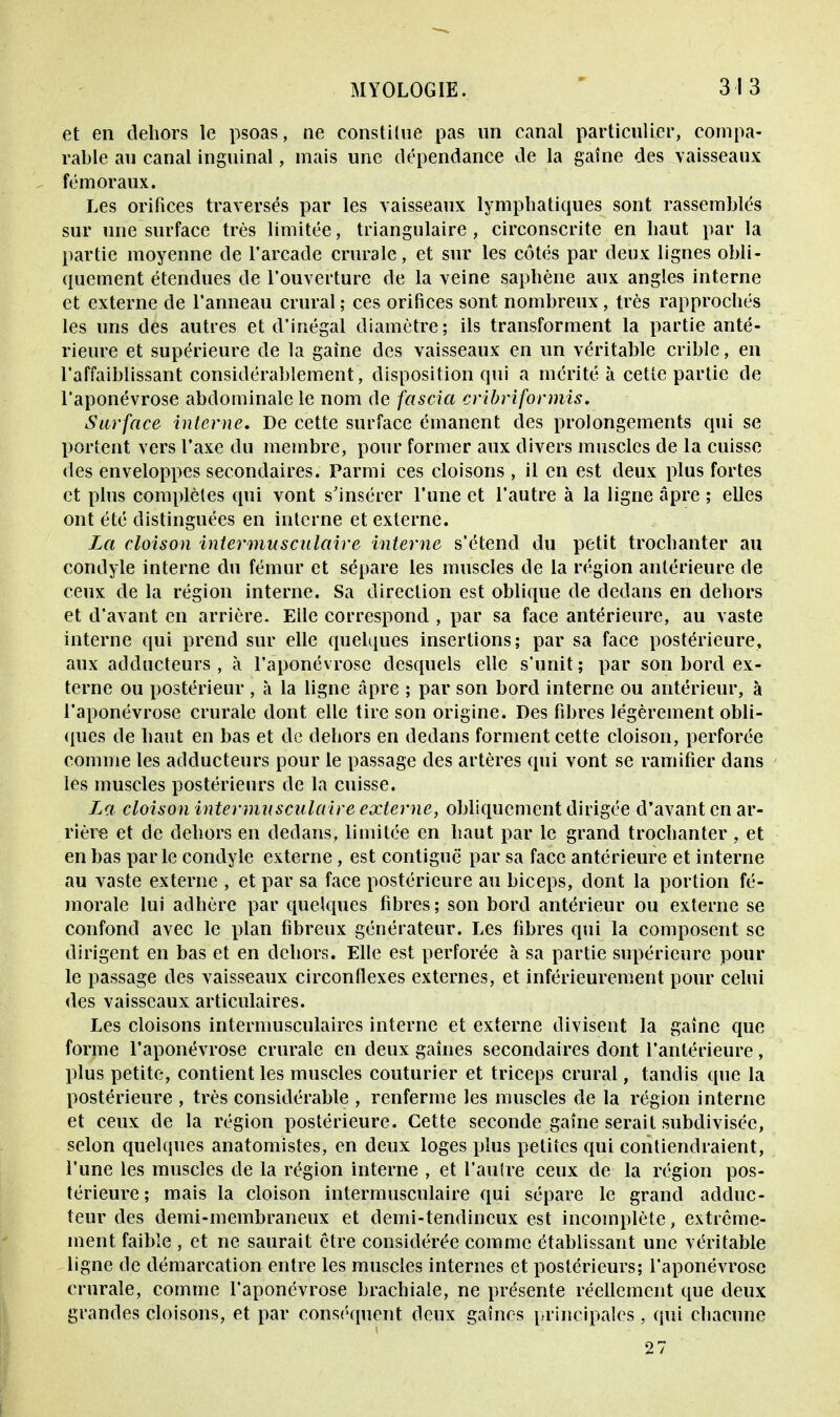 et en dehors le psoas, ne constitue pas un canal particulier, compa- rable au canal inguinal, mais une dépendance de la gaîne des vaisseaux fémoraux. Les orifices traversés par les vaisseaux lymphatiques sont rassemblés sur une surface très limitée, triangulaire, circonscrite en haut pat- la partie moyenne de l'arcade crurale, et sur les côtés par deux lignes obli- quement étendues de l'ouverture de la veine saphène aux angles interne et externe de l'anneau crural ; ces orifices sont nombreux, très rapprochés les uns des autres et d'inégal diamètre; ils transforment la partie anté- rieure et supérieure de la gaîne des vaisseaux en un véritable crible, en l'affaiblissant considérablement, disposition qui a mérité à cette partie de l'aponévrose abdominale le nom de fascia cribriformis. Surface interne. De cette surface émanent des prolongements qui se portent vers l'axe du membre, pour former aux divers muscles de la cuisse des enveloppes secondaires. Parmi ces cloisons , il en est deux plus fortes et plus complètes qui vont s'insérer l'une et l'autre à la ligne âpre ; elles ont été distinguées en interne et externe. La cloison intermusculaire interne s'étend du petit trochanter au condyle interne du fémur et sépare les muscles de la région antérieure de ceux de la région interne. Sa direction est oblique de dedans en dehors et d'avant en arrière. Elle correspond , par sa face antérieure, au vaste interne qui prend sur elle quelques insertions; par sa face postérieure, aux adducteurs, à l'aponévrose desquels elle s'unit; par son bord ex- terne ou postérieur , à la ligne âpre ; par son bord interne ou antérieur, à l'aponévrose crurale dont elle tire son origine. Des fibres légèrement obli- ques de haut en bas et de dehors en dedans forment cette cloison, perforée comme les adducteurs pour le passage des artères qui vont se ramifier dans les muscles postérieurs de la cuisse. La cloison intermusculaire externe, obliquement dirigée d'avant en ar- rière et de dehors en dedans, limitée en haut par le grand trochanter , et en bas parle condyle externe , est contiguë par sa face antérieure et interne au vaste externe , et par sa face postérieure au biceps, dont la portion fé- morale lui adhère par quelques fibres; son bord antérieur ou externe se confond avec le plan fibreux générateur. Les fibres qui la composent se dirigent en bas et en dehors. Elle est perforée à sa partie supérieure pour le passage des vaisseaux circonflexes externes, et inférieurement pour celui des vaisseaux articulaires. Les cloisons intermusculaires interne et externe divisent la gaîne que forme l'aponévrose crurale en deux gaines secondaires dont l'antérieure, plus petite, contiennes muscles couturier et triceps crural, tandis que la postérieure , très considérable , renferme les muscles de la région interne et ceux de la région postérieure. Cette seconde gaîne serait subdivisée, selon quelques anatomistes, en deux loges plus petites qui contiendraient, l'une les muscles de la région interne , et l'autre ceux de la région pos- térieure; mais la cloison intermusculaire qui sépare le grand adduc- teur des demi-membraneux et demi-tendineux est incomplète, extrême- ment faible , et ne saurait être considérée comme établissant une véritable ligne de démarcation entre les muscles internes et postérieurs; l'aponévrose crurale, comme l'aponévrose brachiale, ne présente réellement que deux grandes cloisons, et par conséquent deux gaines principales, qui chacune 27