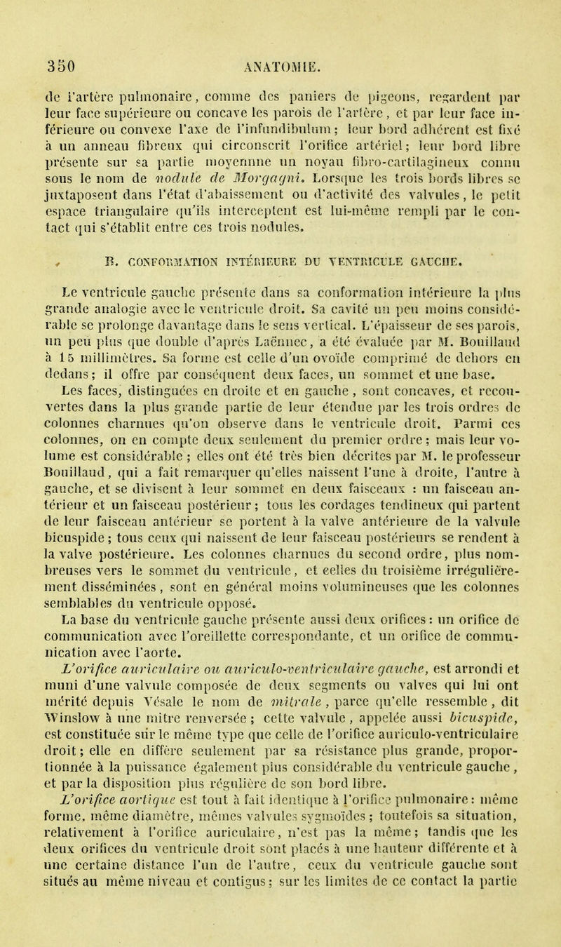 de l'artère pulmonaire, comme des paniers de pigeons, regardent par leur face supérieure ou concave les parois de Tarière, et par leur face in- férieure ou convexe l'axe de rinfundibulnm ; leur bord adhérent est fixé à un anneau fibreux qui circonscrit l'orifice artériel; leur bord libre présente sur sa partie moyennne un noyau fibro-cartilagineux connu sous le nom de nodule de Morgagni. Lorsque les trois bords libres se juxtaposent dans l'état d'abaissement ou d'activité des valvules, le petit espace triangulaire qu'ils interceptent est lui-même rempli par le con- tact qui s'établit entre ces trois nodules. y B. CONFORMATION INTERIEURE DU VENTRICULE GAUCHE. Le ventricule gauche présente dans sa conformation intérieure la plus grande analogie avec le ventricule droit. Sa cavité un peu moins considé- rable se prolonge davantage dans le sens vertical. L'épaisseur de ses parois, un peu plus que double d'après Laënnec, a été évaluée par M. Bouiilaud à 15 millimètres. Sa forme est celle d'un ovoïde comprimé de dehors en dedans; il offre par conséquent deux faces, un sommet et une base. Les faces, distinguées en droite et en gauche , sont concaves, et recou- vertes dans la plus grande partie de leur étendue par les trois ordres de colonnes charnues qu'on observe dans le ventricule droit. Parmi ces colonnes, on en compte deux seulement du premier ordre; mais leur vo- lume est considérable ; elles ont été très bien décrites par M. le professeur Bouiilaud, qui a fait remarquer qu'elles naissent l'une à droite, l'autre à gauche, et se divisent à leur sommet en deux faisceaux : un faisceau an- térieur et un faisceau postérieur; tous les cordages tendineux qui partent de leur faisceau antérieur se portent à la valve antérieure de la valvule bicuspide ; tous ceux qui naissent de leur faisceau postérieurs se rendent à la valve postérieure. Les colonnes charnues du second ordre, plus nom- breuses vers le sommet du ventricule, et celles du troisième irrégulière- ment disséminées, sont en général moins volumineuses que les colonnes semblables du ventricule opposé. La base du ventricule gauche présente aussi deux orifices : un orifice de communication avec l'oreillette correspondante, et un orifice de commu- nication avec l'aorte. L'orifice auriculaire ou auriculo-ventriculaire gauche, est arrondi et muni d'une valvule composée de deux segments ou valves qui lui ont mérité depuis Vésale le nom de mitrale , parce qu'elle ressemble, dit TVinsîow à une mitre renversée ; cette valvule , appelée aussi bicuspide, est constituée sûr le même type que celle de l'orifice auriculo-ventriculaire droit; elle en diffère seulement par sa résistance plus grande, propor- tionnée à la puissance également plus considérable du ventricule gauche , et par la disposition plus régulière de son bord libre. L'orifice aortique est tout à fait identique à l'orifice pulmonaire: même forme, même diamètre, mêmes valvules sygmoïdes ; toutefois sa situation, relativement à l'orifice auriculaire, n'est pas la même; tandis que les deux orifices du ventricule droit sont placés à une hauteur différente et à une certaine distance l'un de l'autre, ceux du ventricule gauche sont situés au même niveau et contigus; sur les limites de ce contact la partie