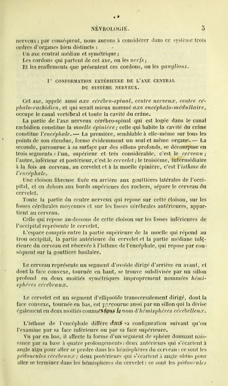 nerveux; par conséquent, nous aurons à considérer dans ce système trois ordres d'organes bien distincts : Un axe centrai médian et symétrique ; Les cordons qui partent de cet axe, ou les nerfs ; Et les renflements que présentent ces cordons, ou les ganglions. 1° CONFORMATION EXTÉRIEURE DE L'AXE CENTRAL DU SYSTÈME NERYEUX. Cet axe, appelé aussi axe cérébro-spinal, centre nerveux, centre cé- phalo-rachidien, et qui serait mieux nommé axe encéphalo-médullaire, occupe le canal vertébral et toute la cavité du crâne. La partie de l'axe nerveux cérébro-spinal qui est logée dans le canal raehidien constitue la moelle épinière; celle qui habite la cavité du crâne constitue l'encéphale.— La première, semblable à elle-même sur tous les points de son étendue, forme évidemment un seul et même organe. — La seconde, parcourue à sa surface par des sillons profonds, se décompose en trois segments : l'un, supérieur et très considérable, c'est le cerveau; l'autre, inférieur et postérieur, c'est le cervelet ; le troisième, intermédiaire à la fois au cerveau, au cervelet et à la moelle épinière, c'est l'isthme de l'encéphale. Une cloison fibreuse fixée en arrière aux gouttières latérales de l'occi- pital, et en dehors aux bords supérieurs des rochers, sépare le cerveau du cervelet. Toute la partie du centre nerveux qui repose sur cette cloison, sur les fosses cérébrales moyennes et sur les fosses cérébrales antérieures, appar- tient au cerveau. Celle qui repose au-dessous de cette cloison sur les fosses inférieures de l'occipital représente le cervelet. L'espace compris entre la partie supérieure de la moelle qui répond au trou occipital, la partie antérieure du cervelet et la partie médiane infé- rieure du cerveau est réservée à l'isthme de l'encéphale, qui repose par con- séquent sur la gouttière basilaire. Le cerveau représente un segment d'ovoïde dirigé d'arrière en avant, et dont la face convexe, tournée en haut, se trouve subdivisée par un sillon profond en deux moitiés symétriques improprement nommées hémi- sphères cérébraux. Le cervelet est un segment d'ellipsoïde transversalement dirigé, dont la face convexe, tournée en bas, est p?^courue aussi par un sillon qui la divise également en deux moitiés connue^£#u£ (s nom à'hémisphères cérébelleux. L'isthme de l'encéphale diffère dfiUlS sa configuration suivant qu'on l'examine par sa face inférieure ou par sa face supérieure. Vu par en bas, il affecte la forme d'un segment de sphère donnant nais- sance par sa base à quatre prolongements : deux antérieurs qui s'écartent à angle aigu pour aller se perdre dans les hémisphères du cerveau : ce sont les pédoncules cérébraux ; deux postérieurs qui s'écartent à angle obtus pour aller se terminer dans les hémisphères du cervelet : ce sont les pédoncules