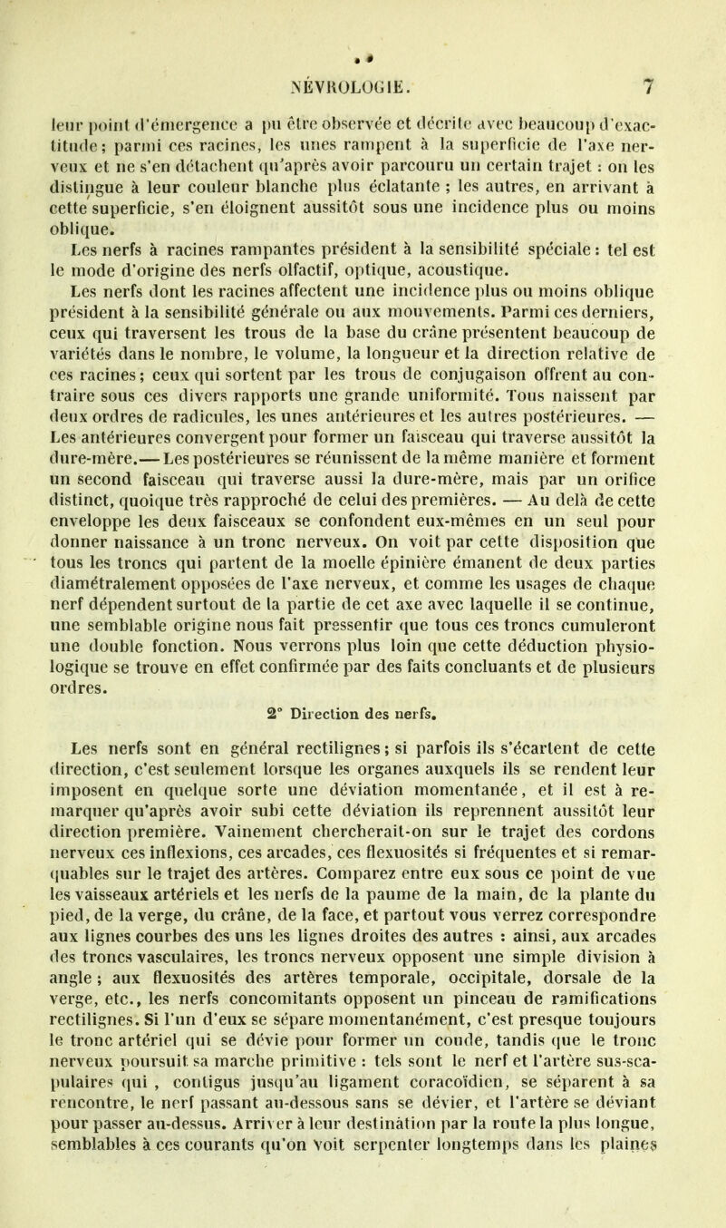 leur point d'émergence a pu être observée et décrite avec beaucoup d'exac- titude; parmi ces racines, les unes rampent à la superficie de l'axe ner- veux et ne s'en détachent qu'après avoir parcouru un certain trajet : on les distingue à leur couleur blanche plus éclatante ; les autres, en arrivant à cette superficie, s'en éloignent aussitôt sous une incidence plus ou moins oblique. Les nerfs à racines rampantes président à la sensibilité spéciale : tel est le mode d'origine des nerfs olfactif, optique, acoustique. Les nerfs dont les racines affectent une incidence plus ou moins oblique président à la sensibilité générale ou aux mouvements. Parmi ces derniers, ceux qui traversent les trous de la base du crâne présentent beaucoup de variétés dans le nombre, le volume, la longueur et la direction relative de ces racines ; ceux qui sortent par les trous de conjugaison offrent au con - traire sous ces divers rapports une grande uniformité. Tous naissent par deux ordres de radicules, les unes antérieures et les autres postérieures. — Les antérieures convergent pour former un faisceau qui traverse aussitôt la dure-mère.—Les postérieures se réunissent de la même manière et forment un second faisceau qui traverse aussi la dure-mère, mais par un orifice distinct, quoique très rapproché de celui des premières. — Au delà de cette enveloppe les deux faisceaux se confondent eux-mêmes en un seul pour donner naissance à un tronc nerveux. On voit par cette disposition que tous les troncs qui partent de la moelle épinière émanent de deux parties diamétralement opposées de l'axe nerveux, et comme les usages de chaque nerf dépendent surtout de la partie de cet axe avec laquelle il se continue, une semblable origine nous fait pressentir que tous ces troncs cumuleront une double fonction. Nous verrons plus loin que cette déduction physio- logique se trouve en effet confirmée par des faits concluants et de plusieurs ordres. 2° Direction des nerfs. Les nerfs sont en général rectilignes ; si parfois ils s'écartent de cette direction, c'est seulement lorsque les organes auxquels ils se rendent leur imposent en quelque sorte une déviation momentanée, et il est à re- marquer qu'après avoir subi cette déviation ils reprennent aussitôt leur direction première. Vainement chercherait-on sur le trajet des cordons nerveux ces inflexions, ces arcades, ces flexuosités si fréquentes et si remar- quables sur le trajet des artères. Comparez entre eux sous ce point de vue les vaisseaux artériels et les nerfs de la paume de la main, de la plante du pied, de la verge, du crâne, de la face, et partout vous verrez correspondre aux lignes courbes des uns les lignes droites des autres : ainsi, aux arcades des troncs vasculaires, les troncs nerveux opposent une simple division à angle ; aux flexuosités des artères temporale, occipitale, dorsale de la verge, etc., les nerfs concomitants opposent un pinceau de ramifications rectilignes. Si l'un d'eux se sépare momentanément, c'est presque toujours le tronc artériel qui se dévie pour former un coude, tandis que le tronc nerveux poursuit sa marche primitive : tels sont le nerf et l'artère sus-sca- pulaires qui , conligus jusqu'au ligament coracoïdien, se séparent à sa rencontre, le nerf passant au-dessous sans se dévier, et l'artère se déviant pour passer au-dessus. Arriver à leur destination par la route la plus longue, semblables à ces courants qu'on voit serpenter longtemps dans les plaine?