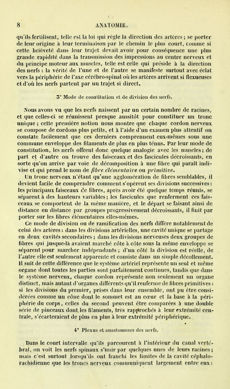 qu'ils fertilisent, telle est la loi qui règle la direction des artères ; se porter de leur origine à leur terminaison par le chemin le plus court, comme si cette brièveté dans leur trajet devait avoir pour conséquence une plus grande rapidité dans la transmission des impressions au centre nerveux et du principe moteur aux muscles, telle est celle qui préside à la direction des nerfs : la vérité de Tune et de l'autre se manifeste surtout avec éclat vers la périphérie de l'axe cérébro-spinal où les artères arrivent si Hexueuses et d'où les nerfs partent par un trajet si direct. 3° Mode de constitution et de division des uerfs. Nous avons vu que les nerfs naissent par un certain nombre de racines, et que celles-ci se réunisseut presque aussitôt pour constituer un tronc unique ; cette première notion nous montre que chaque cordon nerveux se compose de cordons plus petits, et à l'aide d'un examen plus attentif on constate facilement que ces derniers comprennent eux-mêmes sous une commune enveloppe des filaments de plus en plus ténus. Par leur mode de constitution, les nerfs offrent donc quelque analogie avec les muscles; de part et d'autre on trouve des faisceaux et des fascicules décroissants, en sorte qu'on arrive par voie de décomposition à une fibre qui paraît indi- vise et qui prend le nom de fibre élémentaire ou primitive. Un tronc nerveux n'étant qu'une agglomération de fibres semblables, il devient facile de comprendre comment s'opèrent ses divisions successives: les principaux faisceaux de fibres, après avoir été quelque temps réunis, se séparent à des hauteurs variables ; les fascicules que renferment ces fais- ceaux se comportent de la même manière, et le départ se faisant ainsi de distance en distance par groupes progressivement décroissants, il finit par porter sur les fibres élémentaires elles-mêmes. Ce mode de division ou de ramification des nerfs diffère notablement de celui des artères : dans les divisions artérielles, une cavité unique se partage en deux cavités secondaires ; dans les divisions nerveuses deux groupes de fibres qui jusque-là avaient marché côte à côte sous la même enveloppe se séparent pour marcher indépendants ; d'un côté la division est réelle, de l'autre elle est seulement apparente et consiste dans un simple décollement. Il suit de cette différence que le système artériel représente un seul et même organe dont toutes les parties sont parfaitement continues, tandis que dans le système nerveux, chaque cordon représente non seulement un organe distinct, mais autant d'organes différents qu'il renferme de fibres primitives : si les divisions du premier, prises dans leur ensemble, ont pu être consi- dérées comme un cône dont le sommet est au cœur et la base à la péri- phérie du corps, celles du second peuvent être comparées à une double série de pinceaux dont les filaments, très rapprochés à leur extrémité cen- trale, s'écarteraient de plus en plus à leur extrémité périphérique. 4* Plexus et anastomoses des nerfs. Dans le court intervalle qu'ils parcourent à l'intérieur du canal verté- bral, on voit les nerfs spinaux s'unir par quelques unes de leurs racines; mais c'est surtout lorsqu'ils ont franchi les limites de la cavité céphalo- rachidienne que les troncs nerveux communiquent largement entre eux: