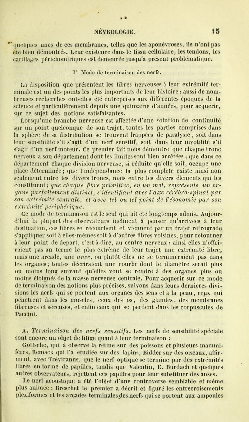 *~ quelques unes de ces membranes, telles que les aponévroses, ils n'ont pas été bien démontrés. Leur existence dans le tissu cellulaire, les tendons, les cartilages péricbondriques est demeurée jusqu'à présent problématique. 7° Mode de terminaison des nerfs. La disposition que présentent les fibres nerveuses à leur extrémité ter- minale est un des points les plus importants de leur histoire ; aussi de nom- breuses recherches ont-elles été entreprises aux différentes époques de la science et particulièrement depuis une quinzaine d'années, pour acquérir, sur ce sujet des notions satisfaisantes. Lorsqu'une branche nerveuse est affectée d'une solution de continuité sur un point quelconque de son trajet, toutes les parties comprises dans la sphère, de sa distribution se trouvent frappées de paralysie , soit dans leur sensibilité s'il s'agit d'un nerf sensitif, soit dans leur myotilité s'il s'agit d'un nerf moteur. Ce premier fait nous démontre que chaque tronc nerveux a son département dont les limites sont bien arrêtées ; que dans ce département chaque division nerveuse, si réduite qu'elle soit, occupe une place déterminée ; que l'indépendance la plus complète existe ainsi non seulement entre les divers troncs, mais entre les divers éléments qui les constituent; que chaque fibre -primitive, en un mot, représente un or- gane parfaitement distinct, s'identi fiant avec l'axe cérébro-spinal par son extrémité centrale, et avec tel ou tel point de l'économie par son extrémité périphérique. Ce mode de terminaison est le seul qui ait été longtemps admis. Aujour- d'hui la plupart des observateurs inclinent à penser qu'arrivées à leur destination, ces fibres se recourbent et viennent par un trajet rétrograde s'appliquer soit à elles-mêmes soit à d'autres fibres voisines, pour retourner à leur point de départ, c'est-à-dire, au centre nerveux: ainsi elles n'offri- raient pas au terme le plus extrême de leur trajet une extrémité libre, mais une arcade, une anse, ou plutôt elles ne se termineraient pas dans les organes ; toutes décriraient une courbe dont le diamètre serait plus ou moins long suivant qu'elles vont se rendre à des organes plus ou moins éloignés de la masse nerveuse centrale. Pour acquérir sur ce mode de terminaison des notions plus précises, suivons dans leurs dernières divi- sions les nerfs qui se portent aux organes des sens et à la peau, ceux qui pénètrent clans les muscles, ceux des os, des glandes, des membranes fibreuses et séreuses, et enfin ceux qui se perdent dans les corpuscules de Paccini. A. Terminaison des nerfs sensUifs. Les nerfs de sensibilité spéciale sont encore un objet de litige quant à leur terminaison : Gottsche, qui â observé la rétine sur des poissons et plusieurs mammi- fères, Remack qui l'a étudiée sur des lapins, Bidder sur des oiseaux, affir- ment, avec Tréviranus, que le nerf optique se termine par des extrémités libres en forme de papilles, tandis que Valentin, E. Burdach et quelques autres observateurs, rejettent ces papilles pour leur substituer des anses. Le nerf acoustique a été l'objet d'une controverse semblable et même plus animée : Breschet le premier a décrit et figuré les entrecroisements plexiformes et les arcades terminales des nerfs qui se portent aux ampoules