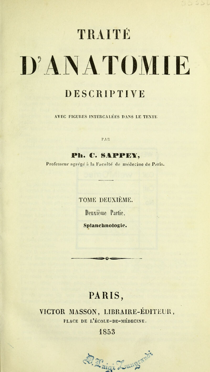 ANATOMIE DESCRIPTIVE AVEC FIGUHES INTERCALÉES DANS LE TEXTE P A Pi JPli. C. SAPPEÏ, Professeur agrégé à la Faculté' de médecine de Pdris. TOME DEUXIÈME. Deuxième Partie. Splanclinologio. PARIS, VICTOR MASSON, LIBRAIRE-ÉDITEUR FLACE DE i/ÉCOLE-DE-MÉDECINE. 1853