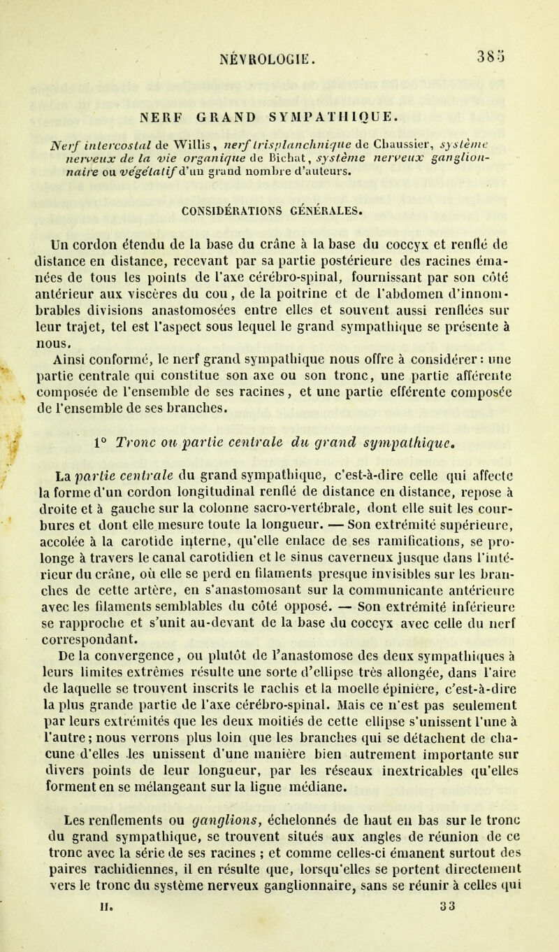 NERF GRAND SYMPATHIQUE. Nerf intercostal de Willis , nerf Iris plan clinique de Cbaussier, système nerveux de la vie organique de Bichat, système nerveux ganglion- naire ou végétatif à* ma. grand nombre d'auteurs. CONSIDÉRATIONS GÉNÉRALES. Un cordon étendu de la base du crâne à la base du coccyx et renflé de distance en distance, recevant par sa partie postérieure des racines éma- nées de tous les points de l'axe cérébro-spinal, fournissant par son côté antérieur aux viscères du cou, de la poitrine et de l'abdomen d'innom- brables divisions anastomosées entre elles et souvent aussi renflées sur leur trajet, tel est l'aspect sous lequel le grand sympatbique se présente à nous. Ainsi conformé, le nerf grand sympatbique nous offre à considérer: une partie centrale qui constitue son axe ou son tronc, une partie afférente composée de l'ensemble de ses racines, et une partie efférente composée de l'ensemble de ses branches. 1° Tronc ou partie centrale du grand sympathique. La partie centrale du grand sympatbique, c'est-à-dire celle qui affecte la forme d'un cordon longitudinal renflé de distance en distance, repose à droite et à gauche sur la colonne sacro-vertébrale, dont elle suit les cour- bures et dont elle mesure toute la longueur. — Son extrémité supérieure, accolée à la carotide interne, qu'elle enlace de ses ramifications, se pro- longe à travers le canal carotidien et le sinus caverneux jusque dans l'inté- rieur du crâne, où elle se perd en filaments presque invisibles sur les bran- ches de cette artère, en s'anastomosant sur la communicante antérieure avec les filaments semblables du côté opposé. — Son extrémité inférieure se rapproche et s'unit au-devant de la base du coccyx avec celle du nerf correspondant. De la convergence, ou plutôt de l'anastomose des deux sympathiques à leurs limites extrêmes résulte une sorte d'ellipse très allongée, dans l'aire de laquelle se trouvent inscrits le rachis et la moelle épinière, c'est-à-dire la plus grande partie de l'axe cérébro-spinal. Mais ce n'est pas seulement par leurs extrémités que les deux moitiés de cette ellipse s'unissent l'une à l'autre ; nous verrons plus loin que les branches qui se détachent de cha- cune d'elles les unissent d'une manière bien autrement importante sur divers points de leur longueur, par les réseaux inextricables qu'elles forment en se mélangeant sur la ligne médiane. Les renflements ou ganglions, échelonnés de haut en bas sur le tronc du grand sympathique, se trouvent situés aux angles de réunion de ce tronc avec la série de ses racines ; et comme celles-ci émanent surtout des paires rachidiennes, il en résulte que, lorsqu'elles se portent directement vers le tronc du système nerveux ganglionnaire, sans se réunir à celles qui